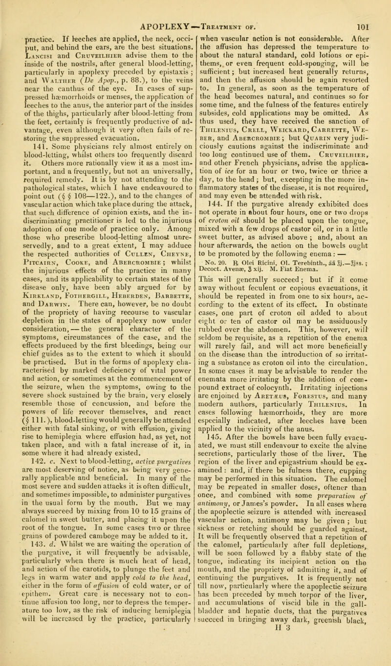 practice. If leeches are applied, the neck, occi- put, and behind the ears, are the best situations. Lancisi and CnuvEiLniEK advise them to the inside of the nostrils, after general blood-letting, particularly in apoplexy preceded by epistaxis ; and Waltiier (De Apop., p. 88.), to the veins near the canthus of the eye. In cases of sup- pressed haemorrhoids or menses, the application of leeches to the anus, the anterior part of the insides of the thighs, particularly after blood-letting from the feet, certainly is frequently productive of ad- vantage, even although it very often fails of re- storing the suppressed evacuation. 141. Some physicians rely almost entirely on blood-letting, whilst others too frequently discard it. Others more rationally view it as a most im- portant, and a frequently, but not an universally, required remedy. It is by not attending to the pathological states, which I have endeavoured to point out {§ § 108—122.), and to the changes of vascular action which take place during the attack, that sucli difference of opinion exists, and the in- discriminating practitioner is led to the injurious adoption of one mode of practice only. Among those who prescribe blood-letting almost unre- servedly, and to a great extent, I may adduce the respected authorities of Cullen, Cheyne, PiTCAiRN, Cooke, and Abehcrombie ; whilst the injurious effects of the practice in many cases, and its applicability to certain states of the disease only, have been ably argued for by KlRKLAND, FoTIIERGILL, HeBERDEN, BaHBETTE, and Darwin. There can, however, be no doubt of the propriety of having recourse to vascular depletion in the states of apoplexy now under consideration, — the general character of the symptoms, circumstances of the case, and the effects produced by the first bleedings, being our chief guides as to the extent to which it should be practised. But in the forms of apoplexy clia- racterised by marked deficiency of vital power and action, or sometimes at the commencement of the seizure, when the symptoms, owing to the severe shock sustained by the brain, very closely resemble those of concussion, and before the powers of life recover themselves, and react (§ 111.), blood-letting would generally be attended either with fatal sinking, or with effusion, giving rise to hemiplegia where effusion had, as yet, not taken place, and with a fatal increase of it, in some where it had already existed. 142. c. Next to blood-letting, acfii'e p?/r^a<f('fs are most deserving of notice, as being very gene- rally applicable and beneficial. In many of the most severe and sudden attacks it is often difficult, and sometimes impossible, to administer purgatives in the usual form by the mouth. But we may always succeed by mixing from 10 to 15 grains of calomel in sweet butter, and placing it upon the root of the tongue. In some cases two or three grains of powdered camboge may be added to it. 143. (/. Whilst we are waiting the operation of the purgative, it will frequently be advisable, particularly when there is much heat of head, and action of tlie carotids, to plunge the feet and legs in warm water and apply cold to the head, either in the form of affusion of cold water, or of epithem. Great care is necessary not to con- tinue affusion too long, nor to depress the temper- ature too low, as the risk of inducing hemiplegia will be increased by the practice, particularly APOPLEXY—Treatment of. 101 when vascular action is not considerable. After the affusion has depressed the temperature to about the natural standard, cold lotions or epi' thems,.or even frequent cold-sponging, will be sufficient; but increased heat generally returns, and then tlie affusion should be again resorted to. In general, as soon as the temperature of the head becomes natural, and continues so for some time, and the fulness of the features entirely subsides, cold applications may be omitted. As thus used, they have received the sanction of Thilenius, Crell, Weickard, Carrette, We- ber, and Abehcrombie ; but Quarin very judi- ciously cautions against the indiscriminate and loo long continued use of them. Cruveiliiier, and other French physicians, advise the applica- tion of ice for an hour or two, twice or thrice a day, to the head; but, excepting in the more in- flammatory states of the disease, it is not required, and may even be attended with risk. 144. If the purgative already exhibited does not operate in about four hours, one or two drops of croton oil should be placed upon the tongue, mixed with a few drops of castor oil, or in a little sweet butter, as advised above ; and, about an hour afterwards, the action on the bowels ouglit to be promoted by the following enema: — No. 20. R Olei Ricini, Ol. Tereliinth., aa 5j.—Jjss. ; Decoct. Avenae, 3 xij. M. Fiat Enema. This will generally succeed; but if it come away without feculent or copious evacuations, it should be repeated in from one to six hours, ac- cording to the extent of its effect. In obstinate cases, one part of croton oil added to about eight or ten of castor oil may be assiduously rubbed over the abdomen. This, however, will seldom be requisite, as a repetition of the enema will rarely fail, and will act more beneficially on the disease than the introduction of so irritat- ing a substance as croton oil into the circulation. In some cases it may be advisable to render the enemata more irritating by the addition of com- pound extract of colocynth. Irritating injections are enjoined by Aretteus, Forestus, and many modern authors, particularly Thilenius. la cases following haemorrhoids, they are more especially indicated, after leeches have been applied to the vicinity of the anus. 145. After the bowels have been fully evacu- ated, we must still endeavour to excite the alvine secretions, particularly those of the liver. The region of the liver and epigastrium should be ex- amined : and, if there be fulness there, cupping may be performed in this situation. The calomel may be repeated in smaller doses, oftener than once, and combined with some preparation of antimony, or James's powder. In all cases where the apoplectic seizure is attended with increased vascular action, antimony may be given ; but sickness or retching should be guarded against. It will be frequently observed that a repetition of the calomel, particulaily after full depletions, will be soon followed by a flabby state of the tongue, indicating its incipient action on the mouth, and the propriety of admitting it, and of continuing the purgatives. It is frequently not till now, particularly where the apoplectic seizure has been preceded by much torpor of the liver and accumulations of viscid bile in the trail, bladder and hepatic ducts, that the purgatives succeed in bringing away dark, greenish black,