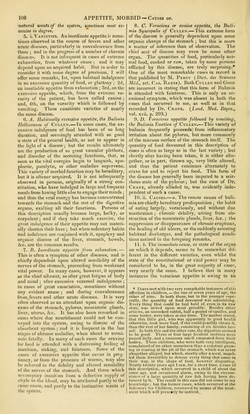 natural wants of the system, sometimes most ex- cessive in degree. 5. i. Varieties. An inordinate appetite ii some- times observed in the course of fevers and other acute diseases, particularly in convalescence from them ; and in the progress of a number of chronic diseases. It is not infiequent in cases of extreme exhaustion, from whatever cause ; and it may depend upon an acquired habit. But in order to consider it with some degree of precision, I will oflfer some remarks, 1st, upon habitual indulgence in an excessive quantity of food, or gluttony ; 2d, an insatiable appetite from exhaustion; 3rd,on the excessive appetite, which, from the extreme vo- racity of the patient, has been called canine; and, 4th, on the voracity which is followed by vomiting. These constitute varieties of nearly the same disease. 6. A. Habittially excessive appetite, the Bulimia Helticonum of Cullen.— In some cases, the ex- cessive indulgence of food has been of so long duration, and seemingly attended with so good a state of the general health, as not to appear in the light of a disease; but the results ultimately are the production of so great vascular plethora, and disorder of the secreting' functions, that, as soon as the vital energies begin to languish, apo- plectic, paralytic, or other maladies supervene. This variety of morbid function may be hereditary, but it is oftener acquired. It is not infrequently observed in persons, originally of a strong con- stitution, who have indulged in large and frequent meals from having little else to engage their minds ; and thus the vital energy has become concentrated towards the stomach and the rest of the digestive organs, exalting all their functions. Persons of this description usually become large, bulky, or corpulent; and if they take much exercise, the great indulgence of their appetite may not materi- ally shorten their lives ; but when sedentary habits and indolence are conjoined with it, apoplexy and organic disease of the liver, stomach, bowels, &c. are the common results. 7. JB. Inordinate appetite from exhaustion.— This is often a symptom of other diseases, and is chiefly dependent upon altered sensibility of the nerves of the stomach, proceeding from weakened vital power. In many cases, however, it appears as the chief ailment, as after great fatigue of body and mind ; after excessive venereal indulgences ; in cases of great emaciation, sometimes without any evident cause ; and during convalescence from fevers and other acute diseases. It is very often observed as an attendant upon organic dis- eases of the stomach, pylorus, mesenteric glands, liver, uterus, &c. It has also been remarked in cases where due nourishment could not be con- veyed into the system, owing to disease of the absorbent system ; and it is frequent in the last stages of chronic maladies, when about to termi- nate fatally. In many of such cases the craving for food is attended with a distressing feeling of inanition, sinking, aud faintness. Some of the cases of excessive appetite that occur in preg- nancy, or from the presence of worms, may also be referred to the debility and altered sensibility of the nerves of the stomacii. And tiiose which accompany inanition fiom a defective siipjjly of cliyle to the blood, may be attributed partly to the fame cause, and partly to the instinctive wants cf the system. 8. C. Voracious or canine appetite, the Buli- mia Syncopalis of Cullen.— Uhis extreme form of the disease is generally dependent upon some organic change of the stomach ; but this is more a matter of inference than of observation. The chief seat of disease may even be some other organ. The quantities of food, particularly ani- mal food, cooked or raw, taken by some persons afflicted by this disease, are truly surprising.* One of the most remarkable cases in record is that published by M. Percy (Diet, des Sciences Mtd., art. Cas. Rares). Both Cullen and Good are incorrect in stating that this form of Bulimia is attended with faintness. This is only an oc- casional symptom, which was absent in both the cases that occurred to me, as well as in that recorded by Dr. Crane. (Loud. Med. Repos., vol. xvii. p. 293.) 9. D. Voracious appetite followed by vomiting, the Bulimia Emetica cf Cullen.—This variety of bulimia frequently proceeds) from inflammatory irritation about the pylorus, but more commonly of the mucous surface of the stomach itself. The quantity of food devoured in this description of cases is often as large as in the last variety; but shortly after having been taken, it is either alto- gether, or in part, thrown up, very little altered, and thus the patient continues alternately to crave for and to reject his food. This form of the disease has generally been imputed to a scir- rhous state of the pylorus; but the case of Dr. Crane, already alluded to, was evidently inde- pendent of such a cause. 10. ii. Causes.—a. The remote causes of buli- mia are chiefly hereditary predisposition ; the habit of eating largely, voraciously, and without due mastication ; chronic debility, arising from ob- struction of the mesenteric glands, liver, &c.; the suppression or disappearance of chronic eruptions, the healing of old ulcers, or the suddenly arresting habitual discharges, and the pathological condi- tions noticed in the foregoing remarks. 11. h. The'immediate cause, or state of the organ on which it depends, seems to be somewhat dif- ferent in the diflTerent varieties, even whilst the state of the constitutional or vital power may be considered to be, in the great majority of cases, very nearly the same. I believe that in many instances the voracious appetite is owing to an * I have met witli two very remarkable instances of this affection in children, — the one of seven years of age, the other of nine. In both these, but in the younger espe- cially, the quantity of food devoured was astonishing. Every thing that could be laid hold of, even in it» raw state, was seized upon most greedily. Besides other articles, an uncooked rabbit, haKa pound of candles, and some butter, were taken at one time. The mother slated, that this little girl, who was apparently in good health otherwise, took more food, if she could possibly obtain it, than the rest of her family, consisting of six besides her- self. In both this and the other case, tlie digestion seemed to be good. Three or four larg(^ feculent motions were passed daily, and a nauseous smell emanated from their i)odii'S. These children, who were both very intelligent, complained of no other uneasiness than a constant gnaw- ing or craving at the pit of the stomach, which was never altogether allayed, but which, shortly after a meal, impel, led them irresistibly to devour every thing that came in their way, in the shape of food, however disgusting. Nearly twenty years ago 1 saw, for a short time, aease of this description, which occurred in a child of about the same age, and occasioned alarm, owing to the circum- stance of a large quantity of raw lish having been de- voured by it. The result in this case did not come to my knowledge ; but the former cases, which occurred at the Inlirmary for Children, recovered by means of the treat- ment which will presently be noticed..