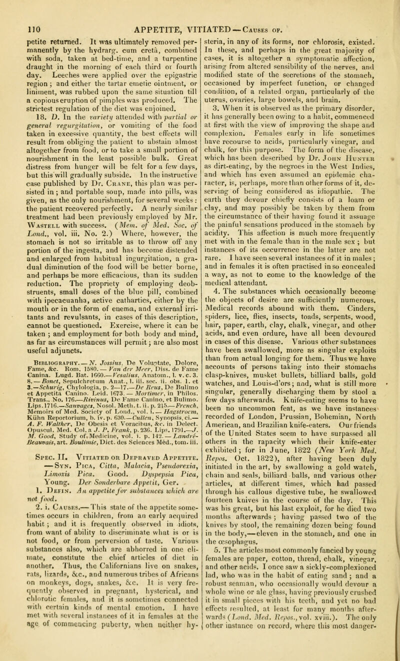 petite returned. It was ultimately removed per- manently by the hydrarcr. ciim creta, combined with soda, taken at bed-time, and a turpentine draught in the morning of each tliird or fourth day. Leeches were applied over the epigastric region ; and either the tartar emetic ointment, or liniment, was rubbed upon the same situation till a copious eruption of pimples was produced. The strictest regulation of the diet was enjoined. 18. D. In the varietii attended with partial or general regurgitation, or vomiting of the food taken in excessive quantity, the best effects will result from obliging the patient to abstain almost altogether from food, or to take a small portion of nourishment in the least possible bulk. Great distress from hunger will be felt for a few days, but this will gradually subside. In the instructive case published by Dr. Crane, this plan was per- sisted in; and portable soup, made into pills, was given, as the only nourishment, for several weeks : the patient recovered perfectly. A nearly similar treatment had been previously employed by Mr. Wastell with success. (Mem. of Med. Soc. of Land., vol. iii. No. 2.) Where, however, the stomach is not so irritable as to throw oflf any portion of the ingesta, and has become distended and enlarged from habitual ingurgitation, a gra- dual diminution of the food will be better borne, and perhaps be more efficacious, than its sudden reduction. The propriety of employing deob- struents, small doses of the blue pill, combined with ipecacuanha, active cathartics, either by the mouth or in the form of enema, and external irri- tants and revulsants, in cases of this description, cannot be questioned. Exercise, where it can be taken ; and employment for both body and mind, as far as circumstances will permit; are also most useful adjuncts. Bibliography N. Jossius, V)e Voluptate, Dolore, Fame, &c. Rom. 1580.—■ Van der Meer, Diss, de Fame Canina. Lugd. Bat. 1660.— Vesalius. Anatom., I. v.c. 3. 8. — ^onf<, Sppulchretum Anat, 1. iii. sec. ii. obs. Let 3.—Sc/iurig, Chylologia, p. 2—17.—De Reus. De Bulimo et Appetita Canino. Leid. 1673. — Mortimer, in Philos. Trans., No. 176 Kivinus, De Fame Canino, et Bulimo. Lips. 1716.—Sativagcs, Nosol. Metli. t. ii. p. 21.'>—Fretic/i, Memoirs of Med. Society of Loud., vol. i Hngstrocm, Kiilin Reportorium, h. iv.p. 630—Cullen, Synopsis, ci.— A. F. Wallher, De Obesis et Voracibus, &c. in Delect. Opuscul. Med. Col. a ./. P. Frank, p. 236. Lips. 1791.—J. M. Good, Study of. Medicine, vol. i. p. 142. — Landre- JSeauvais, art. Boulimie, Diet, des Sciences Med., tom. iii. Vitiated or Depraved Appetite. Pica, Citta, Malacia, Pseudwexia, Pica. Good. Dtjspepsia Pica, Der Sonderbare Appelil, Ger. An appetite for substances which are Spec. II. — Syn, lAmoxis Young. 1. Defi.m. not food. 2. i. Causes.— This state of the appetite some- times occurs in children, from an early accpiired liabit ; and it is frequently observed in idiots, from want of ability to discriminate what is or is not food, or from perversion of taste. Various substances also, which are abhorred in one cli- mate, constitute the chief articles of diet in another. Thus, the ('alifornians live on snakes, rats, lizards, &c., and numerous tribes of Africans on monkeys, dogs, snakes, &c. It is very fre- quently observed in pregnant, hysterical, and chlorotic females, and it is sometimes connected with certain kinds of mental emotion. 1 have met with several instances of it in females at the age of commencing puberty, when neither hy- steria, in any of its forms, nor chlorosis, existed. In these, and perhaps in the great majority of cases, it is altogether a symptomatic afTection, arising from altered sensibility of the nerves, anil modified state of the secretions of the stomach, occasioned by imperfect function, or changed condition, of a related organ, particularly of the uterus, ovaries, large bowels, and brain, 3. When it is observed as the primary disorder, it has generally been owing to a habit, commenced at first with the view of improving the shape and complexion. Females early in life sometimes have recourse to acids, particularly vinegar, and chalk, for this purpose. The form of the disease, which has been described by Dr. John Hunter as dirt-eating, by the negroes in the West Indies, and which has even assumed an epidemic cha- racter, is, perhaps, more than other forms of it, de- serving of being considered as idiopathic. The earth they devour chiefly consists of a loam or clay, and may possibly be taken by them from the circumstance of their having found it assuage the painful sensations produced in the stomach by acidity. This affection is much more frequently met with in the female than in the male sex ; but instances of its occurrence in the latter are not rare. I have seen several instances of it in males; and in females it is often practised in so concealed a way, as not to come to the knowledge of the medical attendant. 4. The substances which occasionally become the objects of desire are sufficiently numerous. Medical records abound with them. Cinders, spiders, lice, flies, insects, toads, serpents, wood, hair, paper, earth, clay, chalk, vinegar, and other acids, and even ordure, have all been devoured in cases of this disease. Various other substances have been swallowed, more as singular exploits than from actual longing for them. Thus we have accounts of persons taking into their stomachs clasp-knives, musket bullets, billiard balls, gold watches, and Louis-d'ors; and, what is still more singular, generally discharging them by stool a few days afterwards. Knife-eating seems to have been no uncommon feat, as we have instances recorded of London, Prussian, Bohemian, North American, and 13razilian knife-eaters. Our friends of the United Slates seem to have surpassed all others in the rapacity which their knife-eater exhibited; for in June, 1822 (New York Med. liepos. Oct. 1822), after having been duly initiated in the art, by swallowing a gold watch, chain and seals, billiard balls, and various other articles, at diirerent limes, which had passed through his callous digestive tube, he swallowed fourteen knives in the course of the day. This was his great, but his last exploit, for he died two months afterwards ; having passed two of the knives by stool, the remaining dozen being found in the I)ody,—eleven in the stomach, and one in the oesophagus. 5. The articles most commonly fancied by young females are paper, cotton, thread, chalk, vinegar, and other acids. I once saw a sickly-complexioned lad, who was in the habit of eating sand ; and a robust .seaman, who occasionally would devour n whole wine or ale glass, having previously crushed it in small pieces with his teeth, and yet no bad effects resulted, at least for many months after- wards ( LoHrf. Med. Uopos.jVo]. xviii.). The only other instance on record, where this most danger-