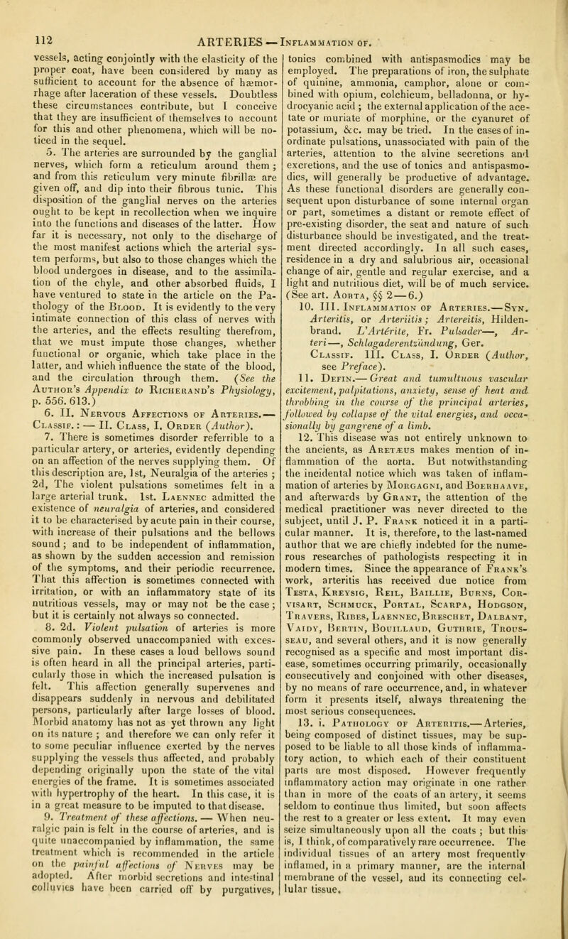 vessels, acting conjointly with the elasticity of the proper coat, have been considered by many as sufficient to account for the absence of ha;mor- rhage after laceration of these vessels. Doubtless these circumstances contribute, but I conceive that they are insufficient of themselves to account for this and other phenomena, which will be no- ticed in the sequel. 5. The arteries are surrounded by the ganglial nerves, which form a reticulum around them ; and from this reticulum very minute fibrillee are given off, and dip into their fibrous tunic. This disposition of the ganglial nerves on the arteries ought to be kept in recollection when we inquire into the functions and diseases of the latter. How far it is necessary, not only to the discharge of the most manifest actions which the arterial sys- tem performs, but also to those changes which the blood undergoes in disease, and to the assimila- tion of the chyle, and other absorbed fluids, I have ventured to state in the article on the Pa- thology of the Bi.ooD. It is evidently to the very intimate connection of this class of nerves with the arteries, and the effects resulting therefrom, that we must impute those changes, whether functional or organic, which take place in the latter, and which influence the state of the blood, and the circulation through them. (See the Author's Appendix to Richehand's Physiology, p. 556.613.) 6. II. Nervous Affections of AnTERiES.— Classip. : — II. Class, I. Order (Author). 7. There is sometimes disorder referrible to a particular artery, or arteries, evidently depending on an affection of the nerves supplying them. Of this description are, 1st, Neuralgia of the arteries ; 2d, The violent pulsations sometimes felt in a large arterial trunk. 1st. Laennec admitted the existence of neuralgia of arteries, and considered it to be characterised by acute pain in their course, with increase of their pulsations and the bellows sound ; and to be independent of inflammation, as shown by the sudden accession and remission of the symptoms, and their periodic recurrence. That this affection is sometimes connected with irritation, or with an inflammatory state of its nutritious vessels, may or may not be the case; but it is certainly not always so connected. 8. 2d. Violent pulsation of arteries is more commonly observed unaccompanied with exces- sive pain. In these cases a loud bellows sound is often heard in all the principal arteries, parti- cularly those in which the increased pulsation is felt. This affection generally supervenes and disappears suddenly in nervous and debilitated persons, particularly after large losses of blood. IMorbid anatomy has not as yet thrown any light on its nature ; and therefore we can only refer it to some peculiar influence exerted by the nerves supplying the vessels thus affected, and probably depending originally upon the state of the vital energies of the frame. It is sometimes associated with hypertrophy of the heart. In this case, it is in a great measure to he imputed to that disease. 9. Treatment if these affections.— When neu- ralgic pain is felt in the course of arteries, and is quite unaccompanied by inflammation, the same treatment which is recommended in the article on the painful affections of Nkrvks may be adopted. After morbid secretions and inte-linal colluvies have been carried off by purgatives. tonics combined with antispasmodics may be employed. The preparations of iron, the sulphate of quinine, ammonia, camphor, alone or com- bined with opium, colchicum, belladonna, or hy- drocyanic acid ; the external application of the ace- tate or muriate of morphine, or the cyanuret of potassium, &c. may be tried. In the cases of in- ordinate pulsations, unassociated with pain of the arteries, attention to the alvine secretions anrl excretions, and the use of tonics and antispasmo- dics, will generally be productive of advantage. As these functional disorders are generally con- sequent upon disturbance of some internal organ or part, sometimes a distant or remote effect of pre-existing disorder, the seat and nature of such disturbance should be investigated, and the treat- ment directed accordingly. In all such cases, residence in a dry and salubrious air, occasional change of air, gentle and regular exercise, and a light and nutritious diet, will be of much service. CSee art. Aorta, % 2 — 6.) 10. III. Inflammation of Arteries.— Syn. Arteritis, or Arteriitis; Artereitis, Hilden- brand. UArtdrite, Fr. Pulsader—, Ar- teri—, Schlagaderentz'undung, Ger. Classif. 111. Class, I. Order (Authoi-, see Preface). 11. Defin.— Great and tumultuous vascular excitement, palpitations, anxiety, sense of heat and throbbing in the course of the principal arteries, followed by collapse of the vital energies, and occa- sionally by gangrene of a limb. 12. This disease was not entirely unknown to the ancients, as Aret«us makes mention of in- flammation of the aorta. But notwithstanding the incidental notice which was taken of inflam- mation of arteries by Morgagni, and Boerhaave, and afterwards by Grant, the attention of the medical practitioner was never directed to the subject, until J. P. FRA^■K noticed it in a parti- cular manner. It is, therefore, to the last-named author that we are chiefly indebted for the nume- rous researches of pathologists respecting it in modern times. Since the appearance of Frank's work, arteritis has received due notice from Testa, Kreysig, Reil, Baillie, Burns, Cor- visart, Schmuck, Portal, Scarpa, Hodgson, Travers, Ribes, Laennec, Breschet, Dalbant, Vaidy, Bertin, Bouii.laud, Guthrie, Titoi^s- SEAu, and several others, and it is now generally recognised as a specific and most important dis- ease, sometimes occurring piimarily, occasionally consecutively and conjoined with other diseases, by no means of rare occurrence, and, in whatever form it presents itself, always threatening the most serious consequences. 13. i. Pathology of Arteritis.— Arteries, being composed of distinct tissues, may be sup- posed to be liable to all those kinds of inflamma- tory action, to which each of their constituent parts are most disposed. However frequently inflammatory action may originate in one rather than in more of the coats of an artery, it seems seldom to continue thus limited, but soon affects the rest to a greater or less extent. It may even seize simultaneously upon all the coats ; but this is, 1 think, of comparatively rare occurrence. The individual tis'^ues of an artery most frequentlv inflamed, in a primary manner, are the internal membrane of the vessel, and its connecting cel- lular tissue.