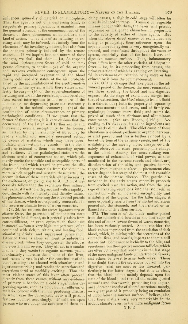 influences, generally climatorial or atmospheric. That this agent is not of a depressing kind, as respects its primary operation, is manifest, from the general absence, at the commencement of the disease, of tliose phenomena which indicate this kind of action. That it is of an irritating or ex- citing kind, may be inferred, not merely from the character of the invading symptoms, but also from the changes primarily induced by the remote causes.— If we inquire into the nature of these changes, we shall find them—1st, As respects the mild injiammatorii fevers of cold or tem- perate climates, to consist—(a) of the organic and nervous excitement consequent upon the rapid and increased oxygenation of the blood dunng cold and dry states of the air, probably aided by the accumulations of the electro-motive agencies in the system which these states mani- festly favour; — {b) of the super-abundance of irritating matters in the circulating fluids resulting flora casual interruptions to one or more of the eliminating or depurating processes constantly going on in the animal economy;—(c)of the combination of these circumstances or primary pathological conditions. If we grant that the former of these obtains, it is very obvious that the occurrence of tlie latter will further excite and increase it; even a susceptibility to the former, as marked by high irritability of fibre, may be readily kindled into morbidly increased action, by causes of irritation which may have accu- mulated either within the vessels — in the blood itself; or external to them—in excreting organs and surfaces. These pathological states are the obvious results of concurrent causes, which pri- marily excite the sensible and susceptible parts of the frame, and which retard or prevent the dis- charge of irritating materials from the vital cur- rents which supply and sustain these parts; the accumulation of these materials either increasing the excitement, or giving rise to it. It must ne- cessarily follow that the excitation thus induced will exhaust itself to a degree, and with a rapidity, co-ordinate with its intensity, and thereby induce the phenomena characterising the advanced periods of the disease, which are especially remarkable in the severe or climate fever of warm countries, 373. 2d. As respects the severe in/lammatory or climate fever, the procession of phenomena must necessarily be different, as it generally arises from causes different, or even opposite, to those just instanced — from a very high temperature, often conjoined with ricii, nutritious, and heating food, stimulating drinks, and suppressed perspiration. Either of these is alone sufficient to induce the disease ; but, when they co-operate, the effect is more certain and severe. They all act in a similar manner : they excite the organic nervous system inordinately ; increase the actions of the liver, and irritate its vessels ; alter the constitution of the blood, causing it to abound with stimulating and injurious materials ; and render the secretions and excretions acrid or morbidly exciting. Thus the most violent states of this fever often proceed directly from these causes, without any evidence of primary subaction or a cold stage, unless de- pressing agents, such as cold, human effluvia, or malaria, concur with them in producing disease ; in which case the consequent fever will present features modified accordingly. If cold act upon persons who are under the influence of these ex- citing causes, a slightly cold stage will often be directly induced thereby. If animal or vegeable miasms concur with them, the fever will present adynamic or malignant characters in propoitioa to the activity of either of these agents. But when the above direct causes of excitement act solely or principally, their influence upon the organic nervous system is very energetically ex- pressed, and manifested throughout the vascular system, especially that of the brain, liver, and digestive mucous surface. Thus, inflammatory fever differs from the other varieties of idiopathic fever — 1st, in its proceeding from causes, the primary action of which is exciting or iirilating ; 2d, in excitement or irritation being more or less evinced by it from the commencement. 374. Of the changes that take place in the ad- vanced period of the disease, the most remarkable are those afliecting the blood and the digestive organs. As the stage of excitement merges into that of exhaustion, the blood changes from a florid to a dark colour; loses its property of separating into crassamentam and serum, and of firmly co- agulating ; becomes more ffuid; and seems de- prived of much of its fibrinous and albuminous constituents. (See art. Blood, § 128.). Ac- cording to Dr. Stevens, its saline ingredients are also greatly diminished. The chief cause of these alterations is evidently exhausted organic, nervous, or vital power ; and this is further evinced by a loss of the tone of the extreme vessels, and of the irritability of the moving fibre, always co-ordi- nately observed in cases presenting this change in the blood. Among the most striking con- sequences of exhaustion of vital power, as thus manifested in the extreme vessels and blood, are, discolouration of the skin, and passive haemor- rhages from mucous surfaces — phenomena cha- racterising the last stage of the most unfavourable cases of the intense disease. The gastric dis- turbance in the early stages generally proceeds from excited vascular action, and from the pas- sage of irritating secretions into the stomach, in connection with an increased susceptibility and irritability of the organ. In the latter stages, it more especially results from the morbid secretions poured into the stomach, and the irritated or in- flamed state of its villous surface. 375. The source of the black matter passed from the stomach and bowels in the last stage of this and of other severe fevers of warm countries, has been variously stated. Some consider the black colour to proceed from the exudation of dark blood, which, in mixing with the secretions of the stomach, liver, and bowels,imparts to them a still darker tint. Some ascribe it chiefly to the bile, and secretions from the digestive mucous follicles, which are often both very dark and thick in the last stage of the more malignant kinds of intertropical fevers ; and others believe it to arise both ways. There is no doubt that all the secretions poured into the digestive canal are more or less diseased, par- ticularly in the latter stages ; but it is as clear, that tne black colour mainly depends upon the state of the blood ; and that all the matter ejected upwards and downwards, presenting this appear- ance, does not consist of altered secretions merely, — a great part of it probably being an exudation of blood from the mucous surface. I believe, also, that these mutters vary very remarkably in the ardent climate fever, in the more malignant forms
