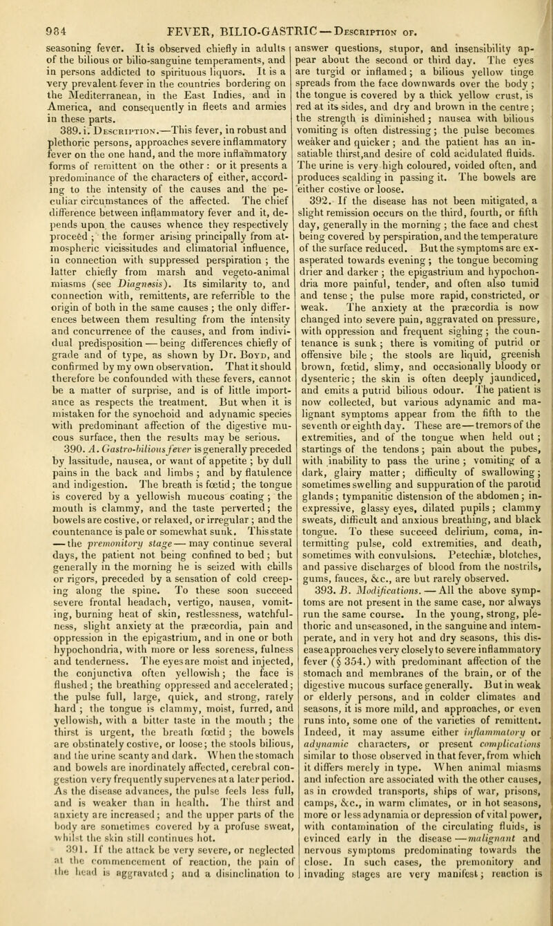 seasoning fever. It is observed chiefly in adults of the bilious or bilio-sanguine temperaments, and in persons addicted to spirituous liquors. It is a very prevalent fever in the countries bordering on the JMediterranean, in the East Indies, and in America, and consequently in fleets and armies in these parts. 389. i. Description.—This fever, in robust and plethoric persons, approaches severe inflammatory fever on the one hand, and the more inflammatory forms of remittent on the other : or it presents a predominance of the characters of either, accord- ing to the intensity of the causes and the pe- culiar circumstances of the aftected. The chief difference between inflammatory fever and it, de- pends upon the causes whence they respectively proceed ; the former arising principally from at- mospheric vicissitudes and climatorial influence, in connection with suppressed perspiration ; the latter chiefly from marsh and vegeto-animal miasms (see Diagnosis). Its similarity to, and connection with, remittents, are referrible to the origin of both in the same causes ; the only differ- ences between them resulting from the intensity and concurrence of the causes, and from indivi- dual predisposition—being differences chiefly of grade and of type, as shown by Dr. Boyd, and confirmed by my own observation. That it should therefore be confounded with these fevers, cannot be a matter of surprise, and is of little import- ance as respects the treatment. But when it is mistaken for the synochoid and adynamic species with predominant affection of the digestive mu- cous surface, then the results may be serious. 390. A. Gastro-hilious fever is generally preceded by lassitude, nausea, or want of appetite ; by dull pains in the back and limbs ; and by flatulence and indigestion. Tfhe breath is foetid; the tongue is covered by a yellowish raucous coating ; the mouth is clammy, and the taste perverted; the bowels are costive, or relaxed, or irregular ; and the countenance is pale or somewhat sunk, Thisstate — the premonitory stage—may continue several days, the patient not being confined to bed ; but generally in the morning he is seized with chills or rigors, preceded by a sensation of cold creep- ing along the spine. To these soon succeed severe frontal headach, vertigo, nausea, vomit- ing, burning heat of skin, restlessness, watchful- ness, slight anxiety at the praecordia, pain and oppression in the epigastrium, and in one or both hypochondria, with more or less soreness, fulness and tenderness. The eyesare moist and injected, the conjunctiva often yellowish; the face is flushed; the breathing oppressed and accelerated; the pulse full, large, quick, and strong, raiely hard ; the tongue is clammy, moist, furred, and yellowish, with a bitter taste in the mouth ; the thirst is urgent, the breath foetid ; the bowels are obstinately costive, or loose; the stools bilious, and the urine scanty and dark. When thestomach and bowels are inordinately aftected, cerebral con- gestion very frequently sujjcrvenes at a later period. As the disease advances, the pulse feels less full, and is weaker tiian in health. The tiiirst and anxiety are increased; and the upper parts of the body are sometimes covered by a profuse sweat, whiNt the skin still continues hot. 391. If the attack be very severe, or neglected at the commencement of reaction, the ])ain of llie head is aggravated; and a disinclination to answer questions, stupor, and insensibility ap- pear about the second or third day. The eyes are turgid or inflamed; a bilious yellow tinge spreads from the face downwards over the body ; the tongue is covered by a thick yellow crust, is red at its sides, and dry and brown in the centre ; the strength is diminished; nausea with bilious vomiting is often distressing; the pulse becomes weaker and quicker ; and the patient has an in- satiable thirst,and desire of cold acidulated fluids. The urine is very high coloured, voided often, and produces scalding in passing it. The bowels are either costive or loose. 392. If the disease has not been mitigated, a slight remission occurs on the third, fourth, or fifth day, generally in the morning ; the face and chest being covered by perspiration, and the temperature of the surface reduced. But the symptoms are ex- asperated towards evening ; the tongue becoming drier and darker ; the epigastrium and hypochon- dria more painful, tender, and often also tumid and tense; the pulse more rapid, constricted, or weak. The anxiety at the praecordia is now changed into severe pain, aggravated on pressure, with oppression and frequent sighing; the coun- tenance is sunk ; there is vomiting of putrid or offensive bile; the stools are liquid, greenish brown, foetid, slimy, and occasionally bloody or dysenteric; the skin is often deeply jaundiced, and emits a putrid bilious odour. The patient is now collected, but various adynamic and ma- lignant symptoms appear from the fifth to the seventh or eighth day. These are — tremorsofthe extremities, and of the tongue when held out; starlings of the tendons; pain about the pubes, with inability to pass the urine ; vomiting of a dark, glairy matter; difficulty of swallowing; sometimes swelling and suppuration of the parotid glands; tympanitic distension of the abdomen; in- expressive, glassy eyes, dilated pupils ; clammy sweats, difficult and anxious breathing, and black tongue. To these succeed delirium, coma, in- termitting pulse, cold extremities, and death, sometmies with convulsions. Petechiae, blotches, and passive discharges of blood from the nostrils, gums, fauces, &c., are but rarely observed. 393.13. Modifications.—All the above symp- toms are not present in the same case, nor always run the same course. In the young, strong, ple- thoric and unseasoned, in the sanguine and intem- perate, and in very hot and dry seasons, this dis- ease approaches very closely to severe inflammatory fever (§ 354.) with predominant affection of the stomach and membranes of the brain, or of the digestive mucous surface generally. But in weak or elderly persons, and in colder climates and seasons, it is more mild, and approaches, or even runs into, some one of the varieties of remittent. Indeed, it may assume either injlammalorij or adynamic characters, or present complicalioiis similar to those observed in that fever, from which it diflfers merely in type. When animal miasms and infection are associated with the other causes, as in crowded transports, ships of war, prisons, camps, &c., in warm climates, or in hot seasons, more or less adynamia or depression of vital power, with contamination of the circulating fluids, is evinced early in the disease—malignant and nervous symptoms predominating towards the close. In such cases, the premonitory and invading stages are very manifest; reaction is