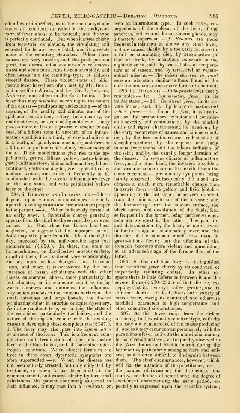 often low or imperfect, as in the more adynamic states of remittent, or rather in the malignant form of fever about to be noticed ; and the type is perfectly continued. But when it arises chieHy from terrestrial exhalations, the circulating and secreted fluids are less vitiated, and it presents more of the remitting character. When these causes are very intense, and the predisposition great, the disease often assumes a very concen- trated and acute form, runs its course rapidly, and often passes into the remitting- type, or induces visceral disease. These violent states of bilio- gastric fever have been often met by ]\Ir. Boyi.e and myself in Africa, and by Dr. J. Johnson, Annesly, and others in the East Indies. This fever thus may resemble, according to the nature of the causes—predisposing and exciting,— of the seasons, of the locality and climate, and of the epidenjic constitution, either inflammatory, or remittent fever, or even malignant fever — may possess more or less of a gastric character in one case, of a bilious state in another, of an inflam- matory condition in a third, of cerebral aflTection in a fourth, of ^n adynamic or malignant form in a fifth, or a predominance of any two or more of them. These modifications give rise to the ap- pellations, gastric, bilious, yellow, gastro-bilious, gastro-inflammatory, bilious inflammatory, bilious even an intermittent type. In sucii cases, en- largements of the spleen, of the liver, of the pancreas, and even of the mesenteric glands, may ultimately supervene. —/. Jielapses are more frequent in this than in almost any other fever, and are caused chiefly by a too early recourse to a full or stimulating diet, by irregularities jn food or drink, by incautious exposure to the night air or to cold, by vicissitudes of tempera- ture or of season, and by terrestrial or vegeto- animal miasms. — The lesiuns observed in J'atul cases are alogether similar to those found in the more inflammatory and severe forms of remittent. 395. iii. Diagnosis.—Bilio-gastric (tver nearly resembles — 1st. Injlammatory fever, in its milder states ;—2d. Eemitteut fever, in its se- vere forms; and, 3d. Epidemic or pestilential yellow fever.—a. From the frst, it is distin- guished by premonitory symptoms of consider- able severity and ^continuance ; by the marked chills and rigors characterising its invasion ; by the early occurrence of nausea and bilious vomit- ing ; by the less continued and violent state of vascular reaction; by the copious and early bilious evacuations and the bilious suffusion of the skin ; and by the usually longer duration of the disease. In severe climate or inflammatory fever, on the other hand, the invasion is sudden, continued, gastro-meningitic, &c., applied toil by ! and vascular action more or less excited from the modern writers, and cause it frequently to be confounded with the severe inflammatory fever on the one hand, and with pestilential yellow fever on the other. 394. ii. Duration andTer.mination.—These depend upon various circumstances — chiefly upon the exciting causes and circumstances proper to the patient. — a. When judiciously treated at an early stage, a favourable change generally appears from the third to the seventh day, or even earlier.—b. But when the disease has been neglected, or aggravated by improper means, death may take place from the fifth to the eighth day, preceded by the unfavourable signs just enumerated (§ 393.). In these, the brain or its membranes, or the digestive mucous surface, or all of them, have suffered very considerably, and are more or less changed. — c. In some cases, and when it is occasioned by the con- commencement — premonitory symptoms being hardly observed. Subsequently the blood un- dergoes a much more remarkable change than in gastric fever — the yellow and livid blotches appearing in the last stage, being very difl^eient from the bilious suffusion of this disease ; and the haemorrhage from the mucous surface, the black vomit, and dissolution of the fluids, &c., so frequent in the former, being neither so com- mon nor so great in the latter. The pain in, and determination to, the head, is more severe in the first stage of inflammatory fever, and the disorder of the stomach much less than in gastro-bilious fever; but the a/Tection of the stomach becomes more violent and unremitting at an advanced stage of the former than of the latter. 396. b. Gastro-bilious fever is distinguished from remittent fever chiefly by its continued or currence of marsh exhalations with the other! imperfectly remitting course. In other re- causes enumerated above, more particularly in hot climates, or in temperate countries during 1 warm summers and autumns, the inflamma- j tory action extends to the mucous surface of the I small intestines and large bowels, the disease terminating either in enteritis or acute dysentery. As in the remittent type, so in this, the state of the secretions, particularly the biliary, and the nature of the ingesta, concur with the exciting causes in developing these complications (§237.). d. The fever may also pass into injiammatinn or abscess of the liver. This is a frequent com- plication and termination of the bilio-gastric fever of the East Indies, and of some other inter- tropical countries. When abscess forms in the liver in these cases, dysenteric symptoms are often superadded. — e. When the disease has not been entirely arrested, but only mitigated by treatment, or when it has been mild at the commencement, and caused chiefly by terrestrial exhalations, the patient continuing subjected to their infiueuce, it may pass into a remittent, or spects there is little difference between it and the severer forms (§ 230. 232.) of that disease, ex- cepting that its severity is often greater, and its duration shorter. Indeed, this is but a variety of marsh fever, owing its continued and otherwise modified characters to high temperature and other concurrent circumstances, 397. As this fever varies from the ardent seasoning, to the distinctly remittent type, with the intensity and concurrence of the causes producing it; and as it may occur contemporaneously with the pure climate fever, and with the more inflammatory forms of remittent fever, as frequently observed in the West Indies and JMediterranean during the hot months, particularly among soldiers and sail- ors ; so it is often diflicult to distinguish between them. I'he chief circumstances, however, which will fix the attention of the practitioner, are — the manner of invasion; the distinctness, ob- scurity, or absence of remissions; the degree of excitement characterising the early period, e.s- pccially as expressed upon the vascular systesu ;