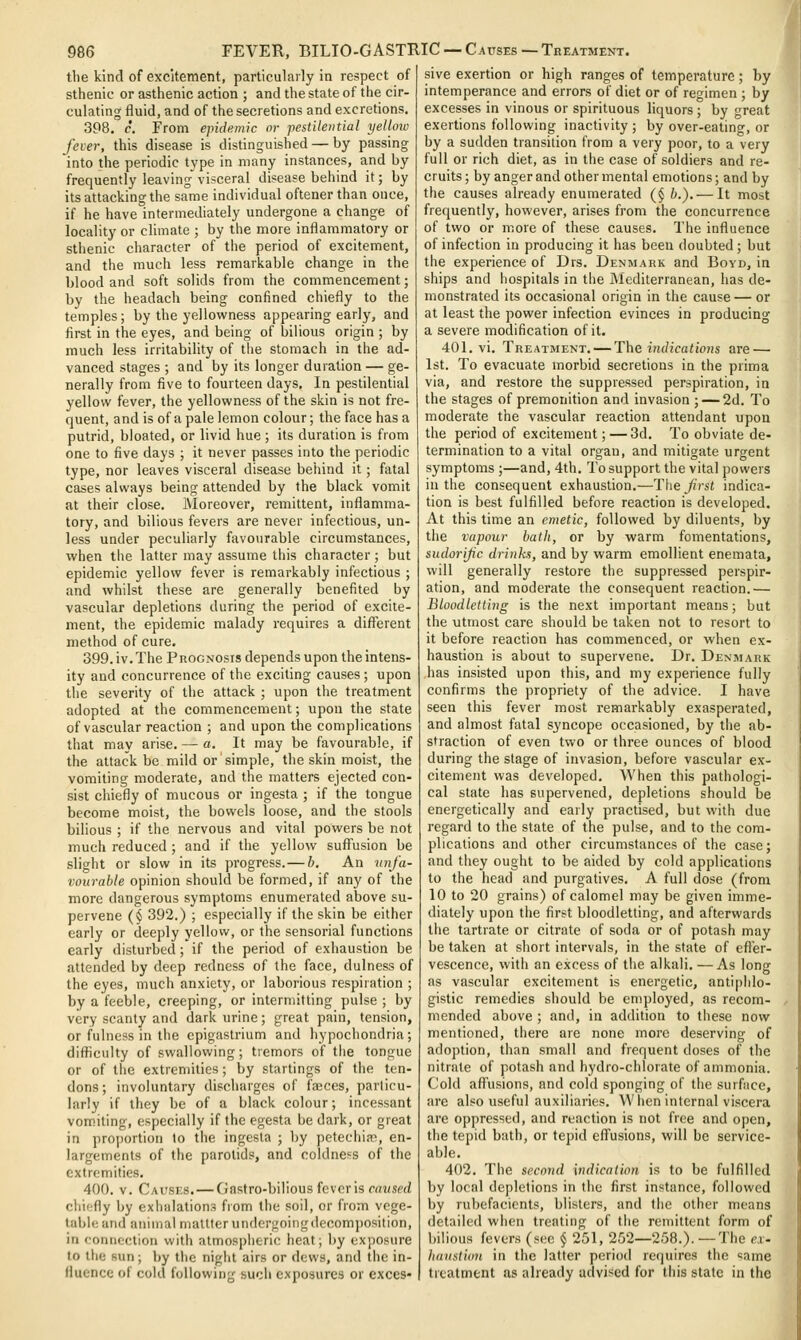 tlie kind of excitement, particularly in respect of sthenic or asthenic action ; and the state of the cir- culating fluid, and of the secretions and excretions. 398. c. From epidemic or pestilential yellow fever, this disease is distinguished — by passing into the periodic type in many instances, and by frequently leavingvisceral disease behind it; by its attacking the same individual oftener than once, if he have intermediately undergone a change of locality or climate ; by the more inflammatory or sthenic character of the period of excitement, and the much less remarkable change in the blood and soft solids from the commencement; by the headach being confined chiefly to the temples; by the yellowness appearing early, and first in the eyes, and being of bilious origin ; by much less irritability of the stomach in the ad- vanced stages ; and by its longer duration — ge- nerally from five to fourteen days. In pestilential yellow fever, the yellowness of the skin is not fre- quent, and is of a pale lemon colour; the face has a putrid, bloated, or livid hue ; its duration is from one to five days ; it never passes into the periodic type, nor leaves visceral disease behind it; fatal cases always being attended by the black vomit at their close. IVIoreover, remittent, inflamma- tory, and bilious fevers are never infectious, un- less under peculiarly favourable circumstances, when tlie latter may assume this character; but epidemic yellow fever is remarkably infectious ; and whilst these are generally benefited by vascular depletions during the period of excite- ment, the epidemic malady requires a different method of cure. 399. iv. The Prognosis depends upon the intens- ity and concurrence of the exciting causes ; upon the severity of the attack ; upon the treatment adopted at the commencement; upon the state of vascular reaction ; and upon tiie complications that may arise. — a. It may be favourable, if the attack be mild or simple, the skin moist, the vomiting moderate, and the matters ejected con- sist chiefly of mucous or ingesta ; if the tongue become moist, the bowels loose, and the stools bilious ; if the nervous and vital powers be not much reduced ; and if the yellow suffusion be slight or slow in its progress.— b. An imfa- vourable opinion should be formed, if any of the more dangerous symptoms enumerated above su- pervene (§ 392.) ; especially if the skin be either early or deeply yellow, or the sensorial functions early disturbed; if the period of exhaustion be attended by deep redness of the face, dulness of the eyes, much anxiety, or laborious respiration ; by a feeble, creeping, or intermitting pulse ; by very scanty and dark urine; great pain, tension, or fulness in the epigastrium and hypochondria; difficulty of swallowing; tremors of the tongue or of tlie extremities; by startings of the ten- dons; involuntary discharges of fajces, particu- larly if they be of a black colour; incessant vomiting, especially if the egesta be dark, or great in proportion to the ingesta ; by petechias, en- largements of the parotids, and coldness of the extremities. 400. v. Causes. — Gastro-bilious fever is rawserf chiefly by exhalations from the soil, or from vege- table and animal mattterundergoingdecom])osition, in connection with atmospheric heat; by exposure to the sun; by the night airs or dews, and the in- fluence of cold following such exposures or exces- sive exertion or high ranges of temperature; by intemperance and errors of diet or of regimen ; by excesses in vinous or spirituous liquors ; by great exertions following inactivity ; by over-eating, or by a sudden transition from a very poor, to a very full or rich diet, as in the case of soldiers and re- cruits ; by anger and other mental emotions; and by the causes already enumerated (§ b.). — It most frequently, however, arises from the concurrence of two or m.ore of these causes. The influence of infection in producing it has been doubted; but the experience of Drs. Denmark and Boyd, in ships and hospitals in the Mediterranean, has de- monstrated its occasional origin in the cause — or at least the power infection evinces in producing a severe modification of it. 401. vi. Treatment.— The Mu/?caiio«s are — 1st. To evacuate morbid secretions in the prima via, and restore the suppressed perspiration, in the stages of premonition and invasion ; — 2d. To moderate the vascular reaction attendant upon the period of excitement; — 3d. To obviate de- termination to a vital organ, and mitigate urgent symptoms ;—and, 4th. To support the vital powers in the consequent exhaustion.—The^'rsi indica- tion is best fulfilled before reaction is developed. At this time an emetic, followed by diluents, by the vapour bath, or by warm fomentations, sudorijic drinks, and by warm emollient enemata, will generally restore the suppressed perspir- ation, and moderate the consequent reaction.— Bloodletting is the next important means; but the utmost care should be taken not to resort to it before reaction has commenced, or when ex- haustion is about to supervene. Dr. Denmark has insisted upon this, and my experience fully confirms the propriety of the advice. I have seen this fever most remarkably exasperated, and almost fatal syncope occasioned, by the ab- straction of even two or three ounces of blood during the stage of invasion, before vascular ex- citement was developed. When this pathologi- cal state has supervened, depletions should be energetically and early practised, but with due regard to the state of the pulse, and to the com- plications and other circumstances of the case; and they ought to be aided by cold applications to the head and purgatives. A full dose (from 10 to 20 grains) of calomel may be given imme- diately upon the first bloodletting, and afterwards the tartrate or citrate of soda or of potash may be taken at short intervals, in the state of efi'er- vescence, with an excess of the alkali. —As long as vascular excitement is energetic, antiphlo- gistic remedies should be cniployed, as recom- mended above ; and, in addition to these now mentioned, there are none more deserving of adoption, than small and frequent doses of the nitrate of potash and hydro-chlorate of ammonia. Cold afl^usions, and cold sponging of the surface, are also useful auxiliaries. When internal viscera are oppressed, and reaction is not free and open, the tepid bath, or tepid effusions, will be service- able. 402. The second indication is to be fulfilled by local depletions in the first instance, followed by rubefacients, blisters, and tlie other means detailed when treating of tlie remittent form of bilious fevers (m;c § 251, 252—258.). —The ex- hanstion in the latter period requires the same treatment as already advised for this state in the