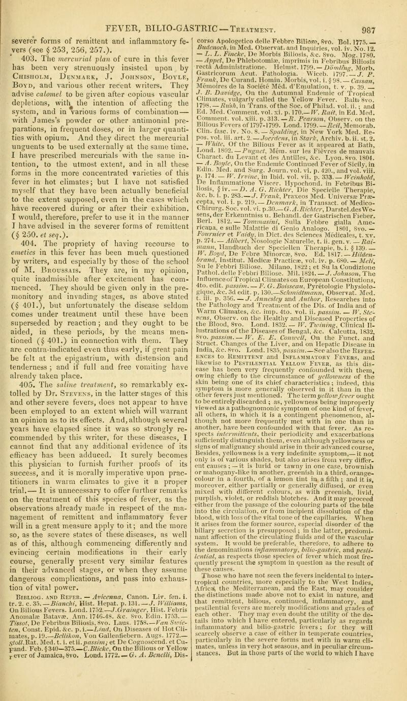 FEVEH, BILIO-GASTRIC— Treatment. severer forms of remittent and inflammatory fe- vers (see § 253, 256, 257.). 403. The mercurial -plan of cure in this fever has been very strenuously insisted upon by Chisholm, Denmark, J. Johnson, Boyle, Boyd, and various other recent writers. They advise calomel to be given after copious vascular depletions, with the intention of aft'ecting the system, and in various forms of combination — with James's powder or other antimonial pre- parations, in frequent doses, or in larger quanti- ties with opium. And they direct the mercurial unguents to be used externally at the same time, I have prescribed mercurials with the same in- tention, to the utmost extent, and in all these forms in the more concentrated varieties of this fever in hot climates; but I have not satisfied myself that they have been actually beneficial to the extent supposed, even in the cases which have recovered during or after their exhibition. I would, therefore, prefer to use it in the manner J have advised in the severer forms of remittent (§ 250. et seq.). 404. The propriety of having recourse to emetics in this fever has been much questioned by writers, and especially by those of the school of M. Broussais. They are, in my opinion, quite inadmissible after excitement has com- menced. They should be given only in the pre- monitory and invading stages, as above stated (§ 401.), but unfortunately the disease seldom comes under treatment until these have been superseded by reaction ; and they ought to be aided, in these periods, by the means men- tioned (^ 401.) in connection with them. They are contra-indicated even thus early, if great pain be felt at the epigastrium, with distension and tenderness ; and if full and free vomiting have already taken place. 405. The saline treatment, so remarkably ex- tolled by Dr. Stevens, in the latter stages of this and other severe fevers, does not appear to have been employed to an extent which will v/arrant an opinion as to its effects. And, although several years have elapsed since it was so strongly re- commended by this writer, for these diseases, I cannot find that any additional evidence of its efficacy has been adduced. It surely becomes this physician to furnish further proofs of its success, and it is morally imperative upon prac- titioners in warm climates to give it a proper trial.— It is unnecessary to offer further remarks on the treatment of this species of fever, as the observations already made in respect of the ma- nagement of remittent and inflammatory fever will in a great measure apply to it; and the more so, as the severe states of tliese diseases, as well as of this, although commencing differently and evincing certain modifications in their early course, generally present very similar features in their advanced stages, or when they assume dangerous complications, and pass into exhaus- tion of vital power. BiBLioG. AND Refer. — Avicenna, Canon. Liv. fen. i. tr. 2. c.35.—Bia7ic/ii, Hist. Hepat. p. 131. —J. Williams, On Bilious Fevers. Lond. 1752.—J.Grainger, Hist. Febris AnoinaliE Batava. Ann. 1746-48. &c. 8vo. Ediii. 17')3 Tissof, De Febribus Biliosis, 8vo. Laus. 1758.—Fan Svn'e- ien. Const. Epid. &c. p. i.—Linci, On Diseases of Hot Cli- mates, p. 19.—Bellihoii, Von Gallentiebern. Augs. 1772— ,5to«,Rat. Med. t. i. etii.passim; et De Cognosccnd. et Cu- pand. Feb. § 340—37.5.—C.Bi/c/cf, On the Bilious or Yellow i ever of Jamaica, Svo. Lond. 1772. — G. A. Benelli, Dis- 987 corso Apologetico dplle Febbrn Biliosre, Svo. Bol. 1775 Bmlcnoch, in Mod. Observat. and Inquiries, vol. iv. No. 12. — Ij. L. Finckc, De Morbis Biliosis, &c. 8vo. Mpg. 1780. — Appel, De Phlebotomice, imprimis in Febribus Biliosis recta Administratione. Helmst. 1709. —Domling, Morb. Gastricorum Acut. Pathologia. Wiceb. 1797. J. P. Frank, De Curand. Homin. Morbis, vol. i. § 08 Cassan, Memoires de la Societe Med. d'Eniulation, t. v. p. .39 J. B. Davidge, On the Autumnal Endemic of Tropical Climates, vulgarly called the Yellow Fever. Bait; 8vo. 17'J8—Ru'sli,m Trans, of the .Soc. of Philad. vol. ii.; and Ed. Med. Comment, vol. xi. p. 170.-0'. Rait, in Ed. Med. Comment, vol. xiii. p. 313 A. Pearson, Observ. on the Bilious Fevers of 1797-1799. Lond. 1799.—i?«7,Memorab. Clin. fasc. iv. No. %. — Spalding, in New York Med. Re- pos.yol. iii. art. 2. —7oerrfc«s, in .Sto>7.-, Archiv. b. ii. st,. 2. — White, Of the Bilious Fever as it appeared at Bath, Lond. 1802. — Pugriet, Mem. sur les Fievres de mauvais Charact. du Levant et des Antilles, &c. Lyon.8vo. 1804. — A. Boyle, On the Endemic Continued Fever of Sicily, in Edin. Med. and .Surg. Journ. vol. vi. p. 420., and vol. viii. p. 174 — fK. Irvine, in Ibid. vol. vii. p. 3.33.— Weinhold, De Inflammatione Viscer. Hypochond. in Febribus Bi- liosis, §iv. — n. A.G.Bic/iter, Die Specielle Therapie, &c. b. i. p. 283—J. Frank, Praxeos Med. Universa; Prae- cepta, vol. i. p. 2l9. — Den7nark, in Transact, of Medico- Chirurg. Soc. vol. vi. p.30.—G.A.Ricltter, Darstel.desWe- sens.der Erkenntniss u. Behandl. der Gastrischen Fieber. Berl. 18\2. — Tommasini, Sulla Febbre gialla Ame- ricaoa, e sulle Malattie di Genio Analogo. 1801, Svo. — Fournier et Vaidy, in Diet, des Sciences Medicates, t. xv. p. 274— Alibert, 'Nosologic Naturelle, t. ii. gen. v Rai- maiin, Handbuch der Speciellen Therapie, b. i. § 139. — W. Boyd, De Fcbre Minorca?, 8vo. Ed. \S17. — Hilden- brand, Institut. Medic£e Practicae, vol. iv. p. GSO Meli, Su le Febbri Billose. Milano, 1822 ; et Su la Condizione Pathol. delleFebbiiBiliose. Mil. 1824 t. Jo/inson, The InfluenceofTropical Climates on European Constitutions, 4to. edit. ;;«*«>«—F. G.Boisseau, Pyretologie Physiolo- gique, &c. 3d edit. p. 130 Schmidtmann, Observat. Med. t. iii. p. 3-56 J. Annesley and Author, Researches into the Pathology and Treatment of the Dis. of India and of Warm Climates, &c. imp. 4to. vol. ii. passim W. Ste- vens, Observ. on the Healthy and Diseased Properties of the Blood, Svo. Lond. 1832.— W. Twining, Clinical Il- lustrations of the Diseases of Bengal, &c. Calcutta, 1832, f^Yo. passim.— JF. E. E. Conivell, On the Funct. and Struct. Changes of the Liver, and on Hepatic Disease in India, &c.8vo. Lond. 183-=),prtM,->».—See also the Refer- ences to Remittent and Inflammatory Fevers, and likewise to Pestilential Yellow Fever, as this dis- ease has been very frequently confounded with them, ov/ing chiefly to the circumstance of yellotvness of the skin being one of its chief characteristics; indeed, this symptom is more generally observed in it than in the other fevers just mentioned. The term yellotv fever ought tobeentirelydiscarded ; as, yellowness being improperly- viewed as a pathognomonic symptom of one kind of fever, all others, in which it is a contingent phenomenon, al- though not more frequently met with in one than in another, have been confounded with that fever. As re- spects intermitteiits, their periodicity and exacerbations sufficiently distinguish them, even although yellowness or signs of malignancy should arise in their advanced course. Besides, yellowness is a very indefinite symptom,—it not only is of various shades, but also arises from very differ- ent causes ; — it is lurid or tawny in one case, brownish or mahogany-like in another, greenish in a third, orange- colour in a fourth, of a lemon tint in a fifth ; and it is, moreover, either partially or generally diflused, or even mixed with different colours, as with greenish, livid, purplish, violet, or reddish blotches. And it may proceed either from the passage of the colouring parts of the bile into the circulation, or from incipient dissolution of the blood, with loss of the vital tone of the capillaries. When it arises from the former source, especial disorder of the biliary secretion is presupposed ; in the latter, predomi- nant affection of the circulating fluids and of the vascular system. It would be preferable, therefore, to adhere to the denominations inflammatory, bilio-gastric, and pesti- lential, as respects those species of fever which most fre- quently present the symptom in question as the result of these causes. Those who have not seen the fevers incidental to inter- tropical countries, more especially to the West Indies, Africal, the Mediterranean, and the East, may consider the distinctions made above not to exist in nature, and that remittent, bilious, continued, infl.ammatory, and pestilential fevers are merely modifications and grades of each other. They may even doubt the utility of the de- tails into which I have entered, particularly as regards inflammatory and bilio-gastric fevers ; fur they will scarcely observe a case of either in temperate countries, particularly in the severe forms met with in warm cli- mates, unless in very hot seasons, and in peculiar circum- stances. But iu those parts of the world to which I have