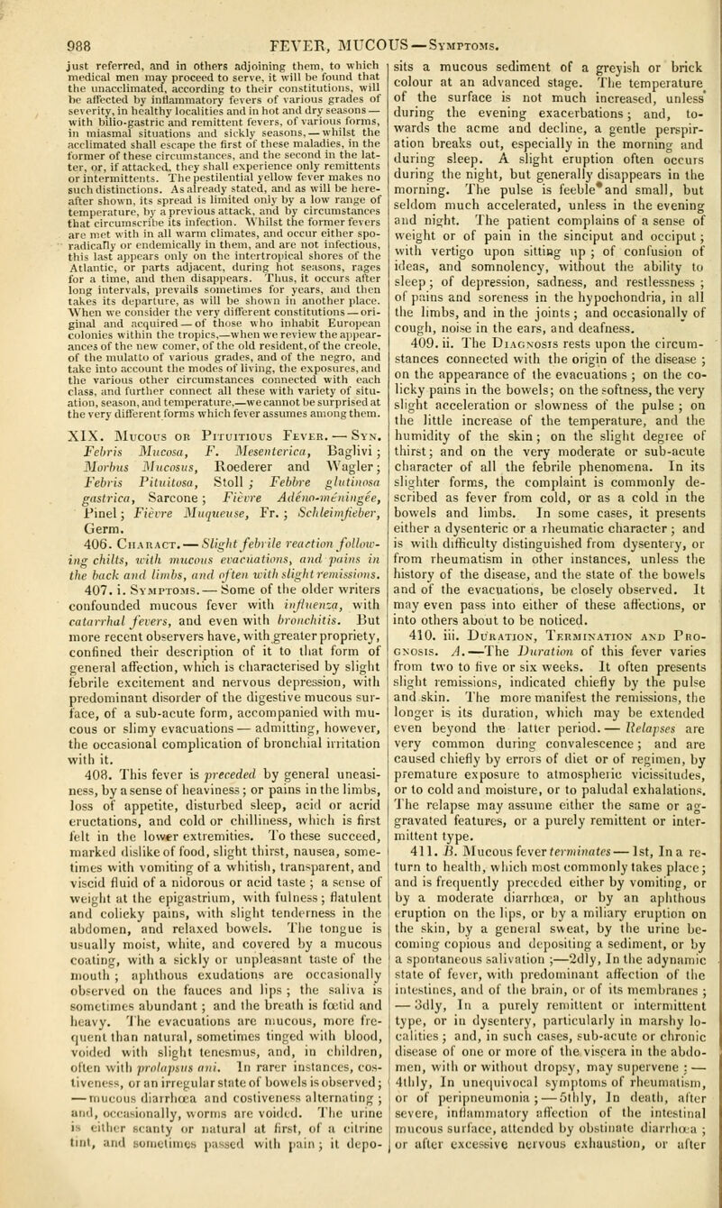 just referred, and in others adjoining them, to which medical men may proceed to serve, it will be found that the unacelimated, according to their constitutions, will he affected by inflammatory fevers of various grades of severity, in healthy localities and in hot and dry seasons — with bilio-gastric and remittent fevers, of various forms, in miasraal situations and sickly seasons, — whilst the acclimated shall escape the first of these maladies, in the former of these circumstances, and the second in the lat- ter, or, if attacked, they shall experience only remittents or intermittents. The pestilential yellow fever makes no such distinctions. As already stated, and as will be here- after shown, its spread is limited only by a low range of temperature, liy a previous attack, and by circumstances that circumscribe its infection. Whilst the former fevers are met with in all warm climates, and occur either spo- radically or cndemically in them, and are not infectious, this last appears only on the intertropical shores of the Atlantic, or parts adjacent, during hot seasons, rages for a time, and then disappears. Thus, it occurs after long intervals, prevails sometimes for years, and then takes its departure, as will be shown in another place. When we consider the very different constitutions — ori- ginal and acquired — of those who inhabit European colonies within the tropics,—when we review the appear- ances of the new comer, of the old resident, of the Creole, of the mulatto of various grades, and of the negro, and take into account the modes of living, the exposures, and the various other circumstances connected with each class, and further connect all these with variety of situ- ation, season, and temperature,—we cannot be surprised at the very different forms which fever assumes among them. XIX. Mucous OR PiTuiTious Fever. — Syn. Fehris Mucosa, F. Mesenterica, Baglivi; Morbus Mucosus, Roederer and Wagler; Febvis Pituitosa, Stoll ; Febbre glutinosa gastrica, Sarcone; Fitvre Adenn-me'niitgee, Pinel; Fievre Muqueuse, Fr. ; Schleimjieber, Germ. 406. Cii.\RACT. — Slight febrile reaction follow- ing chills, liiih mucous evacuations, and pains in the hack and limbs, and often with slight remissions. 407. i. Symptoms.— Some of the older writers confoutided mucous fever with influenza, with catarrhal fevers, and even with bronchitis. But more recent observers have, with greater propriety, confined their description of it to tiiat form of general affection, which is characterised by slight febrile excitement and nervous depression, with predominant disorder of the digestive mucous sur- face, of a sub-acute form, accompanied with mu- cous or slimy evacuations— admitting, however, the occasional complication of bronchial irritation with it. 403. This fever is preceded by general uneasi- ness, by a sense of heaviness; or pains in the limbs, loss of appetite, disturbed sleep, acid or acrid eructations, and cold or chilliness, which is first felt in the lower extremities. To these succeed, marked dislike of food, slight thirst, nausea, some- times with vomiting of a whitish, transparent, and viscid fluid of a nidorous or acid taste ; a sense of weight at the epigastrium, with fulness; flatulent and colicky pains, with slight tenderness in the abdomen, and relaxed bowels. The tongue is usually moist, white, and covered by a mucous coating, with a sickly or unpleasant taste of the mouth ; aphthous exudations are occasionally observed on the fauces and lips ; the saliva is sometimes abundant; and the breath is foetid and heavy. 'J'he evacuations are mucous, more fre- quent than natural, sometimes tinged with blood, voided with slight tenesmus, and, in ciiildren, often with prolapsus ani. In rarer instances, cos- tiveness, or an irregular state of bowels is observed; — mucous diarrhtca and costiveness alternating ; and, occasionally, worms are voided. 'J'he urine is either scanty or natural at first, of a citrine sits a mucous sediment of a greyish or brick colour at an advanced stage. The temperature of the surface is not much increased, unless' during the evening exacerbations; and, to- wards the acme and decline, a gentle perspir- ation breaks out, especially in the mornino- and during sleep. A slight eruption often occurs during the night, but generally disappears in the morning. The pulse is feeble*and small, but seldom much accelerated, unless in the evening and night. The patient complains of a sense of weight or of pain in the sinciput and occiput; with vertigo upon sitting up ; of confusion of ideas, and somnolency, without the ability to sleep; of depression, sadness, and restlessness ; of pains and soreness in the hypochondria, in all the bmbs, and in the joints ; and occasionally of cougii, noise in the ears, and deafness. 409. ii. The Diagnosis rests upon the circum- stances connected with the origin of the disease ; on the appearance of the evacuations ; on the co- licky pains in the bowels; on the softness, the very slight acceleration or slowness of the pulse ; on the little increase of the temperature, and the humidity of the skin; on the slight degiee of thirst; and on the very moderate or sub-acute character of all the febrile phenomena. In its slighter forms, the complaint is commonly de- scribed as fever from cold, or as a cold in the bowels and limbs. In some cases, it presents either a dysenteric or a rheumatic character ; and is wiili difficulty distinguished from dysentery, or from rheumatism in other instances, unless the history of the disease, and the state of the bowels and of the evacuations, be closely observed. It may even pass into either of these affections, or into others about to be noticed. 410. iii. Duration, Termination and Pro- gnosis. A.—The Duration of this fever varies from two to five or six weeks. It often presents slight remissions, indicated chiefly by the pulse and skin. The more manifest the remissions, the longer is its duration, which may be extended even beyond the latter period. — Relapses are very common during convalescence; and are caused chiefly by errors of diet or of regimen, by premature exposure to atmospheric vicissitudes, or to cold and moisture, or to paludal exhalations. 'J'he relapse may assume cither the same or ag- gravated features, or a purely remittent or inter- mittent type. 411. ./}. Mucous (ever terminates—1st, In a re- turn to health, which most commonly takes place; and is frequently preceded either by vomiting, or by a moderate diarrhoea, or by an apiuhous eruption on the lips, or by a miliary eruption on the skin, by a geneial sweat, by the urine be- coming copious and depositing a sediment, or by a spontaneous salivation ;—2dly, In the adynamic state of fever, with predominant affection of the intestines, and of the brain, or of its membranes ; — 3dly, In a purely remittent or intermittent type, or in dysentery, particularly in marshy lo- calities ; and, in such cases, sub-acute or chronic disease of one or more of the viscera in the abdo- men, with or without dropsy, may supervene : — 4thly, In unetjuivocal &ym])toms of rheumatism, or of peripneumonia; — Gthiy, In death, after severe, inflammatory afl'cction of the intestinal mucous surface, attended by obstinate diarrluxa ; tint, and sometimes passed with pain; it depo- ] or after excessive nervous exhuuslion, or after