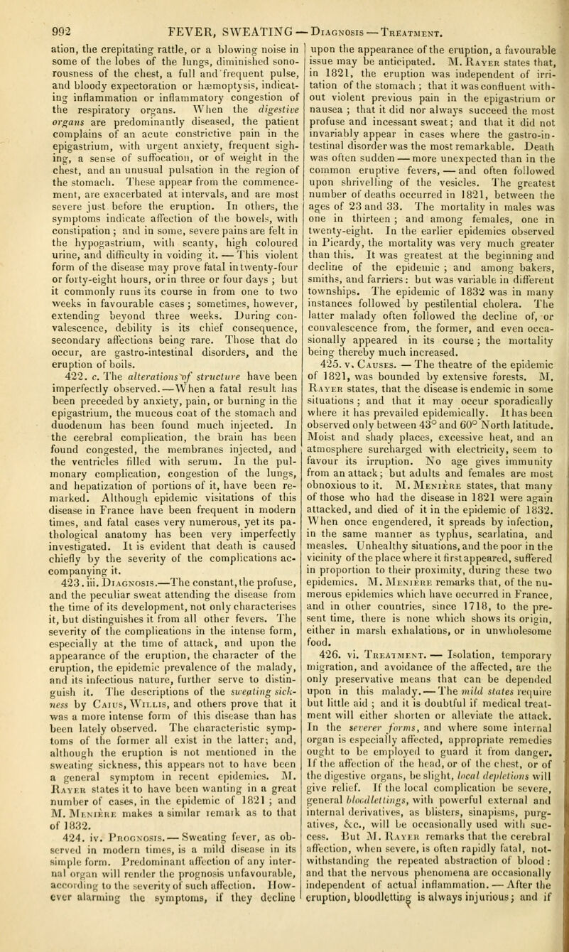ation, tlie crepitating rattle, or a blowing noise in some of the lobes of the lungs, diminished sono- rousness of the chest, a full andfrequent pulse, and bloody expectoration or h.-emoptysis, indicat- ing inflammation or inflammatory congestion of the respiratory organs. Wlien the digestive organs are predominantly diseased, the patient complains of an acute constrictive pain in the epigastrium, with urgent anxiety, frequent sigh- ing, a sense of suflfbcation, or of weight in the chest, and an unusual pulsation in the region of the stomach. These appear from the commence- ment, aie exacerbated at intervals, and are most severe just before the eruption. In others, the symptoms indicate affection of the bowels, with constipation ; and in some, severe pains are felt in the hypogastrium, with scanty, high coloured urine, and difliculty in voiding it. — 'I'his violent form of the disease may prove fatal in twenty-four or forty-eight hours, or in three or four days ; but it commonly runs its course in from one to two weeks in favourable cases ; sometimes, however, extending beyond three weeks. During con- valescence, debility is its chief consequence, secondary affections being rare. Those that do occur, are gastro-intestinal disorders, and the eruption of boils. 422. c. I'he alterations^/ structure have been imperfectly observed.—When a fatal result has been preceded by anxiety, pain, or burning in the epigastrium, the mucous coat of the stomach and duodenum has been found much injected. In the cerebral complication, the brain has been found congested, the membranes injected, and the ventricles filled with serum. In the pul- monary complication, congestion of the lungs, and hepatization of portions of it, have been re- marked. Although epidemic visitations of this disease in France have been frequent in modern times, and fatal cases very numerous, yet its pa- thological anatomy has been very imperfectly investigated. It is evident that death is caused chiefly by the severity of the complications ac- companying it. 423. iii. Diagnosis.—The constant, the profuse, and the peculiar sweat attending the disease from the tiine of its development, not only characterises it, but distinguishes it from all other fevers. The severity of the complications in the intense form, especially at the time of attack, and upon the appearance of the eruption, the character of the eruption, the epidemic prevalence of the malady, and its infectious nature, further serve to distin- guish it. The descriptions of the sweating sick- 7iess by C'aius, Wii.i.is, and others prove tliat it was a more intense form of this disease than has been lately observed. The cliaracteristic symp- toms of the former all exist in the latter; and, although the eruption is not mentioned in the sweating sickness, this appears not to have been a general symptom in recent epidemics. J\I. J{avfu states it to have been wanting in a great number of cases, in the epidemic of 1821 ; and M. Mlnikui; makes a similar lemaik as to that of 1832. 424. iv. PiiooNOSis.— Sweating fever, as ob- served in modern times, is a mild disease in its simple form. l'redon)inanl afl'ection of any inter- na! organ will remler the prognosis unfavourable, accr)rdiiig to the severity of such afl'eclion. I low- ever alarming the symptoms, if tliey decline upon the appearance of the eruption, a favourable issue may be anticipated. M. Rayer states that, in 1821, the eruption was independent of irri- tation of the stomach ; that it was confluent with- out violent previous pain in the epigastrium or nausea ; that it did nor always succeed the most profuse and incessant sweat; and that it did not invariably appear in cases where the gastro-in- testinal disorder was the most remarkable. Death was often sudden — more unexpected than in the common eruptive fevers, — and often followed upon shrivelling of the vesicles. The greatest number of deaths occurred in 1821, between the ages of 23 and 33. The mortality in males was one in thirteen ; and among females, one in twenty-eight. In the earlier epidemics observed in Picardy, the mortality was very much greater than this. It was greatest at the beginning and decline of the epidemic ; and among bakers, smiths, and farriers: but was variable in different townships. The epidemic of 1832 was in many instances followed by pestilential cholera. The latter malady often followed the decline of, or convalescence from, the former, and even occa- sionally appeared in its course ; the mortality being thereby much increased. 425. V. Causes. — The theatre of the epidemic of 1821, was bounded by extensive forests. M, Rayer states, that the disease is endemic in some situations ; and that it may occur sporadically where it has prevailed epidemically. It has been observed only between 43° and 60° North latitude. IMoist and shady places, excessive heat, and an atmosphere surcharged with electricity, seem to favour its irruption. No age gives immunity from an attack; but adults and females are most obnoxious to it. M. Meniere states, that many of those who had the disease in 1821 were again attacked, and died of it in the epidemic of 1832, When once engendered, it spreads by infection, in the same manner as typhus, scarlatina, and measles. Unhealthy situations, and the poor in the vicinity of the place where it firstappeared, suftered in proportion to their proximity, during these two epidemics, M, Meniere ren^arks that, of the nu- merous epidemics which have occurred in France, and in other countries, since 1718, to the pre- sent time, there is none which shows its origin, either in marsh exhalations, or in unwholesome food. 426. vi. Treatment.— Isolation, temporary migration, and avoidance of the afl^ected, aie the only preservative means that can be depended upon in this malady. — The ?)n7(/ s((i(ei-reijuire but little aid ; and it is doubtful if medical treat- ment will either shorten or iilleviate the attack. In the severer farms, and wliere some inteinal organ is especially affected, appropriate remedies ought to be em])loyed to guard it from danger. If the affection of the head, or of the chest, or of the digestive organs, be slight, lucal dejiletions will give relief. If the local complication be severe, general hlocdlellings, with powerful external and internal derivatives, as blisters, sinapisms, purg- atives, &c., will be occasionally used with suc- cess. But i\l. IIaveu remarks that the cerebral afl'ection, when severe, is often rapidly fatal, not- withstanding the repealed abstraction of blood : and that the nervous phenomena are occasionally independent of actual inflammation. — After the eruption, bloodletting is always injurious; and if