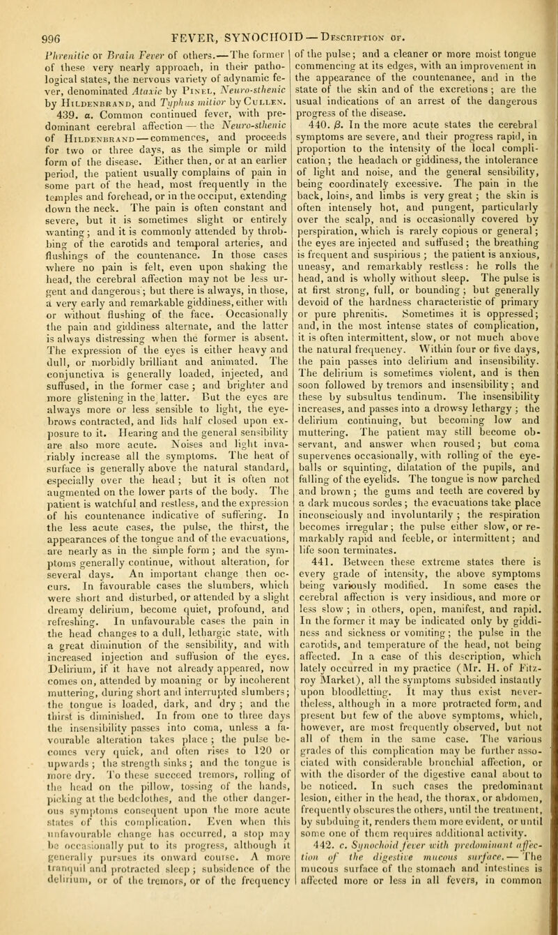 I'hrenitlc or Brain Fever of others.—The former of these very nearly approach, in their patho- logical states, the nervous variety of adynamic fe- ver, denominated Ataxic by Pinel, Neuro-sthenic by IIiLDENBRAJJD, and Tijphus milior by Cullen. 439. o. Common continued fever, with pre- dominant cerebral aflection — the Neuro-sthenic of HiLDENiiRAND — commences, and proceeds for two or three days, as the simple or mild form of the disease. Either then, or at an earlier period, the patient usually complains of pain in some part of the head, most frequently in the temples and forehead, or in the occiput, extending' down the neck. The pain is often constant and severe, but it is sometimes slight or entirely wanting ; and it is commonly attended by throb- bing of the carotids and temporal arteries, and flushings of the countenance. In those cases where no pain is felt, even upon shaking the head, tlie cerebral afiection may not be less ur- gent and dangerous; but there is always, in those, a very early and remarkable giddiness, either with or without flushing of the face. Occasionally the pain and giddiness alternate, and the latter is always distressing when the former is absent. The expression of the eyes is either heavy and dull, or morbidly brilliant and animated. The conjunctiva is generally loaded, injected, and suftused, in the former case ; and brighter and more glistening in the, latter. But the eyes are always more or less sensible to light, the eye- brows contracted, and lids half closed upon ex- posure to it. Hearing and the general sensibility are also more acute. Noises and light inva- riably increase all the symptoms. The heat of surface is generally above the natural standard, especially over the head ; but it is often not augmented on the lower parts of the body. The patient is watchful and restless, and the expression of his countenance indicative of sufiering. In the less acute cases, the pulse, the thirst, the appearances of the tongue and of the evacuations, are nearly as in the simple form ; and tiie sym- ptoms generally continue, without alteration, for several days. An important change then oc- curs. In favourable cases the slumbers, which were short and disturbed, or attended by a slight dreamy delirium, become quiet, profound, and refreshing. In unfavourable cases the pain in the head changes to a dull, lethargic state, with a great diminution of the sensibility, and with increased injection and suft'usion of the eyes. Delirium, if it have not already appeared, now comes on, attended by moaning or by incoherent muttering, during short and interrupted slumbers; the tongue is loaded, dark, and dry ; and the thirst is diminished. In from one to three days the insensibility passes into coma, unless a fa- vourable alteration takes place ; the pulse be- comes very (juick, and ol'ten rises to 120 or upwards; the strength sinks ; and the tongue is more dry. To these succeed tremors, rolling of the head on the pillow, tossing of the hands, picking at the bedclothes, and the other danger- ous sym])toms consccjuent upon the more acute states of this complication. ICven when this unfavourable change has occurred, a stop may 1)0 occasionally put to its progress, although it generally pursues its onward couise. A more trari(|uil and protracted sleep ; subsidence of the delirium, or of the tremors, or of the frequency of the pulse; and a cleaner or more moist tongue commencing at its edges, with an improvement in the appearance of the countenance, and in the state of the skin and of the excretions ; are the usual indications of an arrest of the dangerous progress of the disease. 440. /8. In the more acute states the cerebral symptoms are severe, and their progress rapid, in proportion to the intensity of the local compli- cation ; the headach or giddiness, the intolerance of light and noise, and the general sensibility, being coordinately excessive. The pain in the back, loins, and limbs is very great; the skin is often intensely hot, and pungent, particularly over the scalp, and is occasionally covered by perspiration, which is rarely copious or general; the eyes are injected and suffused ; the breathing is frequent and suspirious ; the patient is anxious, uneasy, and remarkably restless: he rolls the head, and is wholly without sleep. The pulse is at first strong, full, or bounding ; but generally devoid of the hardness characteristic of primary or pure phrenitis. Sometimes it is oppressed; and, in the most intense states of complication, it is often intermittent, slow, or not much above the natural frequency. Within four or five days, the pain passes into delirium and insensibility. The delirium is sometimes violent, and is then soon follovved by tremors and insensibility; and these by subsultus tendinum. The insensibility increases, and passes into a drowsy lethargy ; the delirium continuing, but becoming low and muttering. The patient may still become ob- servant, and answer when roused; but coma supervenes occasionally, with rolling of the eye- balls or squinting, dilatation of the pupils, and falling of the eyelids. The tongue is now parched and brown; the gums and teeth are covered by a dark mucous sordes ; the evacuations take place inconsciously and involuntarily ; the respiration becomes irregular; the pulse either slow, or re- markably rapid and feeble, or intermittent; and life soon terminates. 441. lietwcen these extreme states there is every grade of intensity, the above symptoms being variously modified. In some cases the cerebral afiection is very insidious, and more or less slow ; in others, open, manifest, and rapid. In the former it may be indicated only by giddi- ness and sickness or vomiting; the pulse in the carotids, and temperature of the head, not being afTected. In a case of this description, which lately occurred in my practice (Mr. H. of Fitz- roy RIarket), all the symptoms subsided instantly upon bloodletting'. It may thus exist never- theless, although in a more protracted form, and present but few of the above symptoms, which, however, are most frccjuently observed, but not all of them in the same case. The various grades of this complication may be further asso- ciated with considerable bronchial afToction, or with the disorder of the digestive canal about to bo noticed. In such cases the predominant lesion, eilher in the head, the thorax, or abdomen, frequently obscures the others, until the treatment, by subduing it, renders them more evident, or until some one of them requires additional activity. 442. c, Si/noclHiidJcvcr with predominnnt affec- tion of the digestive mucoas surface.— The mucous surface of the stomach and intestines is afl'cctcd more or le.S3 in all fevers, in common
