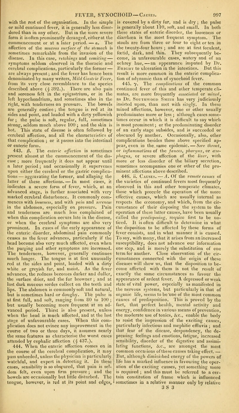 with the rest of the organisation. In the simple or mild continued fever, it is generally less disor- dered than in any other. But in tlie more severe form it isoften prominently deranged, either at the commencement or at a later period. — a. Tlie affection of the mucous surfuce of the ftnmach is sometimes remarkable from the invasion of the disease. In this case, retchings and vomiting — symptoms seldom observed in the thoracic and cerebral complications, particularly the former — are always present; and tiie fever has hence been denominated by many writers. Mild Gustric Fever, from its very close resemblance to tlie species described above (§ 392.). There are also pain and soreness felt in the epigastrium, or in the left hypochondriutn, and sometimes also in the right, with tenderness on pressure. The bowels are generally costive; the tongue is red at its sides and point, and loaded with a dirty yellowish fur ; the pulse is soft, regular, full, sometimes strong, seldom much above 100 ; and the skin is hot. This state of disease is often followed by cerebral affection, and all the characteristics of that complication ; or it passes into the intestinal or enteric form. 443. 0. The enteric affection is sometimes present almost at the commencement of the dis- ease ; more frequently it does not appear until a later period ; and occasionally it supervenes upon either the cerebral or the gastric complica- tions— aggravating the former, and allaying the latter of these afiections. — In most cases, it indicates a severe form of fever, which, at an advanced stage, is further associated vvith very marked cerebral disturbance. It cominonly com- mences with looseness, and with puin and soreness in the abdomen, especially on pressure. Pain and tenderness are much less complained of when this complication occurs late in the disease, or when the cerebral symptoms are also very prominent. In cases of tlie early appearance of the enteric disorder, abdominal pain commonly ceases as the fever advances, particularly if the head become also very much affected, even when the purging and other symptoms are increased. The tenderness, however, generally continues much longer. The tongue is at first unusually red at the sides and point, loaded with a dirty white or greyish fur, and moist. As the fever advances, the redness becomes darker and duller, the surface drier, and the fur browner ; and at last dark mucous sordes collect on the teeth and lips. The abdomen is commonly soft and natural, but is sometimes hard or doughy. 'The pulse is at first full, and soft, ranging fiom 80 to 100; but usually becoming more frequent at an ad- vanced period. Thirst is also present, unless when the head is much affected, and at the last stage of unfavourable cases. When this com- plication does not evince any improvement in the course of two or three days, it assumes nearly the same features as characterise the worst cases attended by cephalic affection (§ 437.). 444. When the enteric affection comes on in the course of the cerebral complication, it may pass unheeded, unless the physician is particularly watchful, and expert in detecting it. In these cases, sensibility is so obspured, that pain is sel- dom felt, even upon firm pressure ; and the bowels are occasionally but little disturbed. The tongue, however, is red at its point and edges, 1 is covered by a dirty fur, and is dry ; the pulse I is generally about 110, soft, and small. In both I these states of enteric disorder, the looseness or j diarrhoea is the most fiequent symptom. 'ihe ' stools are from three or lour to eight or ten in ' the twenty-four hours ; and are at first feculent, foetid, dark, and thin. They subsequently be- I come, in unfavourable cases, watery and of an ochrey hue,—an appearance imputed by Dr. Bright to ulceration in the intestines. But this result is more common in the enteric complica- tion of adynamic than of synochoid fever. 445. y. The complications of the common continued fever of this and other temperate cli- mates, are more frequently associated or mixed, as Dr. SouTinvooD Smith has very judiciously insisted upon, than met with singly. In these mixed affections, however, one or other usually predominates more or less ; although cases some- times occur in which it is difficult to say which is most prominent; or the predominating disorder of an early stage subsides, and is succeeded or obscured by another. Occasionally, also, other complications besides those above specified ap- pear, even in the same epidemic. — Sore throat, or injlammations of the fauces, j)huriinx, or oeso- phagus, or severe affection of the liver, with more or less disorder of the biliary secretion, sometimes accompanies one or other of tlie pro- minent affections above described. 446. ii. Causes.—J. Of the remote causes of the varieties of continued fevers most frequently observed in this and other temperate climates, those which precede the operation of the more effective causes, which are usually internal as respects the occonomy, and which, from the cir- cumstance of their disposing the system to the operation of these latter causes, have been usually called the predisposing, require first to be no- ticed. It is often difficult to determine in what the disposition to be affected by these forms of fever consists, and in what manner it is caused. To say, with many, that it arises from an increased susceptibility, does not advance our information one step, and is merely the substitution of one term for another. Close observation of the cir- cumstances connected with the origin of these diseases will show us, that the disposition to be- come affected with them is not the result of exactly the same circumstances as favour the appearance of ardent fever. A depressed or weak state of vital power, especially as manifested in the nervous systems, but particularly in that of organic life, seems to be'one of the most common causes of predisposition. This is proved by the fact, that perfect health, mental activity and energy, confidence in various means of prevention, the moderate use of tonics, «S:c., enable the body to resist the impression of the exciting causes, particularly infectious and mephitic effluvia ; and that fear of the disease, despondency, the de- pressing feelings and emotions, fatigue, increased sensibility, disorder of the digestive and assimi- lating functions, &c., are amongst the most common occasions of these causes taking effect.— But, although diminir-hed energy of the powers of life has a marked influence in favouring the oper- ation of the exciting causes, yet something moie is required ; and this must be referred to a cer- tain constitution of frame which is influenced sometimes in a relative mauuer only by relative 3S 3