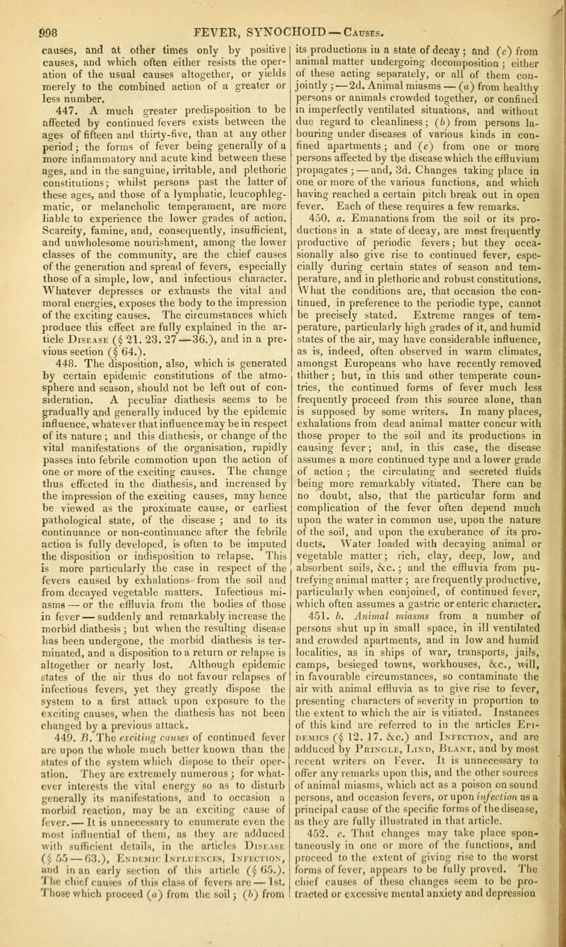 causes, and at other times only by positive causes, and which often either resists the oper- ation of the usual causes altogether, or yields merely to the combined action of a greater or less number. 447. A much greater predisposition to be affected by continued fevers exists between the ages of fifteen and thirty-five, than at any other period; the forms of fever being generally of a more inflammatory and acute kind between these ages, and in the sanguine, irritable, and plethoric constitutions; whilst persons past the latter of these ages, and those of a lymphatic, leucophleg- matic, or melancholic temperament, are more liable to experience the lower grades of action. Scarcity, famine, and, consequently, insufficient, and unwholesome nourishment, among the lower classes of the community, are the chief causes of the generation and spread of fevers, especially those of a simple, low, and infectious character. AVhatever depresses or exhausts the vital and moral energies, exposes the body to the impression of the exciting causes. The circumstances which produce this effect are fully explained in the ar- ticle Disease (§ 21. 23. 27—36.), and in a pre- vious section (§ 64.). 448. The disposition, also, which is generated by certain epidemic constitutions of the atmo- sphere and season, should not be left out of con- sideration. A peculiar diathesis seems to be gradually and generally induced by the epidemic influence, whatever that influencemay be in respect of its nature ; and this diatiiesis, or change of the vital manifestations of the organisation, rapidly passes into febrile commotion upon the action of one or more of the exciting causes. The change thus effected in the diathesis, and increased by the impression of the exciting causes, may hence be viewed as the proximate cause, or earliest pathological state, of the disease ; and to its continuance or non-continuance after the febrile action is fully developed, is often to be imputed the disposition or indisposition to relapse. This is more particularly the case in respect of the fevers caused by exhalations from the soil and from decayed vegetable matters. Infectious mi- asms— or the effluvia from the bodies of those in fever — suddenly and remarkably increase the morbid diathesis ; but when the resulting disease has been undergone, the morbid diathesis is ter- minated, and a disposition to a return or relapse is altogether or nearly lost. Although epidemic states of the air thus do not favour relapses of infectious fevers, yet they greatly dispose the system to a first attack upon exposure to the exciting causes, when the diathesis has not been changed by a previous attack. 449. 7}. The exciting causes of continued fever are upon the whole much better known than the states of the system wliich dispose to tlieir oper- ation. Tliey are extremely numerous ; for what- ever interests the vital energy so as to disturb generally its manifestations, and to occasion a morbid reaction, may be an exciting cause of fever.— It is unnecessary to enumerate even tlie most influential of tiiem, as they are adduced with suflicient details, in the articles Disease (§ 55 — 63.), Endemic iNir-UENCES, Ineection, and in an early section of this article (§ 65.). The chief causes of this class of fevers are — 1st. Those which proceed (a) from the soil; (b) from its productions in a state of decay ; and (c) from animal matter undergoing decomposition ; either of these acting separately, or all of them con- jointly;— 2d. Animal miasms — (a) from healthy persons or animals crowded together, or confined in imperfectly ventilated situations, and without due regard to cleanliness; (/*) from persons la- bouring under diseases of various kinds in con- fined apartments; and (c) from one or more persons affected by the disease which the effluvium propagates;—and, 3d. Changes taking place in one or more of the various functions, and which having reached a certain pitch break out in open fever. Each of these requires a few remarks. 450. a. Emanations from the soil or its pro- ductions in a state of decay, are most frequently productive of periodic fevers; but they occa- sionally also give rise to continued fever, espe- cially during certain states of season and tem- perature, and in plethoric and robust constitutions. What the conditions are, that occasion the con- tinued, in preference to the periodic type, cannot be precisely stated. Extreme ranges of tem- perature, particularly high grades of it, and humid states of the air, may have considerable influence, as is, indeed, often observed in warm climates, amongst Europeans who have recently removed thither ; but, in tiiis and other temperate coun- tries, the continued forms of fever much less frequently proceed from this source alone, than is supposed by some writers. In many places, exhalations from dead animal matter concur with those proper to the soil and its productions in causing fever; and, in this case, the disease assumes a more continued type and a lower grade of action ; the circulating and secreted fiuids being more remarkably vitiated. There can be no doubt, also, that the particular form and complication of the fever often depend much upon the water in common use, upon the nature of the soil, and upon the exuberance of its pro- ducts. Water loaded with decaying animal or vegetable matter; rich, clay, deep, low, and absorbent soils, &c.; and the effluvia from pu- trefying animal matter ; are frequently productive, particularly when conjoined, of continued fever, which often assumes a gastric or enteric character. 451. /*. Animal miasms from a number of persons shut up in small space, in ill ventilated and crowded apartments, and in low and humid localities, as in ships of war, transports, jails, camps, besieged towns, workhouses, &c., will, in favourable circumstances, so contaminate the air with animal effluvia as to give rise to fever, presenting characters of severity in proportion to the extent to whicii the air is vitiated. Instances of this kind are referred to in the articles Epi- demics (§ 12. 17. &c.) and Infection, and are adduced by PniNGLE, Lind, Mlane, and by most recent writers on Fever. It is unnecessary to offer any remarks upon tliis, and the other sources of animal miasms, whicli act as a poison on sound persons, and occasion fevers, orupon nf/ec/iou asa principal cause of the specific forms of the disease, as they are fully illustrated in that article. 452. c. That changes may take place spon- taneously in one or more of the functions, and proceed to tlie extent of giving rise to the worst forms of fever, appears to be fully proved. The chief causes of these changes seem to be pro- tracted or excessive mental anxiety and depression