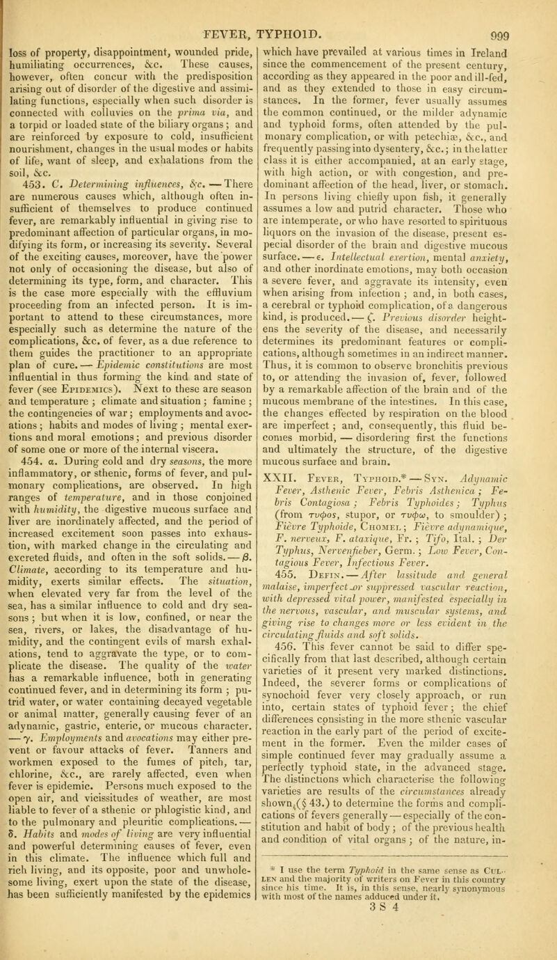loss of property, disappointment, wounded pride, humiliating occurrences, Sec. Tiiese causes, however, often concur with the predisposition arising out of disorder of the digestive and assimi- lating functions, especially when such disorder is connected with colluvies on the prima via, and a torpid or loaded state of the biliary organs ; and are reinforced by exposure to cold, insufficient nourishment, changes in the usual modes or habits of life, want of sleep, and exhalations from the soil, &c. 453. C. Determining iiifluences, <Sfc.—There are numerous causes which, although often in- sufficient of themselves to produce continued fever, are remarkably influential in giving rise to predominant affection of particular organs, in mo- difying its form, or increasing its severity. Several of the exciting causes, moreover, have the power not only of occasioning the disease, but also of determining its type, form, and character. This is the case more especially with the effluvium proceeding from an infected person. It is im- portant to attend to these circumstances, more especially such as determine the nature of the complications, &c. of fever, as a due reference to them guides the practitioner to an appropriate plan of cure. — Epidemic constitutions are most influential in thus forming the kind and state of fever (see Epidemics). Next to these are season and temperature ; climate and situation ; famine ; the contingencies of war; employments and avoc- ations ; habits and modes of living ; mental exer- tions and moral emotions; and previous disorder of some one or more of the internal viscera. 454. a. During cold and dry seasons, the more inflammatory, or sthenic, forms of fever, and pul- monary complications, are observed. In high ranges of temperature, and in those conjoined with humidity, the digestive mucous surface and liver are inordinately affected, and the period of increased excitement soon passes into exhaus- tion, with marked change in the circulating and excreted fluids, and often in the soft solids. — jS. Climate, according to its temperature and hu- midity, exerts similar effects. The situation, when elevated very far from the level of the sea, has a similar influence to cold and dry sea- sons ; but when it is low, confined, or near the sea, rivers, or lakes, the disadvantage of hu- midity, and the contingent evils of marsh exhal- ations, tend to aggravate the type, or to com- plicate the disease. The quality of the ivater has a remarkable influence, both in generating continued fever, and in determining its form ; pu- trid water, or water containing decayed vegetable or animal matter, generally causing fever of an adynamic, gastric, enteric, or mucous character. — y. Employments and avocations may either pre- vent or favour attacks of fever. Tanners and workmen exposed to the fumes of pitch, tar, chlorine, &c., are rarely affected, even when fever is epidemic. Persons much exposed to the open air, and vicissitudes of weather, are most liable to fever of a sthenic or phlogistic kind, and to the pulmonary and pleuritic complications.— 8. Habits and modes of living are very influential and powerful determining causes of fever, even in this climate. The influence which full and rich living, and its opposite, poor and unwhole- some living, exert upon the state of the disease, has been sufficiently manifested by the epidemics which have prevailed at various times in Ireland since the commencement of the present century, according as they appeared in the poor and ill-fed, and as they extended to those in easy circum- stances. In the former, fever usually assumes the common continued, or the milder adynamic and typhoid forms, often attended by the pul- monary complication, or with petechia;, &c., and frequently passing into dysentery, &c.; in the latter class it is either accompanied, at an early stage, with high action, or witli congestion, and pre- dominant aflx'ction of the head, liver, or stomach. In persons living chiefly upon fish, it generally assumes a low and putrid character. Those who are intemperate, or who have resorted to spirituous liquors on the invasion of the disease, present es- pecial disorder of the brain and digestive mucous surface. — e. Intellectual exertion, mental anxiety, and other inordinate emotions, may both occasion a severe fever, and aggravate its intensity, even when arising from infection ; and, in both cases, a cerebral or typhoid complication, of a dangerous kind, is produced.— ^. Previous disorder height- ens the severity of the disease, and necessarily determines its predominant features or compli- cations, although sometimes in an indirect manner. Thus, it is common to observe bronchitis previous to, or attending the invasion of, fever, followed by a remarkable afl^ection of the brain and of the mucous membrane of the intestines. In this case, the changes effected by respiration on the blood are imperfect; and, consequently, this fluid be- comes morbid, — disordering first the functions and ultimately the structure, of the digestive mucous surface and brain. XXII. Fever, Typhoid.* — Syn. Adynamic Fever, Asthenic Fever, Febris Asthenica ; Fe- bris Contagiosa; Febris Typhoides; Typhus (from Tv(pos, stupor, or tu^oj, to smoulder) ; Fievre Typhoide, Chomel; Fievre adynamique, F, nerveux, F. ataxique, Fr. ; Tifo, Ital. ; Der Typhus, Nervenjieber, Germ. ; Low Fever, Con- tagious Fever, Infectious Fever. 455. Defin. — After lassitude and general malaise, imperfect U)r suppressed vascular reaction, with depressed vital jwwer, manifested especially in the nervous, vascular, and muscular systems, and giving rise to changes more or less evident in the circulating fluids and soft solids. 456. This fever cannot be said to differ spe- cifically from that last described, although certain varieties of it present very marked distinctions. Indeed, the severer forms or complications of synochoid fever very closely approach, or run into, certain states of typhoid fever; the chief difl^erences consisting in the more sthenic vascular reaction in the early part of the period of excite- ment in the former. Even the milder cases of simple continued fever may gradually assume a perfectly typhoid state, in the advanced stage. The distinctions which characterise the following varieties are results of the circumstances already shown^(§43.) to deteiraine the forms and compli- cations of fevers generally — especially of the con- stitution and habit of body ; of the previous health and condition of vital organs ; of the nature, in- * I use the term Typhoid in the same sense as Cul- LEN and the majority of writers on Fever in this country since his time. It is, in this sense, nearlj- synon)Tnous witli most of the names adduced under it,