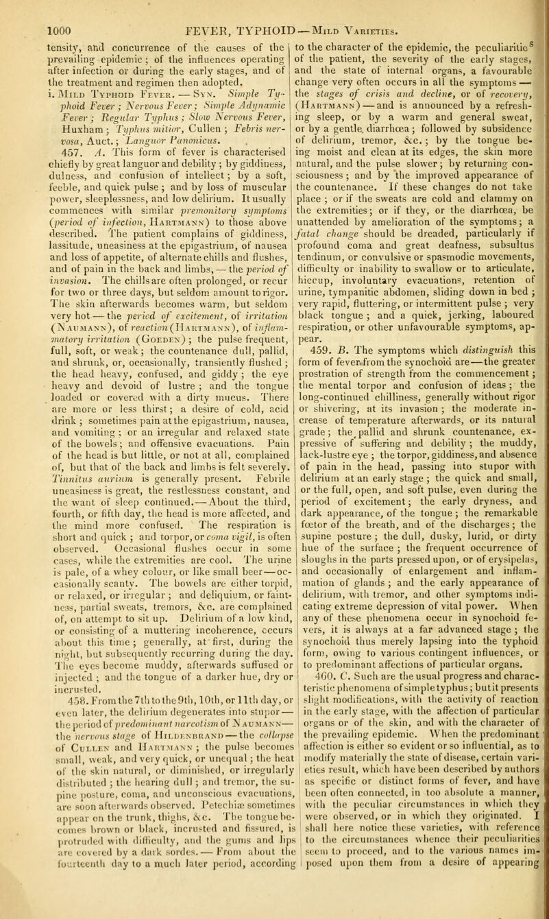 tensity, and concunence of the causes of the prevailing epidemic ; of the influences operating after infection or during the early stages, and of the treatment and regimen then adopted, i. Mii.D Typhoid Fever. — Syn. Simple Ty- phoid Fever ; Nervous Fever; Siinpte Adynamic Fever ; Regular Typhus ; Slow Nervous Fever, Huxham ; Tiiphus mitior, Cullen ; Febris ner- vosa, Knci.; Languor Punnnicus, 457. A. Tiiis form of fever is characterised chiefly by great languor and debility ; by giddiness, dulncss, and confusion of intellect; by a soft, feeble, and quick pulse ; and by loss of muscular power, sleeplessness, and low delirium. It usually commences with similar preinonitorij siimptoms (period of infection, Hart.-vian.x) to those above described. The patient complains of giddiness, lassitude, uneasiness at the epigastrium, of nausea and loss of appetite, of alternate chills and flushes, and of pain in the back and limbs, — the period of invasion. The chillsare often prolonged, or recur for two or three days, but seldom, amount to rigor. The skin afterwards becomes warm, but seldom very hot — the pericd of excitement, of irritation (N aiuiann), of re((c?foH(II AUTMANx), of iiifam- matory irritation (Goeden) ; the pulse frequent, full, soft, or weak ; the countenance dull, pallid, and shrunk, or, occasionally, transiently flushed; the head heavy, confused, and giddy ; the eye heavy and devoid of lustre ; and the tongue loaded or covered with a dirty mucus. There are more or less tlsirst; a desire of cold, acid drink ; sometimes pain at the epigastrium, nausea, and vomiting ; or an irregular and relaxed state of the bowels; and offensive evacuations. Pain of the head is but little, or not at all, complained of, but that of the back and limbs is felt severely. Tinnitus uuriutn is generally present. Febrile uneasiness is great, the restlessness constant, and the want of sleep continued. — About the third, fourth, or fifth day, the head is more affected, and the mind more confused. The respiration is short and quick ; and torpor, or cwna vigil, is often observed. Occasional flushes occur in some cases, while the extremities are cool. The urine is pale, of a whey colour, or like small beer — oc- casionally scanty. The bowels are either torpid, or relaxed, or irregular ; and deliquium, or faint- ness, partial sweats, tremors, &c. are complained of, on attempt to sit up. Delirium of a low kind, or consisting of a muttering incoherence, occurs about this time ; generally, at first, during the niL'iil, but subsequently recurring during the day. 'I'he eves become muddy, afterwai'ds suffused or injected ; and the tongue of a darker hue, dry or incrufted. 458. From the 7tli to the 9tli, 10th, or 11 tli day, or even later, the delirium degenerates into stupor — the pi^nod of predon)inanl narcotiim of N aomann— the nervous stage of JIiedjinhram) — the collapse of CuM.EN and IIartmann ; the pulse becomes .small, weak, and very quick, or uneciual; the heat of the skin natural, or diminished, or irregularly distributed ; the hearing dull ; and tremor, the su- pine posture, coma, and unconscious evacuations, are soon a(ti-rwards observed. Petechia; sometimes appear on the trunk, thighs, ike. 'Jhe tongue be- comes brown or black, incrusted and fissured, is protruded with diliiculty, and the gums and lips ire covered by a dark sordes.— From about th to the character of the epidemic, the peculiarities of the patient, the severity of the early stages, and the state of internal organs, a favourable change very often occurs in all the symptoms — the stages of crisis and decline, or of recovery, (Hartmann) — and is announced by a refresh- ing sleep, or by a warm and general sweat, or by a gentle, diarrhoea ; followed by subsidence of delirium, tremor, iScc.; by the tongue be- ing moist and clean at its edges, the skin more natural, and the pulse slower; by returning con- sciousness ; and by the improved appearance of the countenance. If these changes do not take place ; or if the sweats are cold and clammy on the extremities; or if they, or the diarrhoea, be unattended by amelioration of the symptoms; a fatal change should be dreaded, particularly if profound coma and great deafness, subsultus tendinum, or convulsive or spasmodic movements, difficulty or inability to swallow or to articulate, hiccup, involuntary evacuations, retention of urine, tympanitic abdomen, sliding down in bed ; very rapid, fluttering, or intermittent pulse ; very black tongue ; and a quick, jerking, laboured respiration, or other unfavourable symptoms, ap- pear. 459. B. The symptoms which distinguish this form of fever.fromthe synochoid are—the greater prostration of strength from the commencement; the mental torpor and confusion of ideas ; the long-continued chilliness, generally without rigor or sliivering, at its invasion ; the moderate in- crease of temperature afterwards, or its natural grade; the_pallid and shrunk countenance, ex- pressive of suffering and debility ; the muddy, lack-lustre eye ; the torpor, giddiness, and absence of pain in the head, passing into stupor with delirium at an early stage ; the quick and small, or the full, open, and soft pulse, even during the period of excitement; the early dryness, and dark appearance, of the tongue ; the remarkable foetor of the breath, and of the discharges ; the supine posture ; the dull, dusky, lurid, or dirty hue of the surface ; the frequent occurrence of sloughs in the parts pressed upon, or of erysipelas, and occasionally of enlargement and inflam- mation of glands ; and the early appearance of delirium, with tremor, and other symptoms indi- cating extreme depression of vital power. AVhen any of these phenomena occur in synochoid fe- vers, it is always at a far advanced stage ; the synochoid thus merely lapsing into the typhoid form, owing to various contingent influences, or to predominant afl^ections of particular organs. 400. C. Such are the usual progress and charac- teristic phenomena of simple typhus; butit presents slight modifications, with the activity of reaction in the early stage, with the affection of particular organs or of the skin, and with the character of tiie prevailing epidemic. Wiien the predominant' affection is either so evident or so influential, as to modify niateiially the state of disease, certain vari- eties result, which have been described by authors as specific or distinct forms of fever, and have been often connected, in too absolute a manner, with the peculiar circumstances in which they were observed, or in which they originated. I ' shall here notice these varieties, with reference J to the circumstances whence their peculiarities seem to proceed, and to the various names ini- fourteeiilii day to a much later period, according l posed upon them from a desire of appearing