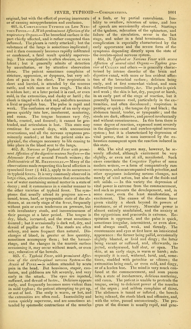 FEVER, TYPHOID —Complications original, but wilh the effect of proving inaccurate or of causing misapprehension and confusion. 461. ii. Complicated Tvpiioid on Low Ner- vous Feveh.—A.With predomiiuiiit Ajf'eclion of the respiratory Organs.—The bronchial surface is the part chiefly affected, and is rather congested than inllamcd. The pleura is rarely attacked ; but the substance of the lungs is sometimes implicated ; and it then commonly becomes rapidly infiltrated or condensed, a fatal result quickly superven- ing-. This complication is often obscure, or even latent ; but it generally admits of detection by auscultation, or by attentive observation alone. Tlie patient sometimes complains of stricture, oppression, or dyspnoea, but very sel- dom of pain in the chest. The respiration is short and hurried, is attended by the mucous rattle, and with more or less cough. The skin is seldom hot; at a later period it is cool, or even cold, in the extremities, and dusky or lurid ; the cheek is tinged with a dark red, and often assumes a livid or purplish hue. The pulse is rapid and weak. The confusion or stupor of an early stage passes quickly into low, incoherent, muttering, and coma. The tongue becomes very dry, black, crusted, and fissured; it cannot be pro- truded, and articulation is lost. This state may continue for several days, with unconscious evacuations, and all the nervous symptoms pro- minenlly marked ; at last the patient sinks as- phyxied, the changes necessary to life ceasing to take place in the blood sent to the lungs. 462. B. Nervous or Ti^phoid Fever ivith promi- nent Affection oj the digestive mucous Surface — the Adtinamic Fever of several French writers; the Duthiiienterie of M. Bretonneau.— INIany of the observations made respecting this local affection in synochoid fever (§ 442.). apply to its occurrence in typhoid fevers. It is very commonly observed in large cities, and in circumstances that occasion the use of water containing animal matter in a state of decay ; and it commences in a similar manner to the other varieties of typhoid fever. The sym- ptoms that usually attend its progress are — a tumid, tense, hard, or tympanitic state of the ab- domen, at an early stage of the fever, frequently without pain or even tenderness on pressure, but with involuntary stools, and inconsciousness of their passage at a later period. The tongue is dry, black, incrusted, and the crust sometimes fissured ; but it occasionally is dark red, di-y, and devoid of papillae or fur. The stools are often ochrey, and more frequent than natural. Dis- charges of blood, in greater or less quantity, sometimes accompany them; but the hiemor- rhage, and the changes in the mucous surface occasioning it, may occur without much, or even any, relaxation of the bowels. 463. C. I'yphoid Fever, with prominent Affec- tion of the cerebrospinal nervous System — the Ataxic of PiNEi, — is seldom attended by acute pain in the head. But heaviness, stupor, con- fusion, and giddiness are felt severely, and very early in the attack. The eyes are injected, suffused, and devoid of lustre.. Delirium appears early, and frequently becomes more violent than in mild typhus; the patient attempting to get up, or out of bed. The scalp is warm, or hot, and the extremities are often cool. Insensibility and coma quickly supervene, and are sometimes at- tended by spasmodic contractions of the muscles 1001 of a limb, or by partial convulsions. Ina- bility to swallow, retention of urine, and loss of speech are occasionally observed. Starlings of the tgndons, relaxation of the sphincters, and failure of the circulation, occur in the last stage, and usher in a fatal termination. This complication is especially characterised by the early ai)pearance and the severe form of the symptoms depending directly upon the state of the cerebro-spinal nervous system. 464. D. Tijplioid or Xervous Fever uilh severe Affection of several vital Organs — Typhus gra- vior of CuLLEN and others — is generally charac- terised by intense disorder of the brain and digestive canal, with more or less evident affec- tion of the bronchial surface; delirium being early, and at first somewhat violent, and soon followed by insensibility, &c. The pulse is quick and weak ; the skin is hot, dry, pungent or harsh, in an early part of the stage of reaction, but it generally becomes cool, particularly in tiie ex- tremities, and often discoloured ; respiration is panting or quick ; the tongue dry and black; the abdomen tumid, tender, or tympanitic ; and the stools are dark, offensive, and passed involuntarily and without consciousness. In tiiis form there is some degree of reaction, expressed most severely in the digestive canal and cerebro-spinal nervous system ; but it is characterised by depression of vital power, that is soon increased by the ex- haustion consequent upon the reaction induced in this state. 465. The vital organs may, however, be se- verely affected, although excitement be very slightly, or even not at all, manifested. Such cases constitute the Congestive Typhus of some modern writers,— a form of comparatively rare occurrence, unless accompanied with petechije,and other symptoms indicating serious changes, not merely of vital action, but also of the fluids and soft solids. — In this variety the depression of vital power is extreme from the commencement, and such as prevents the developement, and, in some cases, even the least manifestation, of excitement. The causes of the disease have given vitality a shock beyond its powers of resistance, or of recovery. JMuscular power is almost entirely annihilated, and the anxiety at the epigastrium and praicordia is extreme. Re- spiration is oppressed, and the pulse is quick, sometimes irregular, intermittent, or even slow, and always small, weak, and tiiready. The countenance and eyes at first have an intoxicated appearance : the former being pallid, occasionally slightly bloated, or livid and dingy; the latter being vacant or suffused, and, afterwards, in- jected, ecchymosed, half shut, or open. The skin, at an early stage, is warm or harsh ; sub- sequently it is cool, wltiiered, lurid, and, some- times, studded with petechia; or vibices; the extremities being cool, or even cold, and dingy, or of a leaden hue. The mind is very much con- fused at the commencement, and soon passes into, a state of incoherence, delirious mutterino-, and coma. The patient is unable to protrude the tongue, owing to deficient power of the muscles of tiie organ ; and seldom complains of thirst. The abdomen is tumid or inflated ; the bowels being relaxed, the stools black and offensive, and, with the urine, passed unconsciously. The pro- gress of the disease is usually rapid, and gene-