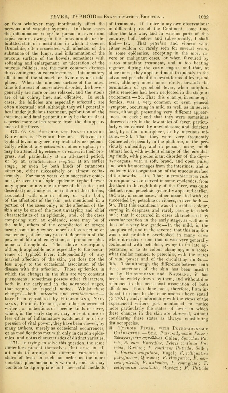 or from whatever may inordinately aflect the nervous and vascular systems. In these cases the inflammation is apt to pursue a severe and rapid course, owing to the unfavourable or de- bilitated state of constitution in which it occurs. Bronchitis, often associated with aft'ection of the substance of the lungs, and inflammation of 'the mucous surface of the bowels, sometimes with softening and enlargement, or ulceration, of the mucous follicles, are the most common diseases thus contingent on convalescence. Inflammatory afl^ections of the stomach or liver may also take place. When the mucous surface of the intes- tines is the seat of consecutive disorder, the bowels generally are more or less relaxed, and the stools are of an ochrey hue, and offensive. In such cases, the follicles are especially affected; are often ulcerated; and, although they will generally heal under judicious treatment, perforation of the intestines and fatal peritonitis may be the result at a period more or less remote from the disappear- ance of the fever. 470. G. Of Petechi;e and Exanthematous Eruptions in Typhoid Fevers.— Nervous or typhoid fevers may occur sporadically or epidemi- cally, without any petechial or other eruption ; or may be attended hy petechiie or vibices in their pro- gress, and particularly at an advanced period, or by an exanthematous eruption at an earlier stage; or even by both kinds of cutaneous affection, either successively or almost coeta- neously. For many years, or in successive epide- mics, or even in a single epidemic, typhoid fever may appear in any one or more of the states just described ; or it may assume either of these forms, associated with one or other, or with both, of the affections of the skin just mentioned in a portion of the cases only; or the affection of the skin may be one of the most unvarying and chief characteristics of an epidemic; and, of the cases composing such an epidemic, some may be of the mild, others of the complicated or severe form ; some may evince more or less reaction or excitement, others may present depression of the powers of life and congestion, as prominent phe- nomena throughout. The above description, although applicable more especially to the occur- rence of typhoid fever, independently of any marked affection of the skin, yet does not the less apply to the occasional association of the disease with this affection. Those epidemics, in which the changes in the skin are very constant phenomena, sometimes possess other characters, both in the early and in the advanced stages, that require an especial notice. Whilst these changes — both petechial and exa)it!ienjatous — have been considered by Hildexbrand, Nau- MANN, FoDERE, Peebles, and other experienced writers, as indications of specific kinds of fever, which, in the early stages, may present more or less either of inflammatory excitement or of de- pression of vital power; they have been viewed, by many authors, merely as occasional occurrences, or as modifications met with only in certain epide- mics, and not as characteristics of distinct varieties. 471. In trying to solve this question, the same difficulties present themselves that arise in all attempts to arrange the different varieties and states of fever in such an order as the more constant phenomena may warrant, and as may conduce to appropriate and successful methods of treatment. If I refer to my own observations' in different parts of the Continent, some time after the late war, and in various parts of this country, both before and subsequently, I shall find — Ist. That petechia: and vibices were either seldom or rarely seen for several years, in some epidemics, excepting in the most se- vere or malignant cases, or when favoured by a too stimulant treatment, and a too heating regimen during the early stages; and that, at other times, they appeared more frequently in the advanced periods of the lowest forms of fever, and even, although much more rarely, towards the termination of synochoid fever, when antiphlo- gistic remedies had been neglected in the stage of excitement. — 2d. That this change, in some epi- demics, was a very common or even general symptom, occurring in mild as well as in severe cases, although presenting very different appear- ances in each; and that they were sometimes observed early in the low states of fever, particu- larly when caused by unwholesome and deficient food, by a foul atmosphere, or by infectious mi- asms. — 3d. That they were very frequently connected, especially in the plethoric, in the pre- viously unhealthy, and in persons using much animal food, with evident change of the circulat- ing fluids, with predominant disorder of the diges- tive organs, with a soft, broad, and open pulse, and with haemorrhages from the intestines, and a tendency to disorganisation of the mucous surface of the bowels. — 4th. That an exanthematous rash or eruption was observed in some epidemics, from the third to the eighth day of the fever, was quite distinct from petechiee, generally appeared earlier, and was, in some cases, either associated with, or succeeded by, petechia or vibices, or even both.— 5th. That this exanthema was of a reddish colour, varying in deepness, and rarely passing to a dark hue ; that it occurred in cases characterised by vascular reaction in the early stage, as well as in those of a very low grade — in the mild, in the complicated, and in the severe; that this eruption was most probably overlooked in many cases where it existed ; and that it was very generally confounded with petechiae, owing to its late ap- pearance, or to its colour changing, in a some- what similar manner to petechiaj, with the states of vital power and of the circulating fluids. 6th. That although the difference between both these affections of the skin has been insisted on by HiLDENBRAND aud Naumann, it has been too widely drawn by them, and without due reference to the occasional association of both affections. From these facts, therefore, I am in- duced to come to the conclusions above stated {§ 470.) ; and, conformably with the views of the experienced writers just mentioned, to notice more particularly the states of fever in which these changes in the skin are observed, without considering these states as always constilutino- distinct species. iii. Typhoid Fever, with Putro-ady'namic Characters. — Syn. Putro-adynatnic Fever; Swoxosjuera ffriweSSvos, Galen; Synochus Pu- tris, S. cum Putredine, Febris continuu Pu- trida, Riviere; F. coutinens Putrida, Selle; F. Putrida sanguinea, Vogel; F. colliquativa putrefaciens, Quesnoi; F. Hungarica, F. ner- vosa-putrida, F. asthenica, F. contagiosa ; F. colliquativa essentialis, Borsieri; F, Putrida