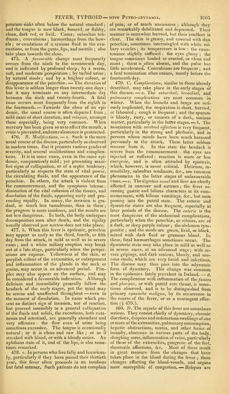 FEVER, TYPHOID —WITH Purno-ADYNAMiA perature sinks often below the natural standard ; ico; and the tongue is now black, fissured, or flabby, clean, dark red, or livid. Coma; subsullus ten- dinum ; convulsions; haemorrhage from the bow- els ; or exudations of a sanious fluid in the eva- cuations, or from the gums, lips, and nostrils ; also take place towards the close. 475. A faiourahte change most frequently occurs from the ninth to the seventeenth day, and is indicated by profound sleep ; by a warm, soft, and moderate perspiration ; by turbid urine; by natural stools ; and by a brighter colour, or disappearance of the petechiaj. — Tlie duration of this fever is seldom longer than twenty-one days ; but it may terminate on any intermediate day between the sixth and tvventy-fourtli. A fatal issue occurs most frequently from the eiglith to the fourteenth. — Towards the close of an epi- demic, the usual course is often departed from ; mild cases of short duration, and relapses, amongst these especially, being very common. When mercury has been given so as to aft'ect the mouth, a crisis is prevented, and convalescence is protracted. 476. B. Modifications. — a. Such is the more usual course of the disease, particularly as observed in modern times. But it presents various grades of severity, and several modifications and complica- tions. It is in some cases, even in the same epi- demic, comparatively mild ; yet presenting mani- fest signs of colliquation, or of a septic tendency, particularly as respects the state of vital power, the circulating fluids, and the appearance of the petechiae. In others, tlie attack is violent from the commencement, and the symptoms intense ; diminution of the vital cohesion of the tissues, and dissolution of the fluids, appearing early and pro- ceeding rapidly. In many, the invasion is gra- dual, or much less tumultuous, than in these; the progress is more insidious, and the results are not less dangerous. In both, the body undergoes decomposition soon after death, and the rigidity usually observed post mortem does not take place. 477. b. When this fever is epidemic, petecliiiE may appear as early as the third, fourth, or fifth day from the attack, in mild as well as in severe cases; and a white miliary eruption may break out at a late stage, particularly when the perspir- ations are copious. Yellowness of the skin, or purplish colour of the extremities, or enlargement and inflammation of the glands in the neck or groins, may occur in an advanced period. Pim- ples may also appear on the surface, and may be considered a favourable indication. Although delirium and insensibility generally follow the headach of the early stages, yet the mind may be serene and unaflected throughout — even to the moment of dissolution. In cases which pre- sent no distinct sign of invasion, nor of reaction, but proceed insensibly to a general colliquation of the fluids and solids, the excretions, both cuta- neous and intestinal, are generally abundant and very offensive : the flow even of urine being sometimes excessive. The tongue is occasionally natural; or it is clean and raw like ; or as if streaked with blood, or with a bloody sanies. An aphthous state of it, and of the lips, is also some- times remarked. 478. c. In persons who live fully and luxurious- ly, particularly if they have passed their thirtieth year, this fever often proceeds in an insidious but fatal manner. Such patients do not complain of pain, or of much uneasiness ; although they are remarkably debilitated and depressed. Their manner is somewhat hurried, but their intellect is clear. The skin is greasy, and covered with dun petechiaj, sometimes intermingled with white mi- liary vesicles ; its temperature is low : the coun- tenance slightly suffused : the eyes glassy ; the tongue sometimes loaded or crusted, or clean and moist; thirst is _often absent, and the pulse but little accelerated. Convulsions are frequent; and a fatal termination often ensues, mostly before the fourteenth day. 479. C. Complications, similar to those already described, may take place in the early stages of this disease. — a. The catarrhal, bronchial, and pulmonary complications are most common in winter. When the bronchi and lungs are seri- ously implicated, the respiration is short, hurried, or laboured ; cough is frequent; and the sputum is bloody, rusty, or consists of a dark, sanious matter, particularly in the latter stages,— h. The association with cerebral ajjectio)i is very frequent, particularly in the strong and plethoric, and in persons whose minds have been much harassed previously to the attack. These latter seldom recover from it. In this state the headach is severe from the commencement: the eyes are injected or suffused : reaction is more or less energetic, and is often attended by epistaxis, which, however, is never critical. Delirium, in- sensibility, subsultus tendinum, 6cc., are common phenomena in the latter stages of unfavourable cases. — c. Thedigestiie canal and liver are chiefly affected in summer and autumn ; the fever as- suming gastric and bilious characters at its com- mencement, with bilious vomitings, &c., but soon passing into the putrid state. The enteric and dysenteric states are also frequent, especially at later periods of the disease. The enteric is the most dangerous of the abdominal complications, particularly when the petechias, or vibices, are of a dark, or deep purple colour ; the abdomen tym- panitic ; and the stools are green, livid, or black, mixed with dark fluid or grumous blood. In these, fatal hasmorrhages sometimes occur. The dysenteric state may take place in mild as well as in severe cases, at an advanced stage; with se- vere gripings, and dark sanious, bloody, and mu- cous stools, which are very fcEtid and infectious. The disease may thus pass into the adynamic form of dysentery. This change was common in the epidemics lately prevalent in Ireland, — d. The complication with inflammation of \\ie fauces and pharynx, or with putrid sore throat, is some- times observed, and is to be distinguished from primary cynanche maligna, by its occurrence in the course of the fever, or as a contingent aflfec- tion (§ 479,). 480. D. The sequela: of this fever are sometimes serious. They consist chiefly of dysentery, chronic diarrhoea, dropsies and oedematous swellings of one or more of the extremities, pulmonary consumption, hepatic obstructions, mania, and other forms of insanity, abscesses in various parts of the body, sloughing sores, inflammation of veins, particularly of those of the extremities, gangrene of the feet, rheumatic affections, &c. IMost of these result in great measure from the changes that have taken place in the blood during the fever ; these changes affecting the blood-vessels, and organs most susceptible of congestion.—iJe/ajsies are