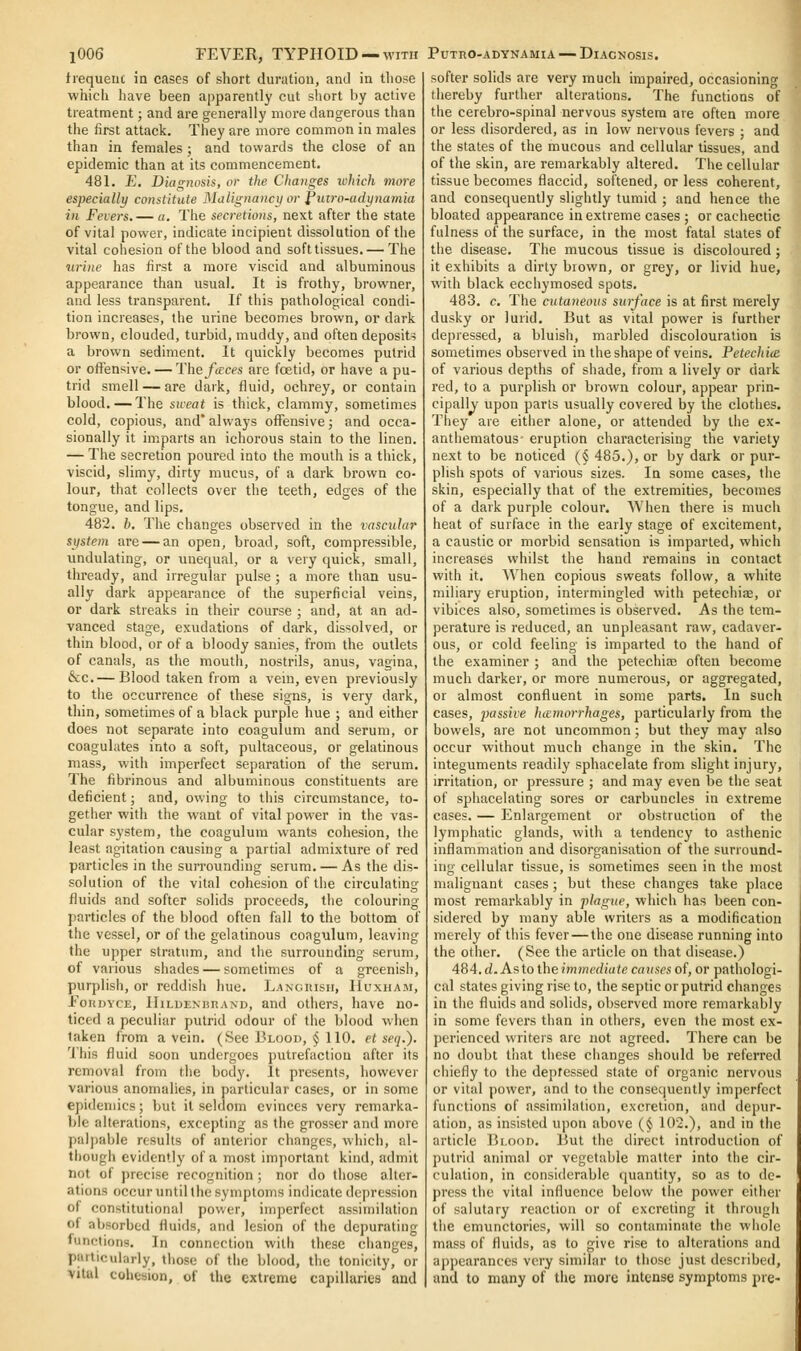 frequeuc in cases of short duration, anJ in those which have been apparently cut short by active treatment; and are generally more dangerous than the first attack. They are more common in males than in females ; and towards the close of an epidemic than at its commencement. 481. £. Diacrjiosis, or the Changes lokich more especially coxstitute ^Idlignancy or I'uvo-adynamia in Fevers.— a. The secretions, next after the state of vital power, indicate incipient dissolution of the vital cohesion of the blood and soft tissues. — The nrine has first a more viscid and albuminous appearance than usual. It is frothy, browner, and less transparent. If this pathological condi- tion increases, the urine becomes brown, or dark brown, clouded, turbid, muddy, and often deposits a brown sediment. It quickly becomes putrid or offensive. — The focces are foetid, or have a pu- trid smell — are dark, fluid, ochrey, or contain blood. — The sweat is thick, clammy, sometimes cold, copious, and' always oflTensive; and occa- sionally it imparts an ichorous stain to the linen. — The secretion poured into the mouth is a thick, viscid, slimy, dirty mucus, of a dark brown co- lour, that collects over the teeth, edges of the tongue, and lips. 482. b. The changes observed in the vascular system are — an open, broad, soft, compressible, imdulating, or unequal, or a very quick, small, thready, and irregular pulse ; a more than usu- ally dark appearance of the superficial veins, or dark streaks in their course ; and, at an ad- vanced stage, exudations of dark, dissolved, or thin blood, or of a bloody sanies, from the outlets of canals, as the mouth, nostrils, anus, vagina, &c.— Blood taken from a vein, even previously to the occurrence of these signs, is very dark, thin, sometimes of a black purple hue ; and either does not separate into coagulum and serum, or coagulates into a soft, pultaceous, or gelatinous mass, with imperfect separation of the serum. The fibrinous and albuminous constituents are deficient; and, owing to this circumstance, to- gether with the want of vital power in the vas- cular system, the coagulum wants cohesion, the least agitation causing a partial admixture of red particles in the surrounding serum. — As the dis- solution of the vital cohesion of the circulating fluids and softer solids proceeds, tlie colouring particles of the blood often fall to the bottom of the vessel, or of the gelatinous coagulum, leaving the upper stratum, and the surrounding serum, of various shades — sometimes of a greenish, purplish, or reddish hue. LANoitisii, Huxham, ToKDVcE, lIiLDENnnAND, and others, have no- ticed a peculiar putrid odour of the blood when taken from a vein. (See Blood, $ 110. el seij.). 'I'his fluid soon undergoes putrefaction after its removal from the body. It presents, however various anomalies, in particular cases, or in some epidemics; but it seldom evinces very remarka- ble alterations, excepting as the grosser and more pal])ab]e results of anterior changes, which, al- though evidently of a most important kind, admit not of precise recognition; nor do those alter- ations occur until the symptoms indicate depression of constitutional pov.er, imperfect assimilation of aljsorbed fluids, and lesion of the depurating functions. In connection with these changes, particularly, those of the blood, the tonicity, or vital cohesion, of the extreme capillaries and softer solids are very much impaired, occasioning thereby further alterations. The functions of the cerebro-spinal nervous system are often more or less disordered, as in low nervous fevers ; and the states of the mucous and cellular tissues, and of tlie skin, are remarkably altered. The cellular tissue becomes flaccid, softened, or less coherent, and consequently slightly tumid ; and hence the bloated appearance in extreme cases ; or cachectic fulness of the surface, in the most fatal slates of the disease. The mucous tissue is discoloured ; it exhibits a dirty brown, or grey, or livid hue, with black ecchymosed spots. 483. c. The cutaneous surface is at first merely dusky or lurid. But as vital power is further depressed, a bluish, marbled discolouration is sometimes observed in the shape of veins. Petecliiie of various depths of shade, from a lively or dark red, to a purplish or brown colour, appear prin- cipally upon parts usually covered by the clothes. They are either alone, or attended by the ex- anthematous- eruption characterising the variety next to be noticed (§ 485.), or by dark or pur- plish spots of various sizes. la some cases, the skin, especially that of the extremities, becomes of a dark purple colour. When there is much heat of surface in the early stage of excitement, a caustic or morbid sensation is imparted, which increases whilst the hand remains in contact with it. When copious sweats follow, a white miliary eruption, intermingled with petechise, or vibices also, sometimes is observed. As the tem- perature is reduced, an unpleasant raw, cadaver- ous, or cold feeling is imparted to the hand of the examiner ; and the petechias often become much darker, or more numerous, or aggregated, or almost confluent in some parts. In such cases, passive hiemorrhages, particularly from the bowels, are not uncommon; but they may also occur without much change in the skin. The integuments readily sphacelate from slight injury, irritation, or pressure ; and may even be the seat of sphacelating sores or carbuncles in extreme cases. — Enlargement or obstruction of the lymphatic glands, with a tendency to asthenic inflammation and disorganisation of the surround- ing cellular tissue, is sometimes seen in the most malignant cases ; but these changes take place most remarkably in plague, which has been con- sidered by many able writers as a modification merely of this fever — the one disease running into the other. (See the article on that disease.) 484. d. As to the mmcrfiufe causes of, or pathologi- cal states giving rise to, the septic or putrid changes in the fluids and solids, observed more remarkably in some fevers than in others, even the most ex- perienced writers are not agreed. There can be no doubt that these changes should be referred chiefly to the depressed state of organic nervous or vital power, and to the consequently imperfect functions of assimilation, excretion, and depur- ation, as insisted upon above {§ 102.), and in the article Bi.oon. But the direct introduction of putrid animal or vegetable matter into the cir- culation, in considerable quantity, so as to de- press the vital influence below tiie power either of salutary reaction or of excreting it through the cmunctories, will so contaminate the whole mass of fluids, as to give rise to alterations and appearances very similar to those just described, and to many of the more intense symptoms pre-