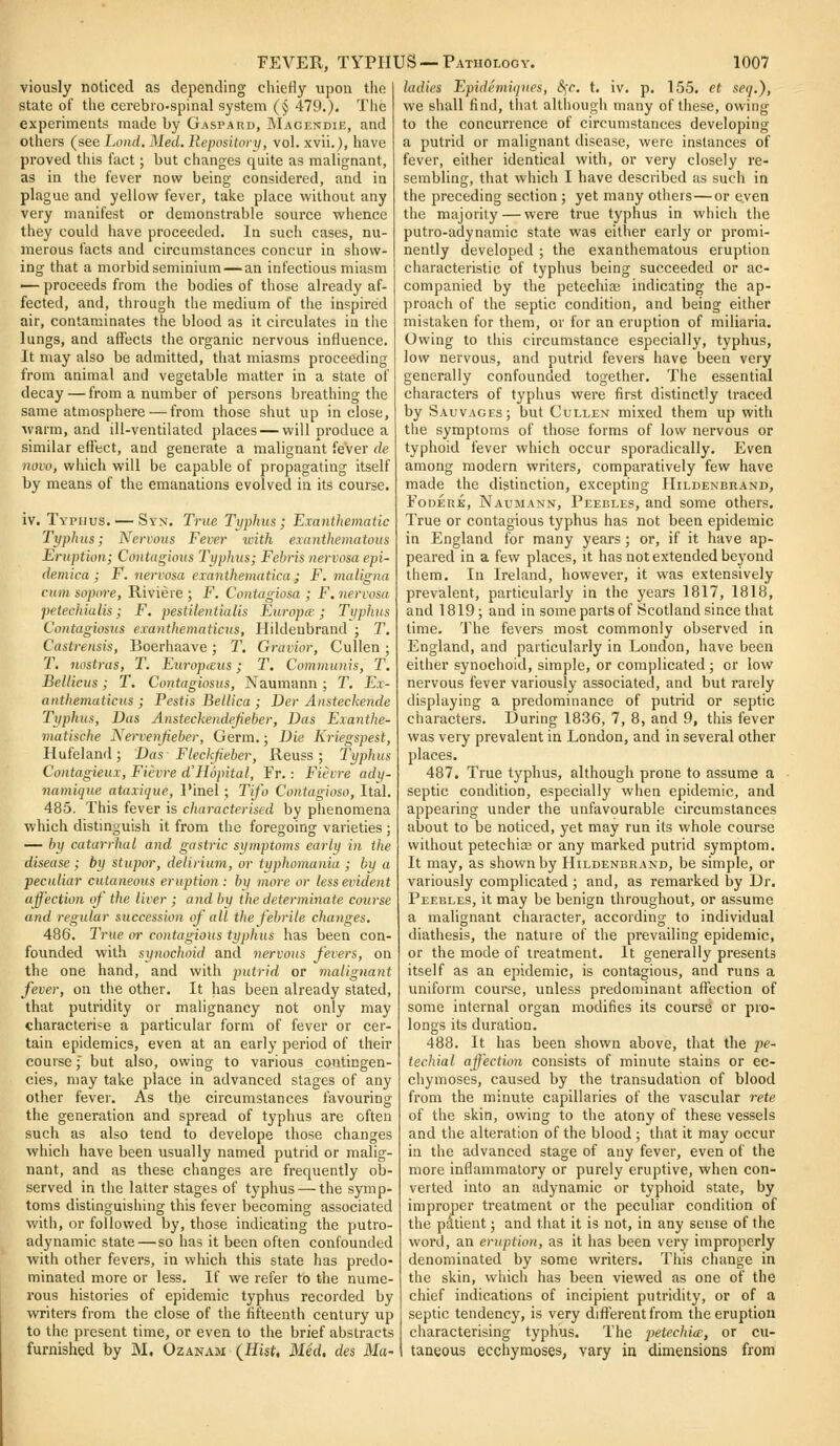 viously noticed as depending chiefly upon tlie state of the cerebro-spinal system (§ 479.). The experiments made by Gaspard, Macendie, and others (see Lend. Med. Repository, vol. xvii.J, have proved this fact; but changes quite as malignant, as in the fever now being considered, and in plague and yellow fever, take place without any very manifest or demonstrable source whence they could have proceeded. In such cases, nu- merous facts and circumstances concur in show- ing that a morbid seminium — an infectious miasm — proceeds from the bodies of those already af- fected, and, through the medium of the inspired air, contaminates the blood as it circulates in the lungs, and affects the organic nervous influence. It may also be admitted, that miasms proceeding from animal and vegetable matter in a state of decay—from a number of persons breathing the same atmosphere — from those shut up inclose, warm, and ill-ventilated places — will produce a similar effect, and generate a malignant fever de novo, which will be capable of propagating itself by means of the emanations evolved in its course. iv. Typhus. —Syn. True Typhus; Exanthematic Typhus; Nervous Fever with exanthematous Eruption; Contagious Typhus; Febris nervosa epi- demica ; F. nervosa eianthematica; F. maligiia cnm sopore, Riviere ; F. Contagiosa ; F. nervosa petechialis; F, pestilentialis Europce; Typhus Contagiosus exanthematicus, Hildeubrand ; T. Castrensis, Boerhaave; T. Gravior, Cullen ; r, nostras, T. EuroptEus; T. Communis, T. Eellicus; T. Contagiosus, Naumann ; T, Ex- anthematicus ; Pestis Bellica ; Der Ansteckende Typhus, Das Ansteckendefieber, Das Exanthe- matische Nervenjieber, Germ.; Die Kriegspest, Hufeland; Das Fleckfieber, Reuss; Typhus Contagieux, Fievre d'Hopital, Fr.: Fievre ady- namique ataxique, I'inel ; Tifo Contagioso, Ital. 485. This fever is characterised by phenomena which distmguish it from the foregoing varieties ; — by catarrhal and gastric symptoms early in the disease; by stupor, delirium, or typhomania ; by a peculiar cutaneous eruption: by more or less evident affection of the liver ; and by the determinate course and regular succession of all the febrile changes, 486. True or contagious typhus has been con- founded with synochoid and nervous fevers, on the one hand, and with putrid or jnalignayit fever, on the other. It has been already stated, that putridity or malignancy not only may characterise a particular form of fever or cer- tain epidemics, even at an early period of their course; but also, owing to various contingen- cies, may take place in advanced stages of any other fever. As the circumstances favouring the generation and spread of typhus are often such as also tend to develope those changes which have been usually named putrid or malig- nant, and as these changes are frequently ob- served in the latter stages of typhus — the symp- toms distinguishing this fever becoming associated with, or followed by, those indicating the putro- adynamic state — so has it been often confounded with other fevers, in which this state has predo- minated more or less. If we refer to the nume- rous histories of epidemic typhus recorded by writers from the close of the fifteenth century up to the present time, or even to the brief abstracts furnished by M, Ozanam (Hist, Med, des Mu' ladies Epidemiqnes, i^r. t. iv. p. 155. ct seq.), we shall find, that although many of these, owing to the concurrence of circumstances developing a putrid or malignant disease, were instances of fever, either identical with, or very closely re- sembling, that which I have described as such in the preceding section ; yet many otiiers—or even the majority — were true typhus in which the putro-adynamic state was either early or promi- nently developed ; the exanthematous eruption characteristic of typhus being succeeded or ac- companied by the petechia; indicating the ap- proach of the septic condition, and being either mistaken for them, or for an eruption of miliaria. Owing to this circumstance especially, typhus, low nervous, and putrid fevers have been very generally confounded together. The essential characters of typhus were first distinctly traced by Sauvages; but Cullex mixed them up with the symptoms of those forms of low nervous or typhoid fever which occur sporadically. Even among modern writers, comparatively few have made the distinction, excepting Hildenbrand, FoDERK, Naumann, Peebles, and some others. True or contagious typhus has not been epidemic in England for many years ; or, if it have ap- peared in a few places, it has not extended beyond them. In Ireland, however, it was extensively prevalent, particularly in the years 1817, 1818, and 1819; and in some parts of Scotland since that time. The fevers most commonly observed in England, and particularly in London, have been either synochoid, simple, or complicated ; or low nervous fever variously associated, and but rarely displaying a predominance of putrid or septic characters. During 1836, 7, 8, and 9, this fever was very prevalent in London, and in several other places. 487. True typhus, although prone to assume a septic condition, especially when epidemic, and appearing under the unfavourable circumstances about to be noticed, yet may run its whole course without petechia or any marked putrid symptom. It may, as shown by Hildenbrand, be simple, or variously complicated ; and, as remai'ked by Dr. Peebles, it may be benign throughout, or assume a malignant character, according to individual diathesis, the nature of the prevailing epidemic, or the mode of treatment. It generally presents itself as an epidemic, is contagious, and runs a uniform course, unless predominant affection of some internal organ modifies its course or pro- longs its duration. 488. It has been shown above, that the pe- techial affection consists of minute stains or ec- chymoses, caused by the transudation of blood from the minute capillaries of the vascular rete of the skin, owing to the atony of these vessels and the alteration of the blood ; that it may occur in the advanced stage of any fever, even of the more inflammatory or purely eruptive, when con- verted into an adynamic or typhoid state, by improper treatment or the peculiar condition of the pdtient; and that it is not, in any sense of the word, an eruption, as it has been very improperly denominated by some writers. This change in the skin, which has been viewed as one of the chief indications of incipient putridity, or of a septic tendency, is very different from the eruption characterising typhus. The jjetechice, or cu- taneous ecchymoses, vary in dimensions from