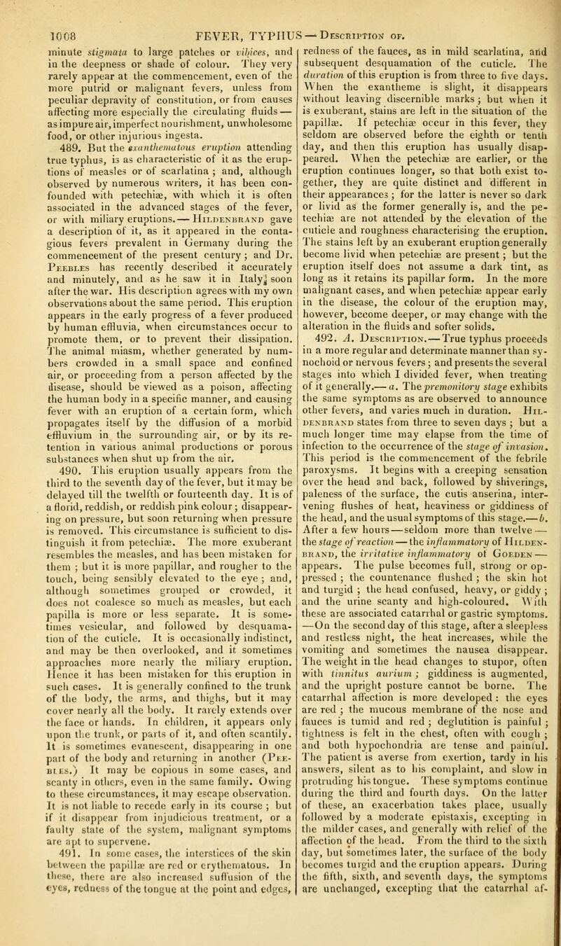 minute stigmata to large patclies or vihices, and in the deepness or shade of colour. They very rarely appear at the commencement, even of the more putrid or malignant fevers, unless from peculiar depravity of constitution, or from causes affecting more especially the circulating fluids — as impure air, imperfect nourishment, unwholesome food, or other injurious ingesta. 489. But the exanthema tons eruption attending true typhus, is as cliaracteristic of it as the erup- tions of measles or of scarlatina ; and, although observed by numerous writers, it has been con- founded with petechiae, with which it is often associated in the advanced stages of the fever, or with miliary eruptions.— Hildenisrand gave a description of it, as it appeared in the conta- gious fevers prevalent in Ciermany during the commencement of the present century; and Dr. Peebles has recently described it accurately and minutely, and as he saw it in Ilalyj soon after the war. His description agrees with my own observations about the same period. This eruption appears in the early progress of a fever produced by human efHuvia, when circumstances occur to promote them, or to prevent their dissipation. The animal miasm, whether generated by num- bers crowded in a small space and confined air, or proceeding from a person affected by the disease, should be viewed as a poison, affecting the human body in a specific manner, and causing fever with an eruption of a certain form, which propagates itself by the diffusion of a morbid effiuvium in the surrounding air, or by its re- tention in various animal productions or porous substances when shut up from the air, 490. This eruption usually appears from the third to the seventh day of the fever, but it may be delayed till the twelfth or fourteenth day. It is of a florid, reddish, or reddish pink colour ; disappear- ing on pressure, but soon returning when pressure is removed. This circumstance is sufficient to dis- tinguish it from petechiae. The more exuberant resembles the measles, and has been mistaken for them ; but it is more papillar, and rougher to the touch, being sensibly elevated to the eye ; and, although sometimes grouped or crowded, it does not coalesce so much as measles, but each papilla is more or less separate. It is some- times vesicular, and followed by desquama- tion of the cuticle. It is occasionally indistinct, and may be then overlooked, and it sometimes approaches more nearly the miliary eruption, llence it has been mistaken for this eruption in such cases. It is generally confined to the trunk of the body, the arms, and thighs, but it may cover nearly all the body. It raicly extends over the face or hands. In children, it appears only upon the trunk, or parts of it, and often scantily. It is sometimes evanescent, disappearing in one part of the body and returning in another (1'ke- Btts.) It may be copious in some cases, and scanty in others, even in the same family. Owing to these circumstances, it may escape observation. It is not liable to recede early in its course ; but if it disappear fi'om injudicious treatment, or a faulty slate of the .system, malignant symptoms are apt to supervene. 491. In some cases, the interstices of the skin between the papilhe are red or crythenjatous. In these, there are also increased sufl'usion of the eyes, redness of the tongue at the point and edges, redness of the fauces, as in mild scarlatina, and subsequent desquamation of the cuticle. The duration of this eruption is from three to five days. \\ hen the exantheme is slight, it disappears without leaving discernible marks ; but when it is exuberant, stains are left in the situation of the papillffi. If petechiae occur in this fever, they seldom are observed before the eighth or tenth day, and then this eruption has usually disap- peared. When the petechias are earlier, or the eruption continues longer, so that both exist to- getiier, they are quite distinct and different in their appearances ; for the latter is never so dark or livid as the former generally is, and the pe- techiae are not attended by the elevation of the cuticle and roughness characterising the eruption. The stains left by an exuberant eruption generally become livid when petechiae are present; but the eruption itself does not assume a dark tint, as long as it retains its papillar form. In the more malignant cases, and when petechiae appear early in the disease, the colour of the eruption may, however, become deeper, or may change with the alteration in the i^uids and softer solids. 492, A, Description. — True typhus proceeds in a more regular and determinate manner than sy- nochoid or nervous fevers; and presents the several stages into which I divided fever, when treating of it generally.— a. Thepremonitoi-y stage exhibits the same symptoms as are observed to announce other fevers, and varies much in duration. Hil- DENBRAND statcs from three to seven days ; but a much longer time may elapse from the time of infection to the occurrence of the stage oj' invasion. This period is the commencement of the febrile paroxysms. It begins with a creeping sensation over the head and back, followed by shiverings, paleness of the surface, the cutis anserina, inter- vening flushes of heat, heaviness or giddiness of the head, and the usual symptoins of this stage,— h. After a few hours — seldom more than twelve — the stage of reaction — the injiammatory of Hiluen- nux'ST), \\\e irritative inflammatory of Goeden — appears. The pulse becomes full, strong or op- pressed ; the countenance flushed ; the skin hot and turgid ; the head confused, heavy, or giddy ; and the urine scanty and high-coloured. With these are associated catarrhal or gastric symptoms, —On the second day of this stage, after a sleepless and restless night, the heat increases, while the vomiting and sometimes the nausea disappear. The weight in the head changes to stupor, often with tinnitus aurium ; giddiness is augmented, and the upright posture cannot be borne. The catarrhal aflection is more developed : the eyes are red ; the mucous membrane of the nose and fauces is tumid and red ; deglutition is painful ; tightness is felt in the chest, often with cough ; and both hypochondria are tense and painlul. The patient is averse from exertion, tardy in his answers, silent as to his complaint, and slow in protruding his tongue. These symptoms continue (luring the third and fourtii days. On the latter of these, an exacerbation takes place, usually followed by a moderate cpistaxis, excepting in the milder cases, and generally with relief of the aflection of the head. From the third to the sixth day, but sometimes later, the surface of the body becomes tuigiil and the eruption appears. During the fifth, sixth, and seventh days, the symptoins are unchanged, excepting that the catarrhal .li-