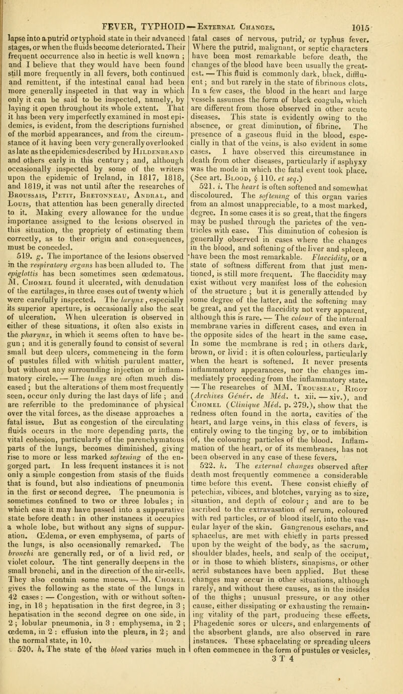 lapse into a putrid or typhoid state in their advanced stages, or when the fluids become deteriorated. Their frequent occurrence also in hectic is well known ; and I believe that they would have been found still more frequently in all fevers, both continued and remittent, if the intestinal canal had been more generally inspected in that way in which only it can be said to be inspected, namely, by luying it open throughout its whole extent. That it has been very imperfectly examined in most epi- j demies, is evident, from the descriptions furnished ! of the morbid appearances, and from the circum- > stance of it having been very generally overlooked aslate astheepidemicsdescribed by Hildenbrand and others early in this century; and, although occasionally inspected by some of the writers upon the epidemic of Ireland, in 1817, 1818, and 1819, it was not until after the researches of Broussais, Petit, Buetonneau, Andral, and Louis, that attention has been generally directed to it. Waking every allowance for the undue importance assigned to the lesions observed in this situation, the propriety of estimating them correctly, as to their origin and consequences, must be conceded. 519. g. The importance of the lesions observed in the respiratory organs has been alluded to. The epiglottis has been sometimes seen oedematous. M. CHOiMEL found it ulcerated, with denudation of the cartilages, in three cases out of twenty which were carefully inspected. The larynx, especially its superior aperture, is occasionally also the seat of ulceration. When ulceration is observed in either of these situations, it often also exists in the pharynx, in which it seems often to have be- gun ; and it is generally found to consist of several small but deep ulcers, commencing in the form of pustules filled with whitish purulent matter, but without any surrounding injection or inflam- matory circle. — The lungs are often much dis- eased ; but the alterations of them most frequently seen, occur only during the last days of life ; and are referrible to the predominance of physical over the vital forces, as the disease approaches a fatal issue. But as congestion of the circulating fluids occurs in the more depending parts, the vital cohesion, particularly of the parenchymatous parts of the lungs, becomes diminished, giving rise to more or less marked softening of the en- gorged part. In less frequent instances it is not only a simple congestion from stasis of the fluids that is found, but also indications of pneumonia in the first or second degree. The pneumonia is sometimes confined to two or three lobules; in which case it may have passed into a suppurative state before death : in other instances it occupies a whole lobe, but without any signs of suppur- ation. Qidema, or even emphysema, of parts of the lungs, is also occasionally remarked. The bronchi are generally red, or of a livid red, or violet colour. The lint generally deepens in the small bronchi, and in the direction of the air-cells. They also contain some mucus.— M. Chomel gives the following as the state of the lungs in 42 cases : — Congestion, with or without soften- ing, in 18; hepatisation in the first degree, in 3 ; hepatisation in the second degree on one side, in 2; lobular pneumonia, in 3 : emphysema, in 2 ; oedema, in 2 : effusion into the pleura, in 2; and the normal state, in 10. - 520. h. The state of the blood varies much in fatal cases of nervous, putrid, or typhus fever. Where the putrid, malignant, or septic characters have been most remarkable before death, the changes of the blood have been usually the great- est. — This fluid is commonly dark, black, difilu- ent; and but rarely in the state of fibrinous clots. In a few cases, the blood in the heart and large vessels assumes the form of black coagula, which are diflferent from those observed in other acute diseases. This state is evidently owing to the absence, or great diminution, of fibrine. The presence of a gaseous fluid in the blood, espe- cially in that of the veins, is also evident in some cases. I have observed this circumstance in death from other diseases, particularly if asphyxy was the mode in which the fatal event took place. (See art. Blood, § 110. et seq.') 521. i. The heart is often softened and somewhat discoloured. The scftentng of this organ varies from an almost unappreciable, to a most marked, degree. In some cases it is so great, that the fingers may be pushed through the parietes of the ven- tricles with ease. This diminution of cohesion is generally observed in cases where the chano-es in the blood, and softening of the liver and spleen, have been the most remarkable. Flaccidity, or a state of softness diflferent from that just men- tioned, is still more frequent. The flaccidity may exist without very manifest loss of the cohesion of the structure ; but it is generally attended by some degree of the latter, and the softening may be great, and yet the flaccidity not very apparent, although this is rare. — The colour of the internal membrane varies in diflferent cases, and even in the opposite sides of the heart in the same case. In some the membrane is red ; in others daik, brown, or livid : it is often colourless, particularly when the heart is softened. It never presents inflammatory appearances, nor the changes im- mediately proceeding from the inflammatory state. — The researches of MM. Trousseau, Rigot (Archives G6ner. de Med. t. xii.—xiv.), and Chomel (Clinique Med. p. 279.), show that the redness often found in the aorta, cavities of the heart, and large veins, in this class of fevers, is entirely owing to the tinging by, or to imbibition of, the colouring particles of the blood. Inflam- mation of the heart, or of its membranes, has not been observed in any case of these fevers. 522. k. The external changes observed after death most frequently commence a considerable time before this event. These consist chiefly of petechia?, vibices, and blotches, varying as to size, situation, and depth of colour; and are to be ascribed to the extravasation of serum, coloured with red particles, or of blood itself, into the vas- cular layer of the skin. Gangrenous eschars, and sphacelus, are met with chiefly in parts pressed upon by the weight of the body, as the sacrum, shoulder blades, heels, and scalp of the occiput, or in those to which blisters, sinapisms, or other acrid substances have been applied. But these changes may occur in other situations, although rarely, and without these causes, as in the insides of the thighs; unusual pressure, or any other cause, either dissipating or exhausting the remain- ing vitality of the part, producing these eflfects. Phagedenic sores or ulcers, and enlargements of the absorbent glands, are also observed in rare instances. These sphacelating or spreading ulcers often commence in the form of pustules or vesicles,