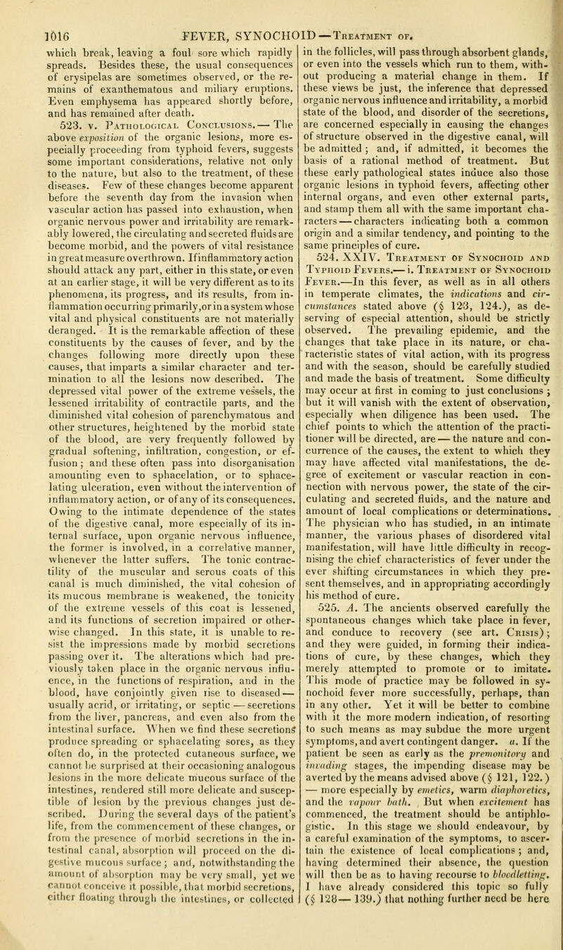 which break, leaving a foul sore which rapidly spreads. Besides these, the usual consequences of erysipelas are sometimes observed, or the re- mains of exanthematous and miliary eruptions. Even emphysema has appeared shortly before, and has remained after death. 523. V. Patholomcal Conclusions.— The above exposiiion of the organic lesions, more es- pecially proceeding from typhoid fevers, suggests some important considerations, relative not only to the nature, but also to the treatment, of these diseases. Few of these changes become apparent before the seventh day from the invasion when vascular action has passed into exhaustion, when organic nervous power and irritability are remark- ably lowered, the circulating and secreted fluids are become morbid, and the powers of vital resistance in great measure overthrown. If inflammatory action should attack any part, either in this state, or even at an earlier stage, it will be very different as to its phenomena, its progress, and its results, from in- flammation occurring primarily,or in a system whose vital and physical constituents are not materially deranged. It is the remarkable affection of these constituents by the causes of fever, and by the changes following more directly upon these causes, that imparts a similar character and ter- mination to all the lesions now described. The depressed vital power of the extreme vessels, the lessened irritability of contractile parts, and the diminished vital cohesion of parenchymatous and other structures, heightened by the morbid state of the blood, are very frequently followed by gradual softening, infiltration, congestion, or ef- fusion ; and these often pass into disorganisation amounting even to sphacelation, or to sphace- lating ulceration, even without the intervention of inflammatory action, or of any of its consequences. Owing to the intimate dependence of the states of the digestive canal, more especially of its in- ternal surface, upon organic nervous influence, the former is involved, in a correlative manner, whenever the latter suffers. The tonic contrac- tility of the muscular and serous coats of this canal is much diminished, the vital cohesion of its mucous membrane is weakened, the tonicity of the extreme vessels of this coat is lessened, and its functions of secretion impaired or other- wise changed. In this state, it is unable to re- sist the impressions made by moibid secretions passing over it. The alterations which had pre- viously taken place in the organic nervous influ- ence, in the functions of respiration, and in the blood, have conjointly given rise to diseased — usually acrid, or irritating, or septic—secretions fiom the liver, pancreas, and even also from the intestinal surface. AVhen we find these secretions produce spreading or sphacelating sores, as they often do, in the protected cutaneous surface, we cannot he surprised at their occasioning analogous lesions in the more delicate mucous surface of the intestines, rendered still more delicate and suscep- tible of lesion by the previous changes just de- scribed. During the several days of the patient's life, from the commencement of these changes, or from the presence of morbid secretions in the in- testinal canal, absorption will proceed on the di- gestive mucous surface ; and, notwithstanding the amount of absorption may be very small, yet we cannot conceive it possible, that morbid secretions, cither floating through the intestines, or colkxted in the follicles, will pass through absorbent glands, or even into the vessels which run to them, with- out producing a material change in them. If these views be just, the inference that depressed organic nervous influence and irritability, a morbid state of the blood, and disorder of the secretions, are concerned especially in causing the changes of structure observed in the digestive canal, will be admitted ; and, if admitted, it becomes the basis of a rational method of treatment. But these early pathological states induce also those organic lesions in typhoid fevers, affecting other internal organs, and even other external parts, and stamp them all with the same important cha- racters— characters indicating both a common origin and a similar tendency, and pointing to the same principles of cure. 524. XXIV. Treatment of Synochoid and Typhoid Fevers.— i. Treatment of Synochoid Fever.—In this fever, as well as in all others in temperate climates, the indications and cir- cumstances staled above (§ 123, 124.), as de- serving of especial attention, should be strictly observed. The prevailing epidemic, and the changes that take place in its nature, or cha- racteristic states of vital action, with its progress and with the season, should be carefully studied and made the basis of treatment. Some diflSculty may occur at first in coming to just conclusions j but it will vanish with the extent of observation, especially when diligence has been used. The chief points to which the attention of the practi- tioner will be directed, are — the nature and con- currence of the causes, the extent to which they may have affected vital manifestations, the de- gree of excitement or vascular reaction in con- nection with nervous power, the state of the cir- culating and secreted fluids, and the nature and amount of local complications or determinations. The physician who has studied, in an intimate manner, the various phases of disordered vital manifestation, will have little difliculty in recog- nising the chief characteristics of fever under the ever shifting circumstances in which tiiey pre- sent themselves, and in appropriating accordingly his method of cure. 525. A. The ancients observed carefully the spontaneous changes which take place in fever, and conduce to recovery (see art. Crisis) ; and they were guided, in forming their indica- tions of cure, by these changes, which they merely attempted to promote or to imitate. This mode of practice may be followed in sy- nochoid fever more successfully, perhaps, than in any other. Yet it will be belter to combine with it the more modern indication, of resorting to such means as may subdue the more urgent symptoms, and avert contingent danger. «. If the patient be seen as early as the premonitorq and ini(idin<:; stages, the impending disease may be averted by the means advised above (§ 121, 122.) — more especially by emi-lics, warm diaphoretics, and the raponv hath. i5ut when excitement has commenced, the treatment should be antiphlo- gistic. In this stage we should endeavour, by a careful examination of the symptoms, to ascer- tain the existence of local complications ; and, having determined their absence, the question will then be as to having recourse to blocdletliiif^. I have already considered this topic so fully (§ 128— 139._) that nothing further need be here