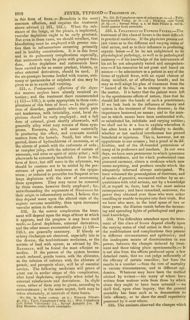 in this form of fever. — Bronchitis is the most common affection, and requires the treatment above advised (§ 161, 162.). When the sub- stance of the lungs, or the pleura, is nnplicated, vascular depletions ought to be early practised. But even in these cases, we should recollect, that bloodletting must be employed with greater cau- tion than in mflammations occurring primarily and in healthy constitutions. It is in this fever and in its pulmonary complications especially, that antimonials may be given with greatest free- dom. After depletions and antimonials have been carried as far as seems prudent, blisters, or other external derivatives, should be used. If the air-passages become loaded with mucus, anti- mony or ipecacuanha or sulphate of zinc may be given so as to excite full vomiting. 531. c. Predominant affections of the diges- tioe mucoiLS surface have already received at- tention ; and the treatment there recommended (§ 155 —159.), is quite appropriate in these com- plications of this form of fever. — In the gastric state of disorder, particularly when much pain and tenderness, with irritability, exist, local de- pletions should be early employed ; and a full dose of calomel, given shortly afterwards, will generally allay what may remain of these sym- ptoms. Enemata, also, will assist materially in producing this effect, and evacuate morbid matters from the bowels. Small, but often re peated, doses of hydrochlorate of ammonia, or of the nitrate of potash with the carbonate of soda ; or camphor julep, with the solution of acetate of ammonia, and nitre or spirit of nitric ajther ; will afterwards be extremely beneficial. Even in this form of fever, but still more in the adynamic, we should be cautious not to be misled by the per- sistence of pain and tenderness at the epigas- trium ; or induced to prescribe too frequent or too large depletions with the view of overcoming these symptoms. They may never be removed by these means, however freely employed ; for, notwithstanding the arguments of Broussais for their origin in inflammatory action, I believe that they depend more upon the altered state of the organic nervous sensibility, than upon increased vascular action in the stomach. 532. In the enteric com]>Ucation the treat- ment will depend upon the stage of fever at which it appears, and the progress it may have itself made. — Local depletions, external derivatives, and the other means enumerated above (§ 156 — 159.), are generally necessary. If bloody or ochrey discharges are observed, especially late in the disease, the terebinthinate medicines, or the acetate of lead with opium, as advised by Ur. Bardsley, will be found the most efficient re- medies. If the powers of the system become much reduced, gentle tonics, with the chlorates, as the infusion of valerian with the chlorate of potash, and paregoric elixir, will be of essential service. The following medicines will prove of great use in earlier stages of this complication, after local depletions, especially when aided by external rubefacients and derivatives. In slight cases, either of them may be given, according to circumstances ; in the more urgent, both may be taken alternately, at intervals of tliree hours. - No. 223. li Soda; carbon. Rr. x. ; I'otassa; NItratis or. viij.; Tiiict. (^amphoroE Comp. .5j. ; Mist, ('ampliura.' (vcl IiiFusi Viil(rri;ina;) .3 X.; .Syrtipi Auraiitii 3ss. M. Flat Haustu.t, scxtls horis sumcndus. No. 224. R Camphoras rasse et subactaegr.ss j.; Pulv. Ipecacuanhae Comp. gr. iv.—vj.; Hydrarg. cum Creta gr. iij—V., Syrupi Simp. q. s. ut fiant Pilulse ij. vel iij. sexta quague liora sumendse. 533. ii. Treatment OF Typhoid Fevers.—The treatment of this class of fevers is the most difficult in practical medicine. If the physician possess not just views as to the different and varying states of vital action, and as to their influence in producing organic lesion — if he be not enlightened as to physiological pathology, as well as to pathological anatomy — if his knowledge of the instruments of his art be not adequately varied and comprehen- sive— if his resources be not great and based on science — he administers to a patient in any of the forms of typhoid fever, with an equal chance of doing mischief, or of affording benefit; and he may as well adopt his plan of treatment from the  hazard of the die, as to attempt to reason on the matter. It is better that the patient were left to the spontaneous efforts of nature, than that he should fall into the hands of such a practitioner. If we look back to the influence of theory and system in the treatment of these diseases; to the importance bestowed on names; and to the man- ner in which names have been confounded with, or substituted for, indefinite and varying entities; we shall not be at a loss to explain wherefore it has often been a matter of difficulty to decide, whether or not medical interference has proved beneficial or injurious. This is, however, not an opprobrium to our science ; but a proof of its dif- ficulties, and of the ill-founded pretensions of many of its professors and teachers. In our own days, we have seen pretensions to which ignorance gave confidence, and for which professional cant procured currency, obtain a credence which now seems surprising, and produce results which the adequately informed always anticipated. We have witnessed the promulgation of doctrines, and of modes of practice, warranted neither by an ac- quaintance with vital actions, nor by a knowledge of, or regard to, facts, lead to the most serious consequences ; and have remarked, moreover, the power they obtained over those who were either unwillingor unable to inquire into their truth. But we have also seen, in the brief space of two or three years, the illusion vanish before the increas- ing and spreading lights of pathological and prac- tical knowledge. 534. The difficulties attendant upon the treat- ment of this class of fevers depend chiefly upon the varying states of vital action in their course ; the modifications and complications they present in different circumstances and epidemics; and the inade(|uate means of discrimination in our power, between the changes induced by treat- ment and those taking place spontaneously.— It is not also from the effects produced upon a few detached cases, that we can judge sufficiently of the efficacy of certain remedies; but from the results in a number —from the rate of mortality in various circumstances, and in different epi- demics. Whatever may have been the method advised by writers — too many of whom have written from motives wide from those by which alone they ougiit to have been actuated — we siiall find, upon close inquiry, that the general mortality has been such as to demonstrate its little efficacy, or to show the small superiority possessed by it over others, 535. The ancients observed the changes which