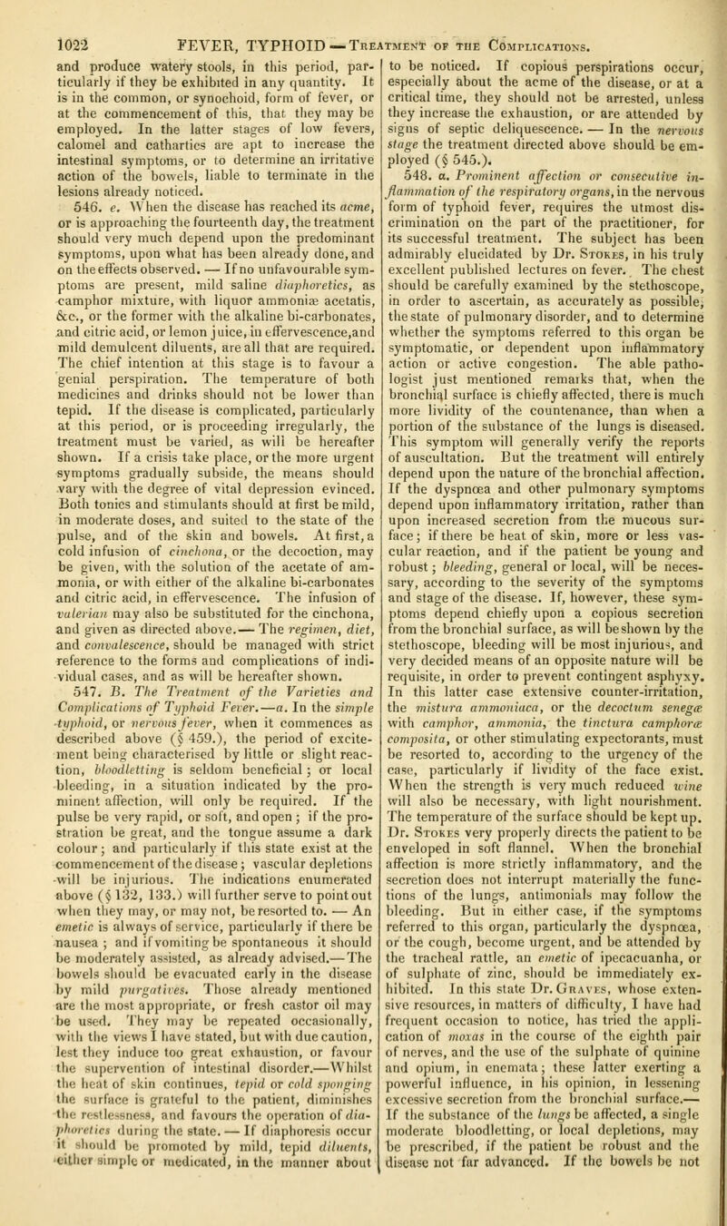 and produce watery stools, in this period, par- ticularly if they be exhibited in any quantity. It is iu the common, or synochoid, form of fever, or at the commencement of this, that they may be employed. In the latter stages of low fevers, calomel and cathartics are apt to increase the intestinal symptoms, or to determine an irritative action of the bovi'els, liable to terminate in the lesions already noticed. 546. c. When the disease has reached its acme, or is approaching the fourteenth day, the treatment should very much depend upon the predominant symptoms, upon what has been already done, and on the effects observed. — If no unfavourable sym- ptoms are present, mild saline diaphoretics, as camphor mixture, with liquor ammoniaj acetatis, &c., or the former with the alkaline bi-carbonates, and citric acid, or lemon juice, iu efFervescence,and mild demulcent diluents, are all that are required. The chief intention at this stage is to favour a genial perspiration. The temperature of both medicines and drinks should not be lower than tepid. If the disease is complicated, particularly at this period, or is proceeding irregularly, the treatment must be varied, as wili be hereafter shown. If a crisis take place, or the more urgent symptoms gradually subside, the means should .vary with the degree of vital depression evinced. Both tonics and stimulants should at first be mild, in moderate doses, and suited to the state of the pulse, and of the skin and bowels. At first, a cold infusion of cinchona, or the decoction, may be given, with the solution of the acetate of am- monia, or with either of the alkaline bi-carbonates and citric acid, in effervescence. The infusion of valerian may also be substituted for the cinchona, and given as directed above.— The regimen, diet, and convalescence, should be managed with strict reference to the forms and complications of indi- vidual cases, and as will be hereafter shown. 547. B. The Treatment of the Varieties and Complications of Typhoid Fever.—a. In the simple ■typhoid, or nervous fever, when it commences as described above (§ 459.), the period of excite- ment being characterised by little or slight reac- tion, bloodletting is seldom beneficial; or local bleeding, in a situation indicated by the pro- minent affection, will only be required. If the pulse be very rapid, or soft, and open ; if the pro- stration be great, and the tongue assume a dark colour; and particularly if this state exist at the commencement of the disease; vascular depletions •will be injurious. 'Jlie indications enumerated above (§132, 133.) will further serve to point out when they may, or may not, be resorted to. — An emetic is always of service, particularly if there be nausea; and if vomiting be spontaneous it should be moderately assisted, as already advised.— The bowels should be evacuated early in the disease by mild purgatives. Those already mentioned are the most appropriate, or fresh castor oil may be used. They may be repeated occasionally, with the views I have stated, but with due caution, lest they induce too great exhaustion, or favour the supervention of intestinal disorder.—Whilst the heat of skin continues, tepid or cold sponging the surface is grateful to the patient, diminishes the restlessness, and favours the operation o( dia- phoretics during the state. — If diaphoresis occur it should be promoted l)y mild, tepid diluents, 'either simple or medicated, in the manner about to be noticed. If copious perspirations occur, especially about the acme of the disease, or at a critical time, they should not be arrested, unless they increase the exhaustion, or are attended by signs of septic deliquescence. — In the nervous stage the treatment directed above should be era- ployed (§ 545.). 548. a. Prominent affection or comecuiive in- flammation of the respiratory organs,in the nervous form of typhoid fever, recjuires the utmost dis- crimination on the part of the practitioner, for its successful treatment. The subject has been admirably elucidated by Dr. Stokes, in his truly excellent published lectures on fever. The chest should be carefully examined by the stethoscope, in order to ascertain, as accurately as possible, the state of pulmonary disorder, and to determine whether the symptoms referred to this organ be symptomatic, or dependent upon inflammatory action or active congestion. The able patho- logist just mentioned remarks that, when the bronchial surface is chiefly affected, there is much more lividity of the countenance, than when a portion of the substance of the lungs is diseased. This symptom will generally verify the reports of auscultation. But the treatment will entirely depend upon the nature of the bronchial affection. If the dyspnoea and other pulmonary symptoms depend upon inflammatory irritation, rather than upon increased secretion from the mucous sur- face; if there be heat of skin, more or less vas- cular reaction, and if the patient be young and robust; bleeding, general or local, will be neces- sary, according to the severity of the symptoms and stage of the disease. If, however, these sym- ptoms depend chiefly upon a copious secretion from the bronchial surface, as will beshown by the stethoscope, bleeding will be most injurious, and very decided means of an opposite nature will be requisite, in order to prevent contingent asphyxy. In this latter case extensive counter-irritation, the 7nistura ammoniaca, or the decocinm senegee with camphor, ammonia, the tinctura camphorce composita, or other stimulating expectorants, must be resorted to, according to the urgency of the case, particularly if lividity of the face exist. When the strength is very much reduced xvine will also be necessary, with light nourishment. The temperature of the surface should be kept up. Dr. Stokes very properly directs the patient to be enveloped in soft flannel. When the bronchial affection is more strictly inflammatory, and the secretion does not interrupt materially the func- tions of the lungs, anlimonials may follow the bleeding. But in either case, if the symptoms referred to this organ, particularly the dyspnoea, or the cough, become urgent, and be attended by the tracheal rattle, an emetic of ipecacuanha, or of sulphate of zinc, should be immediately ex- hibited. In this state Dr. Graves, whose exten- sive resources, in matters of difficulty, I have had fre([uent occasion to notice, has tried the appli- cation of mo.ias in the course of the eighth pair of nerves, and the use of the sulphate of quinine and opium, in enemata; these latter exerting a powerful influence, in his opinion, in lessening excessive secretion from the bronchial surface.— If the substance of the lungs be affected, a single moderate bloodletting, or local depletions, may be prescribed, if the patient be robust and the disease not far advanced. If the bowels be not