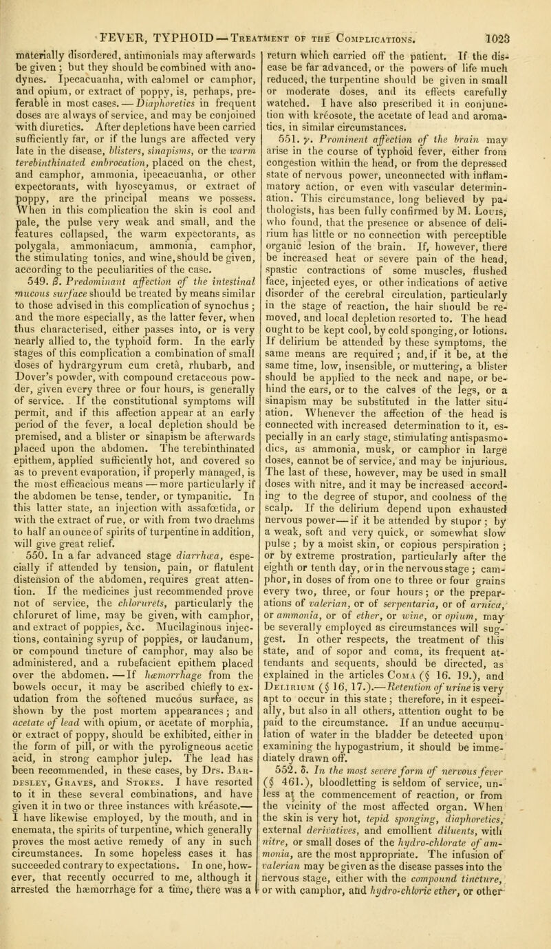 materially disorclered, antimonials may afterwards be given ; but they should be combined with ano- dynes. Ipecacuanha, with calomel or camphor, and opium, or extract of poppy, is, perhaps, pre- ferable in most cases. — Diaphoretics in frequent doses are always of service, and may be conjoined Tvith diuretics. After depletions have been carried sufficiently far, or if the lungs are affected very late in the disease, blisters, sinapisms, or the ivarm terebinthinated embrocation, placed on the chest, and camphor, ammonia, ipecacuanha, or other expectorants, with hyoscyamus, or extract of poppy, are the principal means we possess. When in this complication the skin is cool and pale, the pulse very weak and small, and the features collapsed, the warm expectorants, as polygala, ammoniacum, ammonia, camphor, the stimulating tonics, and wine, should be given, according to the peculiarities of the case. 549. B. Predominant affection of the intestinal mucous surface s\\o\i]d be treated by means similar to those advised in this complication of synochus ; and the more especially, as the latter fever, when thus characterised, either passes into, or is very nearly allied to, the typhoid form. In the early stages of this complication a combination of small doses of hydrargyrum cum cretii, rhubarb, and Dover's powder, with compound cretaceous pow- der, given every three or four hours, is generally of service. If the constitutional symptoms will permit, and if this affection appear at an early period of the fever, a local depletion should be premised, and a blister or sinapism be afterwards placed upon the abdomen. The terebinthinated epithem, applied sufficiently hot, and covered so as to prevent evaporation, if properly managed, is the most efficacious means — more particularly if the abdomen be tense, tender, or tympanitic. In this latter state, an injection with assafoetida, or with the extract of rue, or with from two drachms to half an ounce of spirits of turpentine in addition, will give great relief. 550. In a far advanced stage diarrhcca, espe- cially if attended by tension, pain, or flatulent distension of the abdomen, requires great atten- tion. If the medicines just recommended prove not of service, the chlorurets, particularly the chloruret of lime, may be given, with camphor, and extract of poppies, &c. Mucilaginous injec- tions, containing syrup of poppies, or laudanum, or compound tincture of camphor, may also be administered, and a rubefacient epithem placed over tiie abdomen. —If hismorrhage from the bowels occur, it may be ascribed chiefly to ex- udation from the softened mucous surface, as shown by the post mortem appearances; and acetate of lead with opium, or acetate of morphia, or extract of poppy, should be exhibited, either in the form of pill, or with the pyroligneous acetic acid, in strong camphor julep. The lead has been recommended, in these cases, by Drs. Bak- DESLEY, Graves, and Stokes. I have resorted to it in these several combinations, and have given it in two or three instances with kr^asote.— 1 have likewise employed, by the mouth, and in enemata, the spirits of turpentine, which generally proves the most active remedy of any in such circumstances. In some hopeless cases it has succeeded contrary to expectations. In one, how- ever, that recently occurred to me, although it arrested the haemorrhage for a time, there was a return which carried off the patient. If the dis- ease be far advanced, or the powers of life much reduced, the turpentine should be given in small or moderate doses, and its effects carefully watched. I have also prescribed it in conjunc- tion with kreosote, the acetate of lead and aroma« tics, in similar circumstances. 551. y. Prominent affection of the brain may arise in the course of typhoid fever, either from congestion within the head, or from the depressed state of nervous power, unconnected with inflam- matory action, or even with vascular determin- ation. This circumstance, long believed by pa- thologists, has been fully confirmed bylM. Louis, wlio found, that the presence or absence of deli- rium has little or no connection with perceptible organic lesion of the brain. If, however, there be increased heat or severe pain of the head, spastic contractions of some muscles, flushed face, injected eyes, or other indications of active disorder of the cerebral circulation, particularly in the stage of reaction, the hair should be re- moved, and local depletion resorted to. The head ought to be kept cool, by cold sponging, or lotions. If delirium be attended by these symptoms, the same means are required; and,if it be, at the same time, low, insensible, or muttering, a blister should be applied to the neck and nape, or be- hind the ears, or to the calves of the legs, or a sinapism may be substituted in the latter situ- ation. Whenever the affection of the head is connected with increased determination to it, es- pecially in an early stage, stimulating antispasmo- dics, as ammonia, musk, or camphor in large doses, cannot be of service, and may be injurious. The last of these, however, may be used in small doses with nitre, and it may be increased accord- ing to the degree of stupor, and coolness of the scalp. If the delirium depend upon exhausted nervous power—if it be attended by stupor ; by a weak, soft and very quick, or somewhat slow pulse ; by a moist skin, or copious perspiration ; or by extreme prostration, particularly after the eighth or tenth day, or in the nervous stage ; cam- phor, in doses of from one to three or four grains every two, three, or four hours; or the prepar- ations of valerian, or of serpentaria, or of arnica, or ammonia, or of ether, or ivine, or opium, may be severally employed as circumstances will sug- gest. In other respects, the treatment of this state, and of sopor and coma, its frequent at- tendants and sequents, should be directed, as explained in the articles Coma (§ 16. 19.), and Delirium (§ 16, 17.).—Rete^ition of urine \s\ery apt to occur in this state; therefore, in it especi- ally, but also in all others, attention ought to be paid to the circumstance. If an undue accumu- lation of water in the bladder be detected upon examining the hypogastrium, it should be imme- diately drawn off. 552. 5. 7?j the most severe form of nervous fever (§ 461.), bloodletting is seldom of service, un- less a| the commencement of reaction, or from the vicinity of the most affected organ. AVhen the skin is very hot, tepid sponging, diaphoretics, external derivatives, and emollient diluents, with nitre, or small doses of the hydro-chlorate of am- monia, are the most appropriate. The infusion of valerian may be given as the disease passes into the nervous stage, either with the compound tincture, ■ or with camphor, and hydro-chloric etlw, or other