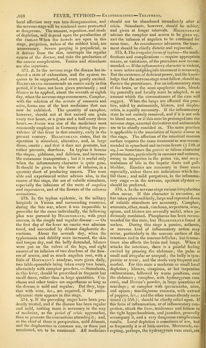 local affection may run into disorganisation, ami the nervous stage will be rendered more protracted or dangerous. The amount, repetition, and mode of depletion, will depend upon the peculiarities of the case.— When the bowels are open in this stage, purgatives, unless of the mildest kind, are unnecessary. Severe purging is prejudicial, as it derives from the skin, interrupts the regular course of the disease, and risks the production of the enteric complication. Tonics and stimulants are also injurious. 572. 0. In the nervous stage the disease has in- duced a state of exhaustion, and the system re- quires to be supported, and even gently excited. HiLDENBRAND recommeuds an emetic early in this period, if it have not been given previously ; and blisters to be applied, about the seventh or eighth day, when the nervous stage commences. Camphor, with the solution of the acetate of ammonia and 7iitre, forms one of the best medicines that can now be exhibited. The quantity of camphor, however, should not at first exceed one grain every two hours, or a grain and a half every three hours. — Arnica was one of the medicines most commonly employed in Germany during the pre- valence of this fever in that country, early in the present century. IIildenbrand states, that its operation is stimulant, alterative, and, in large doses, emetic ; and that it does not promote, but rather prevents, diarrhoea. In typhus it lessens the stupor, giddiness, and delirium, and increases the cutaneous transpiration ; but it is useful only when the inflammatory character is quite gone. It should be given in the form of infusion, in a quantity short of producing nausea. This most able and experienced writer advises also, in the course of this stage, the use of volatile stimulants, especially the infusions of the roots of angelica and imperatoria, and of the flowers of the calamus aromaticus. 573. In the typhus epidemic, in the military hospitals in Vienna and surrounding countries, during the late war, where it was impossible to prescribe for the cases individually, the following plan was pursued by HiLDENimANO, with great success, in the simple and regular disease : — On the first day of the fever an emetic was adminis- tered, and succeeded by diluent diaphoretic de- coctions. About the seventh day, when the typhomania and debility were increased, the skin and tongue dry, and the belly distended, blisters were put on the calves of the legs, and eight ounces of an infusion of two drachms of the flow- ers of arnica, and as much angelica root, with a little of Hoffmann's anodyne, were given daily, two table-spoonfuls being taken every two hours, alternately with camphor powders. — Stimulants, in this fever, should be prescribed in frequent but small doses, rather than in large quantities. Cin- chona and other tonics are superfluous as long as the disease is mild and regular. But they, toge- ther with wine, &c., are required, if the putro- adynamic state appears in this stage. 574. y. If the preceding stages have been pru- dently treated, and if the disease has been regular and mild, nothing more is necessary in the way of medicine, as the period of crisis approaches, than to ])romote the evacuations attending it; and, as the cliief of these is perspiration, mild diluents, and ihe diaphoretics in common use, or those just mentioned, arc to be continued. All medicines I should not be abandoned immediately after atj crisis. Stimulants, however, should be milderyl and given at longer intervals. Hildenrrani I advises the camphor and arnica to be given up, and the infusion of angelica to be continued for I some time. As convalescence advances, the treat- j ment should be chiefly dietetic and regimenal. I 575. S.The irregular forms of tjiphus—the modi- 1 fications and complications — require appropriate , means, or variations, of the procedure now recom- mended.— If the infammatory character is violent, a more activeantiphlogistic treatment is necessary. I But the existence of deficient power, and the know- ledge that the nervous stage must follow, should in- fluence the practitioner. For an inflammatory state of the brain, or the semi-apoplectic state, bleed- ing generally and locally must be adopted, to an amount which the circumstances of the case will suggest. When the lungs are affected this prac- tice, aided by antimonials, blisters, and diapho- retics, is equally necessary. If the inflammatory state be not entirely removed, and if it is not safe to bleed more, or if this state be prolonged into the nervous stage, external derivatives and antimonials are to be chiefly confided in. The same practice is applicable to the association of hepatic disease in this stage. The affection of the intestinal mucous surface requires the same treatment as was recom- mended in synochoid and nervous fevers (§ 549. ct seq.) — Sometimes the gastric or bilious character predominates, particularly in summer and autumn, owing to impurities in the prima via, and accu- mulations of bile in the hepatic ducts and gall- bladder. Emetics are necessary in these cases especially, unless there are indications which for- bid them ; and mild purgatives, in the inflamma- tory stage — in the nervous, aperient clysters — should be preferred. 576. £. In the nervous stage various irregularities often occur. If this character is excessive, or has taken place suddenly, large and repeated doses of volatile stimulants are necessary. Camphor, ammonia, ether, musk, cinchona, serpentaria, wine, opium, and blisters are severally useful, when ju- diciously combined. Phosphorus has been recom- mended for this state, but Hildenerand found it useless. During this stage a passive, asthenic, or nervous kind of inflammatory action rnay occur, particularly in the mucous surface of the intestines and in the mucous follicles; but it some- times also affects the brain and lungs. When it attacks the intestines, there is a painful feeling excited by pressing the abdomen ; the pulse is small and irregular or unequal; the belly is tym- panitic or tense ; and the stools very frequent and morbid. For this state a moderate or small local depletion ; blisters, sinapisms, or hot turpentine embrocations, followed by warm poultices, over the abdomen ; camphor, with hydrargyrum cum creta, and Dover's powder, in large quantities of mucilage ; or camphor with ipecacuanha, nitre, and opium ; mucilaginous enemata, with extract of poppies, (l\c.; and the other means already inen- tioned (§ 550.) ; shouhl be chiefly relied upon. If this form of inflammation, or of inflammatory con- M gestion, attack the liver, tenderness and fulness in * tlie right hypochondrium, and jaundice, gencinlly accompany it, and a very dangerous complication results. JiOcal depletion is sometimes of use, but as frequently it is of little service. Mercurials, ex- cepting, perhaps, the hydrargyrum cum cret;i,are