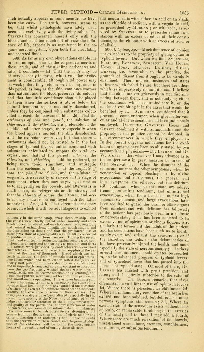 such actually appears in some measure to have been the case. The trutli, however, seems to be, that whilst pathologists have lately been occupied exclusively with the living solids, Dr. Stevens has concerned himself only with the blood, and kept too much out of view the influ- ence of life, especially as manifested in the or- ganic nervous system, upon both the circulating and secreted fluids. 599. As far as my own observations enable me to form an opiuion as to the respective merits of these acids, and of tiie alkaline carbonates and salts, I conclude — 1st, That the acids may be of service early in fever, whilst vascular excite- ment is considerable, although vital power may be weak ; that they seldom will be injurious in this period, as long as the skin continues warmer than natural, and the blood preserves its colour; and that but little confidence should be placed in them when the surface is at, or below, the natural temperature, or materially discoloured, unless they be conjoined wiUi substances calcu- lated to excite the powers of life. 2d, That the carbonates of soda and potash, the solution of chLn-ine, and the chlorides, are preferable in the middle and latter stages, more especially when the blood appears inorbid, the skin discoloured, and the excretions ofl'ensive ; but that the sub- carbonates should not be trusted to in the last stages of typhoid fevers, unless conjoined with substances calculated to support the vital en- ergies ; and that, at this period, chlorine, the chlorates, and chlorides, should be preferred, as being more tonic, stimulant, and antiseptic than the carbonates. 3d, That the sulphate of soda, the phosphate of soda, and the sulphate of magnesia, are severally of service in the stage of excitement, when they may be given, at first so as to act gently on the bowels, and afterwards in small doses, as refrigerants or alteratives; and that the chlorate of potash, the citrates, and ace- tates may likewise be employed with the latter intentions. And, 4th, That circumstances may occur, in which it will be advantageous to exhibit taneously in the same camp, array, fleet, or ship; that the causes were chiefly putrid water, mouldy and adul- terated bread, diseased and unwholesome flesh, vegetable and animal exhalations, insufficient nourishment, and the depressing passions ; and that the protracted use of salted provisions of a good a.uality was but little concerned in producing either of these diseases. During the seven- teenth and eighteenth centuries, trading vessels were pro- visioned as cheaply and as sparingly as possible, and fleets and armies were provided hy contractors who enriched themselves and those who passed their supplies at the ex- pense of the lives of thousands. Bread which was ac- tually nauseous ; the flesh of animals dead of epizootics ; provisions which had been either salted for years, or nearly half putrid; numbers sleeping in a small space and in imperfectly renewed air ; the constant evaporation from the too frequently washed decks ; water kept in wooden casks until it became blackish, inky, stinking, and nauseously putrid; were causes of fever often in protracted and simultaneous operation. I have never been in a ship in any other capacity than as a passenger ; but some of my voyages have been long, and have afforded me occasions of witnessing, even at the commencement of thenineteenth century, the existence of some of these causes. For many years matters have been altered, especially in the navy. The mutiny at the Nore; the advance of know- ledge ; the stricter attention to the supply, preparation, and quality of the provisions ; the preservation of water iu iron tanks, and some other subordinate circumstances; have done more to banish putrid fevers, dysentery, and scurvy from our fleets, than the use of citric acid or any other antiscorbutic or antiseptic; and I have no doubt that the prevention of these causes, and the general adop- tion of the chlorides, will be found the most certain means of preventing and of curing these diseases. the neutral salts with either an acid or an alkali, as the chloride of sodium, with a vegetable acid, as prescribed by Morgan ; or witii soda, as ad- vised by Stevens ; or to prescribe saline sub- stances with an excess of either of their consti- tuents, as the chlorates with an excess of acid or of alkali. 600.1. Opium, (5fc.—Much difference of opinion has existed as to the propriety of giving opium in typhoid fevers. But when we find Svpeniiam, POLIDORI, RoLFINCK, SciILEGEL, Van HoVEN, Hobie, Horn, JMarcus, Latham, Stokes, Graves, &c. favourable to the practice, the grounds of dissent from it ought to be carefully examined. There are circumstances and states of fever which forbid its use, but there are others which as imperatively require it; and I believe that the objectors err grievously in not discrimi- nating between them, and in not studying either the conditions which contra-indicate it, or the modes of exhibiting it in the cases that would be benefited by it. Sydenham considered that it prevented coma or stupor, when given after vas- cular and alvine evacuations had been judiciously employed. Odhehus, Gilchrist, Home, and Graves combined it with antimonials; and the propriety of the practice cannot be doubted, in the circumstances in which they employed it. In the present day, the indications for the exhi- bition of opiates have been so ably stated by two accomplished physicians—Dr. Latham and Dr. W. Stokes — that whatever I may advance as to this subject must in great measure be an echo of their observations. When the disorder of the sensorium outruns the other symptoms ; when by venesection or topical bleeding, or by alvine evacuations and refrigerants, tiie general and local symptoms are relieved, but the delirium still continues; when to this state are added, tremors, subsultus tendinum, and unrestrained evacuations; when there has been at first hio-h vascular excitement, and large evacuations have been required to guard the brain or other organs from mischief, and wild delirium has followed ; if the patient has previously been in a delicate or nervous state; if he has been addicted to an excessive use of spirituous or vinous liquors, par- ticularly Ihe former; if the habits of the patient and his occupations have been such as to inordi- nately excite and exhaust the sensorium ; or if tiie anxieties, the toils, or the debaucheries of life have previously injured the health, and more especially the state of nervous energy ; —in these several circumstances should opiates be resorted to, in the advanced progress of typhoid fevers, and of .synochoid fever that has passed into the nervous or typhoid state. On most of these. Dr. Latham has insisted with great precision and force ; and I entirely subscribe to the value of his remarks. Dr. Stokes remarks, that three circumstances call for the use of opium in fever : 1st, Where there is persistent watciifulness ; 2d, Where an inflammatory condition of the brain has existed, and been subdued, but delirium or other nervous symptoms still remain ; 3d, Where an excited state of the sensorium exists without heat of scalp, or remarkable throbbing of the arteries of the head ; and to these I may add a fourth, AVhere there are much relaxation of the bowels, unrestrained evacuations, tremors, watchfulness, or delirium, or subsultus tendinum.