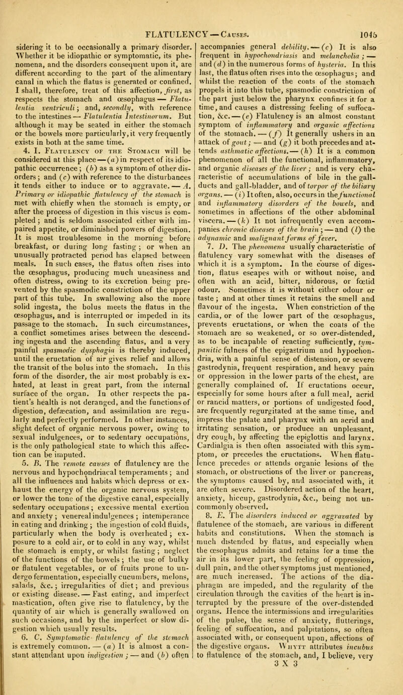 sidering it (o be occasionally a primary disorder. Whether it be idiopathic or symptomatic, its phe- nomena, and the disorders consequent upon it, are different according to the part of tiie alimentary canal in which the flatus is generated or confined. I shall, therefore, treat of this affection, Jiist, as respects the stomach and oesophagus—Flatu- lentia ventrimli; and, secondlt/, with reference to the intestines— Flatulentia Intestiiioruni. But although it may be seated in either the stomach or the bowels more particularly,it very frequently exists in both at the same time. 4. I. Flatulency of the Stomach will be considered at this place — (a) in respect of its idio- pathic occurrence ; (6) as a symptom of other dis- orders ; and (c) with reference to the disturbances it tends either to induce or to aggravate. — A, Primary or idiopathic Jiatulency of the stomach is met with chiefly when the stomach is empty, or after the process of digestion in this viscus is com- pleted ; and is seldom associated eitlier with im- paired appetite, or diminished powers of digestion. It is most troublesome in the morning before breakfast, or during long fasting ; or when an unusually protracted period has elapsed between meals. In such cases, the flatus often rises into the oesophagus, producing mucii uneasiness and often distress, owing to its excretion being pre- vented by the spasmodic constriction of the upper part of this tube. In swallowing also the more solid ingesta, the bolus meets the flatus in the oesophagus, and is interrupted or impeded in its passage to the stomach. In such circumstances, a conflict sometimes arises between the descend- ing ingesta and the ascending flatus, and a very painful spasmodic dysphagia is thereby induced, until the eructation of air gives relief and allows the transit of the bolus into the stomach. In this form of the disorder, the air most probably is ex- hated, at least in great part, from the internal surface of the organ. In other respects the pa- tient's health is not deranged, and the functions of digestion, defa;cation, and assimilation are regu- larly and perfectly performed. In other instances, slight defect of organic nervous power, owing to sextial indulgences, or to sedentary occupations, is the only pathological state to which this aflec- tion can be imputed. 5. B. The remote catises of flatulency are the nervous and hypochondriacal temperaments; and all the influences and habits which depress or ex- haust the energy of tiie organic nervous system, or lower the tone of the digestive canal, especially sedentary occupations ; excessive mental exertion and anxiety ; venereal indulgences ; intemperance in eating and drinking ; the ingestion of cold fluids, particularly when the body is overheated; ex- posure to a cold air, or to cold in any way, whilst the stomach is empty, or whilst fasting; neglect of the functions of the bowels ; tlie use of bulky or flatulent vegetables, or of fruits prone to un- dergo fermentation, especially cucumbers, melons, salads, &c.; irregularities of diet; and previous or existing disease. — Fast eating, and imperfect ma'jtication, often give rise to flatulency, by the quantity of air which is generally swallowed on such occasions, and by the imperfect or slow di- gestion which usually results. 6. C. Sumplomotic fiatulency of the sUmach is extremely common. — (a) It is almost a con- stant attendant upon in^igeition ; — and (/') often accompanies general debility.-~ (c) It is also frequent in hypochondriasis and melancholia ; — and ((/) in the numerous forms of hy>.teria. In this last, the flatus often rises into the oesophagus; and whilst the reaction of the coats of the stomach propels it into this tube, spasmodic constriction of the part just below the pharynx confines it for a time, and causes a distressing feeling of suffoca- tion, &c. — (e) Flatulency is an almost constant symptom of injiammatory and organic affections of the stomach. — (f) It generally ushers in an attack of gout; — and (g) it both precedes and at- tends asthmatic affections.— (h) It is a common phenomenon of all the functional, inflammatory, and organic diseases of the lirer; and is very cha- racteristic of accumulations of bile in the gall- ducts and gall-bladder, anAoi torpor of the biliary organs. — (i) Itoften, also, occurs in thefunctional and injiammatory disorders of the bouels, and sometimes in affections of the other abdominal viscera. — (k) It not infrequently even accom- panies chronic diseases of the brain; — and (I) the adynamic and malignant forms of fever, 7. D. The phenomena usually characteristic of flatulency vary somewhat with the diseases of which it is a symptom. In the course of diges- tion, flatus escapes with or without noise, and often with an acid, bitter, nidorous, or foetid odour. Sometimes it is without either odour or taste ; and at other times it retains the smell and flavour of the ingesta. When constriction of the cardia, or of the lower part of the oesophagus, prevents eructations, or when the coats of the stomach are so weakened, or so over-distended, as to be incapable of reacting sufliciently, (i/m- pn?!i«(c fulness of the epigastrium and hypochon- dria, with a painful sense of distension, or severe gastrodynia, frequent respiration, and heavy pain or oppression in the lower parts of the chest, are generally complained of. If eructations occur, especially for some hours after a full meal, acrid or rancid matters, or portions of undigested food, are frequently regurgitated at the same time, and impress the palate and pharynx with an acrid and irritating sensation, or produce an unpleasant, dry cough, by affecting the epiglottis and larynx. Cardialgia is then often associated with tiiis sym- ptom, or precedes the eructations. When flatu- lence precedes or attends organic lesions of the stomach, or obstructions of the liver or pancreas, the symptoms caused by, and associated with, it are often severe. Disordered action of the heart, anxiety, hiccup, gastrodynia, &c., being not un- commonly observed. 8. E, The disorders induced or aggravated by flatulence of the stomach, are various indifferent habits and constitutions. When the stomach is much distended by flatus, and especially when the oesophagus admits and retains lor a time the air in its lower part, the feeling of oppression, dull pain, and the other symptoms just mentioned, are much increased. I'he actions of the dia- phragm are impeded, and the regularity of the circulation through the cavities of the heart is in- terrupted by the pressure of the over-distended organs. Hence the intermissions and irregularities of the pulse, the sense of anxiety, flutterings, feeling of suflbcation, and palpitations, so often associated with, or consequent upon, affections of the digestive organs. Whytt attributes incubus to flatulence of the stomach, and, I believe, very 3X3