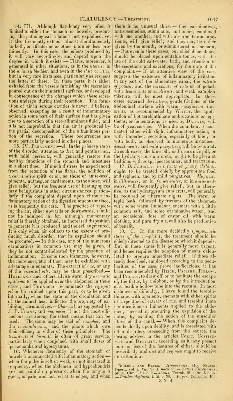 14. III. Although flatulency very often is limited to either tlie stomach or bowels, present- ing the pathological relations just explained, yet it also frequently extends almost simultaneously to both, or affects one or other more or less pro- minently. In this case, the effects produced by it will vary accordingly, and depend upon the degree in which it exists.— Flatus, moreover, is generated in other situations, as in the uterus, in the urinary bladder, and even in the shut ca lities, but in very rare instances, particularly as I'espects the latter of these. In these parts, it is either exhaled from the vessels furnishing the secretions poured out on their internal surfaces, or developed in consequence of the changes which these secre- tions undergo during their retention. The form- ation of air in serous cavities is never, I believe, observed, excepting as a result of inflammatory action in some part of their surface that has given rise to a secretion of a sero-albuminous fluid ; and it is not improbable that the air is produced by the partial decomposition of the albuminous por- tion of the secretion. These occurrences are more particularly noticed in other places. 15. IV. Treatment.—^. In the primary states of the disorder, attention to diet, and gentle tonics, with mild aperients, will generally restore the healthy functions of the stomach and intestines in a short time. If much distress be experienced from the retention of tiie flatus, the addition of n carminative spint or oil, as those of anise-seed, pimenta, nutmeg, or cardamoms, to the above, will give relief; but the frequent use of heating spices may be injurious in other circumstances, particu- larly if the complaint depend upon chronic in- flammatory action of the digestive mucous surface, as is frequently the case. The practice of reject- ing the air, either upwards or downwards, should not be indulged in, for, although momentary relief is thereby obtained, an increased disposition to generate it is produced, and the evil augmented. It is only when air collects to the extent of pro- ducing much disorder, that its expulsion should be procured. — In this case, any of the numerous carminatives in common use may be given, if they be not contra-indicated by the presence of inflammation. In some such instances, however, the more energetic of them may be exhibited with advantage in enemata. The extract of rue, or any of the essential ails, may be thus prescribed.— HuFELAND and others advise warm dry aromatic epilhems to be applied over the abdomen m these cases; and Thunberg recommends the cajuput oil to be rubbed upon this part, or to be given internally, when the state of the circulation and of the animal heat indicates the propriety of ex- hibiting carminatives.—Charcoal, as suggested by J. P. Frank, and magnesia, if not the most effi- cacious, are among the safest means that can be used. The same may be said of camphor, and the terehinlldnates, and the plants which owe their efficacy to either of these principles. The trisnitrale of bismuth is often of great service, particularly when conjoined with small doses of ipecacuanha and hyoscyamus. 16. Whenever flatulency of tlie stomach or bowels is unconnected with inflammatory action — when the pulse is soft or weak, or not increased in frequency, when the abdomen and hypochondria are not painful on pressure, when the tongue is moist, or pale, and not red at its edges, and when there is no unusual thirst — then carminatives, antispasmodics, stimulants, and tonics, combined with one another, and with absorbents and ape- rients, will give relief; and they may be either given by the mouth, or administered in enemata. — liut even in these cases, our chief dependence should be placed upon suitable tonics, with the use of the cold salt-water bath, and attention to the secretions and excretions, for the cure of the complaint.— If an attentive view of the case suggests the existence of inflammatory irritation in any part of the alimentary canal, the nitrate of potash, and the cac/)OKa(c of soda or of potash with demulcents or emollients, and weak camphor mixture, will be most appropriate. In these cases external derivatives, gentle frictions of the abdominal surface with warm rubefacient lini- ments, as recommended by Wuytt, the appli- cation of hot terebinthinate embrocations or epi- thems, or fomentations as used by Darwin, will be of great service. When the complaint is con- nected either with slight inflammatory action, or with imperfect secretion, especially of bile ; or with botli, as observed in numerous instances ; deobstruents, and mild j)urgatives,wiW be required. In such cases, the blue pill, or Plummer's pill, or the hydrargyrum cum creta, ought to be given at bedtime, with soap, ipecacuanha, and tai'axacum. 17. B. Flatulence in infants or young children ought to be treated chiefly by appropriate food and regimen, and by mild purgatives. Magnesia \n dill-water, or m Jennel-water, ox m anise-seed- water, will frequently give relief; but an altera- tive, as the hydrargyrum cum creta, will generally be required on alternate nights. The warm or tepid bath, followed by frictions of the abdomen with some warm liniment; enemata with a little common salt, and some carminative water; and an occasional dose of castor oil, with warm clothing, and pure dry air, will also be productive of benefit. 18. C. In the more decidedly symptomatic states of the complaint, the treatment should be chiefly directed to the disease on which it depends. But in these states it is generally most urgent, and hence requires the adoption of means calcu- lated to procure immediate relief. If those al- ready described, employed according to the pecu- liarities of the case, prove inefficacious, it has been recommended by Reich, Pamard, Tiiilow, and Piorrv, to draw oft', or to facilitate the escape of, the flatus, by a siphon, or by the introduction of a flexible hollow tube into the rectum. In most instances of difficulty, I have found the terebin- thinates with aperients, enemata with either spirits of turpentine of extract of rue, and tereliinthinate embrocations or liniments applied to the abdo- men, succeed in procuring the expulsion of the flatus, by exciting the action of the muscular fibres of the canal. — WHien this complaint de- pends chiefly upon debility, and is associated with other disorders proceeding from this source, the means advised in the articles Colic, Costive- NEss, and Debility, according as it may present more or less of the features of either, should be prescribed ; and diet and regimen ought to receive due attention. BiBLioG. and Refer Hippocrates, XIi^i Nsuff-an, Opera, vol. i. Vandcr Linden ed— Ca'/ius Aureliaims, Morb. Chr. 1. iii. c. 2 A'cthts, Tctrab. iii. serm. i. c. '27. — Paultis JEgineta, 1. iii. c. Z^. —Foyer, Consider. Fla- 3X4