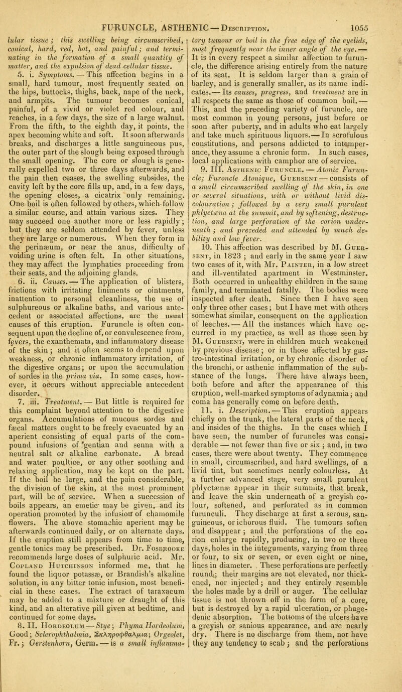 FURUNCLE, ASTHENIC —DEscniPTioN. 105^ lular tissue; this swelling being circumscribed, conical, hard, red, hot, and painful; and termi- nating in the formation of a small (juantity of matter, and the expulsion of dead cellular tissue. 5. i. Symptoms, — This affection begins in a small, hard tumour, most frequently seated on the hips, buttocks, thighs, back, nape of the neck, and armpits. The tumour becomes conical, painful, of a vivid or violet red colour, and reaches, in a few days, the size of a large walnut. From the fifth, to the eighth day, it points, the apex becoming white and soft. It soon afterwards breaks, and discharges a little sanguineous pus, the outer part of the slough being exposed through the small opening. The core or slough is gene- rally expelled two or three days afterwards, and the pain then ceases, the swelling subsides, the cavity left by the core fills up, and, in a few days, the opening closes, a cicatrix only remaining. One boil is often followed by others, which follow a similar course, and attain various sizes. They may succeed one another more or less rapidly; but they are seldom attended by fever, unless they are large or numerous. When they form in the perinaeura, or near the anus, difficulty of voiding urine is often felt. In other situations, they may affect the lymphatics proceeding from their seats, and the adjoining glands. 6. ii. Causes. — The application of blisters, frictions with irritating liniments or ointments, inattention to personal cleanliness, the use of sulphureous or alkaline baths, and various ante- cedent or associated affections, are the usual causes of this eruption. Furuncle is often con- sequent upon the decline of, or convalescence from, fevers, the exanthemata, and inflammatory disease of the skin; and it often seems to depend upon weakness, or chronic inflammatory irritation, of the digestive organs; or upon the accumulation of sordes in the prima via. In some cases, how- ever, it occurs without appreciable antecedent disorder. 7. iii. Treatment. — But little is required for this complaint beyond attention to the digestive organs. Accumulations of mucous sordes and faecal matters ought to be freely evacuated by an aperient consisting of equal parts of the com- pound infusions of 'gentian and senna with a neutral salt or alkaline carbonate. A bread and water poultice, or any other soothing and relaxing application, may be kept on the part. If the boil be large, and the pain considerable, the division of the skin, at the most prominent part, will be of service. When a succession of boils appears, an emetic- may be given, and its operation promoted by the infusiorf of chamomile flowers. The above stomachic aperient may be afterwards continued daily, or on alternate days. If the eruption still appears from time to time, gentle tonics may be prescribed. Dr. Fosbjiooke recommends large doses of sulphuric acid. Mr. Copland Hutchinson informed me, that he found the liquor potassae, or Brandish's alkaline solution, in any bitter tonic infusion, most benefi- cial in these cases. The extract of taraxacum may be added to a mixture or draught of this kind, and an alterative pill given at bedtime, and continued for some days. 8. II. Hordeolum — Stye; Phyma Hordeolum, Good; Sclerophthalmia, '2K\7ipo^6a\iJ,ia; Orgeolet, Fr. j GerstenlwH, Geim, — is a small injiamma' tory tumour or boil in the free edge of the eyelids, most frequentlii near the inner angle of the ei/e.^ It is in every respect a similar affection to furun- cle, the dift'erence arising entirely from tiie nature of its seat. It is seldom larger than a grain of barley, and is generally smaller, as its name indi- cates.— Its causes, progress, and treatment are in all respects the same as those of common boil.— This, and the preceding variety of furuncle, are most common in young persons, just before or soon after puberty, and in adults who eat largely and take much spirituous liquors.— In scrofulous constitutions, and persons addicted to intemper- ance, they assume a chronic form. In such cases, local applications with camphor are of service. 9. III. Asthenic Furuncle. — Atonic Furun- cle; Furoncle Atouique, Guersent — consists of a small circumscribed swelling of the skin, in one or several situations, witli or unthout livid dis- colouration ; followed by a very small purulent phlycticna at the sunimit,and by softening, destruc- tion, and large perforation of the corion under- neath ; and preceded and attended by much de- bility and low fever. 10. This affection was described by M. Guer- sent, in 1823 ; and early in the same year I saw two cases of it, with IMr. Painter, in a low street and ill-ventilated apartment in Westminster. Both occurred in unhealthy children in the same family, and terminated fatally. The bodies were inspected after death. Since then I have seen only three other cases; but I have met with others somewhat similar, consequent on the application of leeches. — All the instances which have oc- curred in my practice, as well as those seen by INI. Guersent, were in children much weakened by previous disease ; or in those affected by gas- tro-intestinal irritation, or by chronic disorder of the bronchi, or asthenic inflammation of the sub- stance of the lungs. There have always been, both before and after the appearance of this eruption, well-marked symptoms of adynamia; and coma has generally come on before death. 11. i. Description. — This eruption appears chiefly on the trunk, the lateral parts of the neck, and insides of the thighs. In the cases which I have seen, the number of furuncles was consi- derable — not fewer than five or six ; and, in two cases, there were about twenty. They commence in small, circumscribed, and hard swellings, of a livid tint, but sometimes nearly colourless. At a further advanced stage, very small purulent phlyctffinae appear in their summits, that break, and leave the skin underneath of a greyish co- lour, softened, and perforated as in common furunculi. They discharge at first a serous, san- guineous, or ichorous fluid. The tumours soften and disappear ; and the perforations of the co- rion enlarge rapidly, producing, in two or three days,holes in the integuments, varying from three or four, to six or seven, or even eight or nine, lines in diameter. These perforations are perfectly round,; their margins are not elevated, nor thick- ened, nor injected; and they entirely resemble the holes made by a drill or auger. The cellular tissue is not thrown off in the form of a core, but is destroyed by a rapid ulceration, or phage- denic absorption. The bottoms of the ulcers have a greyish or sanious appearance, and are nearly dry. There is no discharge from them, nor have they any tendency to scab ; and the perforations