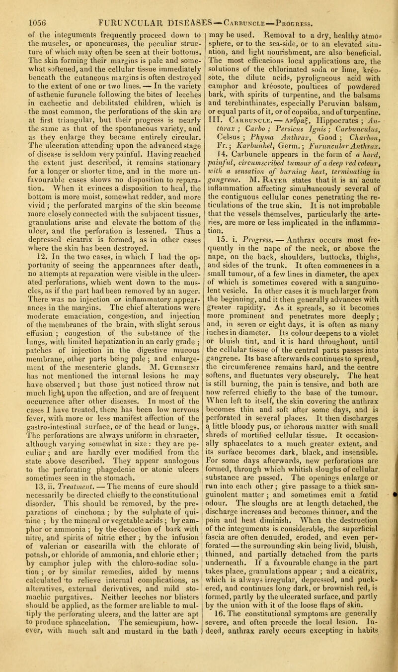 of tlie integuments frequently proceed down to the muscles, or aponeuroses, the peculiar struc- ture of which may often be seen at their bottoms. The skin forming their margins is pale and some- what softened, and the cellular tissue immediately beneath the cutaneous margins is often destroyed to the extent of one or two lines.— In the variety of asthenic furuncle following the bites of leeches in cachectic and debilitated children, which is the most common, the perforations of the skin are at first triangular, but their progress is nearly the same as tiiat of the spontaneous variety, and as they enlarge they became entirely circular. The ulceration attending upon the advanced stage of disease is seldom very painful. Havingreached the extent just described, it remains stationary for a longer or shorter time, and in the more un- favourable cases shows no disposition to repara- tion. When it evinces a disposition to heal, the bottom is more moist, somewhat redder, and more vivid ; the perforated margins of the skin become more closely connected with the subjacent tissues, granulations arise and elevate the bottom of the ulcer, and the perforation is lessened. Thus a depressed cicatrix is formed, as in other cases where the skin has been destroyed. 12. In the two cases, in which I had the op- portunity of seeing the appearances after death, no attempts at reparation were visible in the ulcer- ated perforations, which went down to the mus- cles, as if the part had been removed by an auger. There was no injection or inflammatory appear- ances in the margins. The chief alterations were moderate emaciation, congestion, and injection of the membranes of the brain, with slight serous effusion ; congestion of the substance of the lungs, with limited hepatization in an early grade ; patches of injection in the digestive mucous membrane, other parts being pale ; and enlarge- ment of the mesenteric glands. ]M. Gueissext has not mentioned the internal lesions he may have observed ; but those just noticed throw not much light, upon the affection, and are of frequent occurrence after other diseases. In most of the cases I have treated, there has been low nervous fever, with more or less manifest affection of the gastro-intestinal surface, or of the head or lungs. The perforations are always uniform in character, although varying somewhat in size : they are pe- culiar ; and are hardly ever modified from the state above described. They appear analogous to the perforating phagedenic or atonic ulcers sometimes seen in the stomach. 13. ii. Treatinent. — The means of cure should necessarily be directed chiefly to the constitutional disorder. This should be removed, by the pre- parations of cinchona ; by the sulphate of qui- nine ; by the mineral or vegetable acids ; by cam- phor or ammonia ; by the decoction of bark with nitre, and spirits of nitric ether ; by the infusion of valerian or cascarilla with the chlorate of potash,or chloride of ammonia, and chloric ether; by camphor julep with the chloro-sodiac solu- tion ; or by similar remedies, aided by means calculated 'to relieve internal complications, as alteratives, external derivatives, and mild sto- machic purgatives. Neither leeches nor blisters should be applied, as the former are liable to mul- tiply the perforating ulcers, and the latter are apt to produce sphacelation. The semicupium, how- ever, with much salt and mustard in the buth may be used. Removal to a dry, healthy atmo- sphere, or to the sea-side, or to an elevated situ- ation, and light nourishment, are also beneficial. The most efficacious local applications are, the solutions of the chlorinated soda or lime, kreo- sote, the dilute acids, pyroligneous acid with camphor and kreosote, poultices of powdered bark, with spirits of turpentine, and the balsams and terebinthinates, especially Peruvian balsam, or equal parts of it, or of copaiba, and of turpentine. III. Carbuncle.— AvQpa^, Hippocrates; An- tfirax ; Carbo ; Persicus Ignis ; CarbunciUus, Celsus ; Fhyma AtUhrar, Good ; Charbon, Fr.; Karbunhelf Germ.; Furuncular Aitthrar. i 4. Carbuncle appears in the form of a hard, painful, circumscribed tumour of a deep red colour, icith a sensation of burning heat, terminating in gangrene. M. Rayer states that it is an acute inflammation affecting simuhaneously several of the contiguous cellular cones penetrating the re- ticulations of the true skin. It is not improbable that the vessels themselves, particularly the arte- ries, are more or less implicated in the inflamma- tion. 15. i. Progress. — Anthrax occurs most fre- quently in the nape of the neck, or above the nape, on the back, shoulders, buttocks, thighs, and sides of the trunk. It often commences in a small tumour, of a few lines in diameter, the apex of which is sometimes covered with a sanguino- lent vesicle. In other cases it is much larger from the beginning, and it then generally advances with greater rapidity. As it spreads, so it becomes more prominent and penetrates more deeply; and, in seven or eight days, it is often as many inches in diameter. Its colour deepens to a violet or bluish tint, and it is hard throughout, until the cellular tissue of the central parts passes into gangrene. Its base afterwards continues to spread, the circumference remains hard, and the centre softens, and fluctuates very obscurely. The heat is still burning, the pain is tensive, and both are now referred chiefly to the base of the tumour. When left to itself, the skin covering the anthrax becomes thin and soft after some days, and is perforated in several places. It then discharges a little bloody pus, or ichorous matter with small shreds of mortified cellular tissue. It occasion- ally sphacelates to a much greater extent, and its surface becomes dark, black, and insensible. For some days afterwards, new perforations are formed, through which whitish sloughs of cellular, substance are passed. The openings enlarge or run into each other; give passage to a thick san- guinolent matter ; and sometimes emit a foetid odour. The sloughs are at length detached, the discharge increases and becomes thinner, and the pain and heat diminish. When the destruction of the integuments is considerable, the superficial fascia are often denuded, eroded, and even per- forated— the surrounding skin being livid, bluish, thinned, and partially detached from the parts underneath. If a favourable change in the part takes place, granulations appear ; and a cicatrix, which is always irregular, depressed, and puck- ered, and continues long dark, or brownish red, is formed, partly by the ulcerated surface,and partly by the union with it of the loose flaps of skin. 16. The constitutional symptoms are generally severe, and often precede the local lesion. In- deed, anthrax rarely occurs excepting in habits