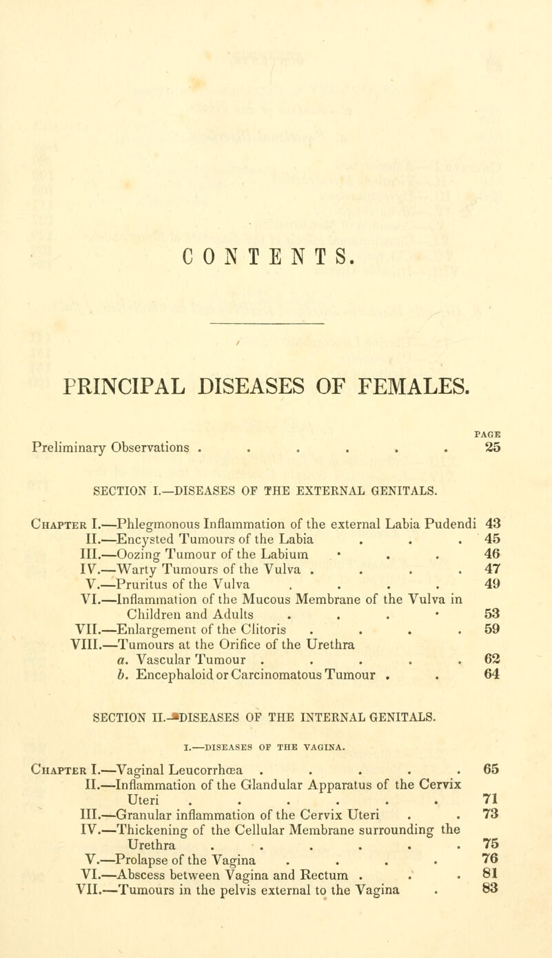 C 0 iN T E N T S. PRINCIPAL DISEASES OF FEMALES. PAGE Preliminary Observations ...... 25 SECTION I.—DISEASES OF THE EXTERNAL GENITALS. Chapter I.—Phlegmonous Inflammation of the external Labia Pudendi 43 II.—Encysted Tumours of the Labia , . .45 III.—Oozing Tumour of the Labium . • . . 46 IV.—Warty Tumours of the Vulva . . . .47 V.—Pruritus of the Vulva .... 49 VI.—Inflammation of the Mucous Membrane of the Vulva in Children and Adults . . . • 53 VII.—Enlargement of the Clitoris . . . .59 VIII.—Tumours at the Orifice of the Urethra a. Vascular Tumour . . . . .62 b. Encephaloid or Carcinomatous Tumour . . 64 SECTION II.-J»DISEASES OF THE INTERNAL GENITALS. I.—DISEASES OP THE VAGINA. Chapter I.—Vaginal Leucorrhosa . . . . .65 II.—Inflammation of the Glandular Apparatus of the Cervix Uteri 71 III.—Granular inflammation of the Cervix Uteri . . 73 IV.—Thickening of the Cellular Membrane surrounding the Urethra . . . . . .75 V.—Prolapse of the Vagina .... 76 VI.—Abscess between Vagina and Rectum . . .81 VII.—Tumours in the pelvis external to the Vagina . 83