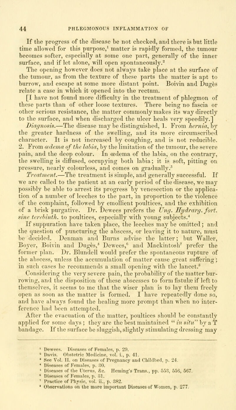 If the progress of the disease be not checked, and there is but little time allowed for this purpose/ matter is rapidly formed, the tumour becomes softer, especially at some one part, generally of the inner surface, and if let alone, will open spontaneously.^ The opening however does not always take place at the surface of the tumour, as from the texture of these parts the matter is apt to burrow, and escape at some more distant point, Boivin and Duges relate a case in which it opened into the rectum. [I have not found more difficulty in the treatment of phlegmon of these parts than of other loose textures. There being no fascia or other serious resistance, the matter commonly makes its way directly to the surface, and when discharged the ulcer heals very speedily.] Diagyiosis.—The disease may be distinguished, 1. From hernia, hj the greater hardness of the swelling, and its more circumscribed character. It is not increased by coughing, and is not reducible. 2. From oedema of the labia, by the limitation of the tumour, the severe pain, and the deep colour. In oedema of the labia, on the contrary, the swelling is diffused, occupying both labia; it is soft, pitting on pressure, nearly colourless, and comes on gradually.^ Treatment.—The treatment is simple, and generally successful. If we are called to the patient at an early period of the disease, we may possibly be able to arrest its progress by venesection or the applica- tion of a number of leeches to the part, in proportion to the violence of the complaint, followed by emollient poultices, and the exhibition of a brisk purgative. Dr. Dewees prefers the Ung. Hydrarg. fort, sine terebinth, to poultices, especially with young subjects.'* If suppuration have taken place, the leeches may be omitted; and the question of puncturing the abscess, or leaving it to nature, must be decided. Denman and Burns advise the latter; but Waller, Boyer, Boivin and Duges,^ Dewees,*' and Mackintosh^ prefer the former plan. Dr. Blundell would prefer the spontaneous rupture of the abscess, unless the accumulation of matter cause great suffering; in such cases he recommends a small opening with the lancet.^ Considering the very severe pain, the probability of the matter bur- rowing, and the disposition of these abscesses to form fistulse if left to themselves, it seems to me that the wiser plan is to lay them freely open as soon as the matter is formed. I have repeatedly done so, and have always found the healing more prompt than when no inter- ference had been attempted. After the evacuation of the matter, poultices should be constantly applied for some days ; they are the best maintained  in situ' by a T bandage. If the surface be sluggish, slightly stimulating dressing may Dewees. Diseases of Females, p. 29. Davis. Obstetric Medicine, vol. i., p. 41. See Vol. II. on Diseases of Pi-egnancy and Childbed, p. 24. Diseases of Females, p. oO. Diseases of the Uterus, &c. Heming's Trans., pp. 553, 556, 567 Diseases of Females, p. 31. Practice of Physic, vol. ii., p. 382. Observations on the more important Diseases of Women, p. 277.