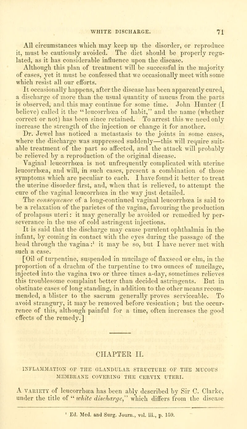 All circumstances wliicli may keep up the disorder, or reproduce it, must be cautiously avoided. The diet should be properly regu- lated, as it has considerable influence upon the disease. Although this plan of treatment will be successful in the majority of cases, yet it must be confessed that Ave occasionally meet with some which resist all our efibrts. It occasionally happens, after the disease has been apparently cured, a discharge of more than the usual quantity of mucus from the parts is observed, and this may continue for some time. John Hunter (I believe) called it the leucorrhoca of habit, and the name (whether correct or not) has been since retained. To arrest this we need only increase the strength of the injection or change it for another. Dr. Jewel has noticed a metastasis to the joints in some cases, where the discharge was suppressed suddenly—this will require suit- able treatment of the part so affected, and the attack will probably be relieved by a reproduction of the original disease. Vaginal leucorrhcea is not unfrequently complicated with uterine leucorrhoea, and will, in such cases, present a combination of those symptoms which are peculiar to each. I have found it better to treat the uterine disorder first, and, when that is relieved, to attempt the cure of the vaginal leucorrhoea in the way just detailed. The consequence of a long-continued vaginal leucorrhoea is said to be a relaxation of the parietes of the vagina, favouring the production of prolapsus uteri: it may generally be avoided or remedied by per- severance in the use of cold astringent injections. It is said that the discharge may cause purulent ophthalmia in the infant, by coming in contact with the eyes during the passage of the head through the vagina'} it may be so, but I have never met with such a case. [Oil of turpentine, suspended in mucilage of flaxseed or elm, in the proportion of a drachm of the turpentine to two ounces of mucilage, injected into the vagina two or three times a-day, sometimes relieves this troublesome complaint better than decided astringents. But in obstinate cases of long standing, in addition to the other means recom- mended, a blister to the sacrum generally proves serviceable. To avoid strangury, it may be removed before vesication; but the occur- rence of this, although painful for a time, often increases the good effects of the remedy.] CHAPTER II. INFLAMMATION OF THE GLANDULAR STRUCTURE OP THE MUCOUS MEMBRANE COVERING THE CERVIX UTERI. A VARIETY of leucorrhoea has been ably described by Sir C. Clarke, under the title o^ ^^ white discharge, which differs from the disease ' Ed. Med. and Surg. Journ., vol. iii., p. 159.