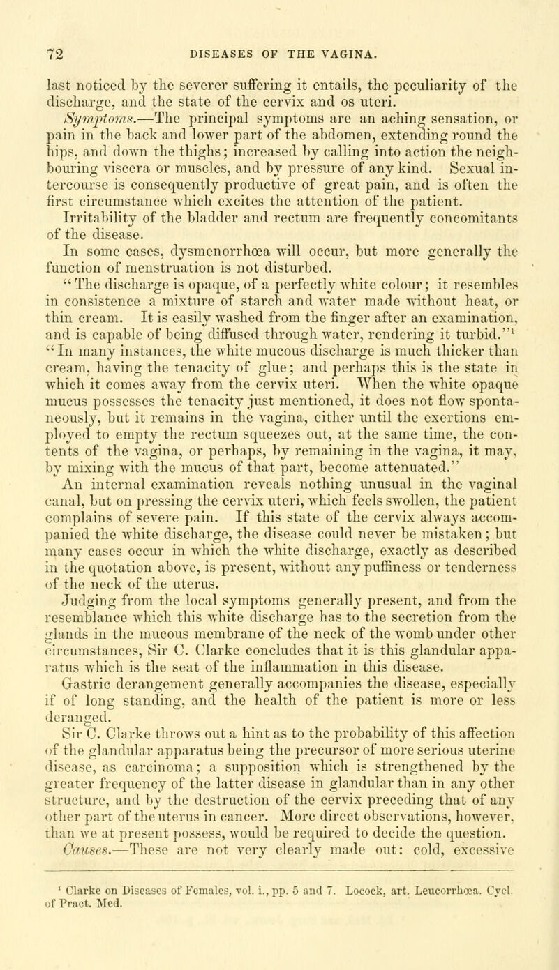 last noticed by the severer suffering it entails, the peculiarity of the discharge, and the state of the cervix and os uteri. Si/mptonhs.—The principal symptoms are an aching sensation, or pain in the back and lower part of the abdomen, extending round the hips, and down the thighs; increased by calling into action the neigh- bouring viscera or muscles, and by pressure of any kind. Sexual in- tercourse is consequently productive of great pain, and is often the first circumstance which excites the attention of the patient. Irritability of the bladder and rectum are frequently concomitants of the disease. In some cases, dysmenorrhoea will occur, but more generally the function of menstruation is not disturbed.  The discharge is opaque, of a perfectly white colour; it resembles in consistence a mixture of starch and water made without heat, or thin cream. It is easily washed from the finger after an examination, and is capable of being diffused through water, rendering it turbid.^ In many instances, the white mucous discharge is much thicker than cream, having the tenacity of glue; and perhaps this is the state in which it comes away from the cervix uteri. When the white opaque mucus possesses the tenacity just mentioned, it does not flow sponta- neously, but it remains in the vagina, either until the exertions em- ployed to empty the rectum squeezes out, at the same time, the con- tents of the vagina, or perhaps, by remaining in the vagina, it may, by mixing with the mucus of that part, become attenuated. An internal examination reveals nothing unusual in the vaginal canal, but on pressing the cervix uteri, which feels swollen, the patient complains of severe pain. If this state of the cervix always accom- panied the white discharge, the disease could never be mistaken; but many cases occur in which the white discharge, exactly as described in the quotation above, is present, without any puffiness or tenderness of the neck of the uterus. Judging from the local symptoms generally present, and from the resemblance which this white discharge has to the secretion from the glands in the mucous membrane of the neck of the womb under other circumstances. Sir C. Clarke concludes that it is this glandular appa- ratus which is the seat of the inflammation in this disease. Gastric derangement generally accompanies the disease, especially if of long standing, and the health of the patient is more or less deranged. Sir C. Clarke throws out a hint as to the probability of this affection of the glandular apparatus being the precursor of more serious uterine disease, as carcinoma; a supposition which is strengthened by the greater frequency of the latter disease in glandular than in any other structure, and by the destruction of the cervix preceding that of any other part of the uterus in cancer. More direct observations, however, than we at present possess, would be required to decide the question. Causes.—These are not very clearly made out: cold, excessive ' Clarke on Diseases of Females, vol. i., pp. 5 and 7. Locock, art. Leucorrhoea. Cycl. of Pract. Med.