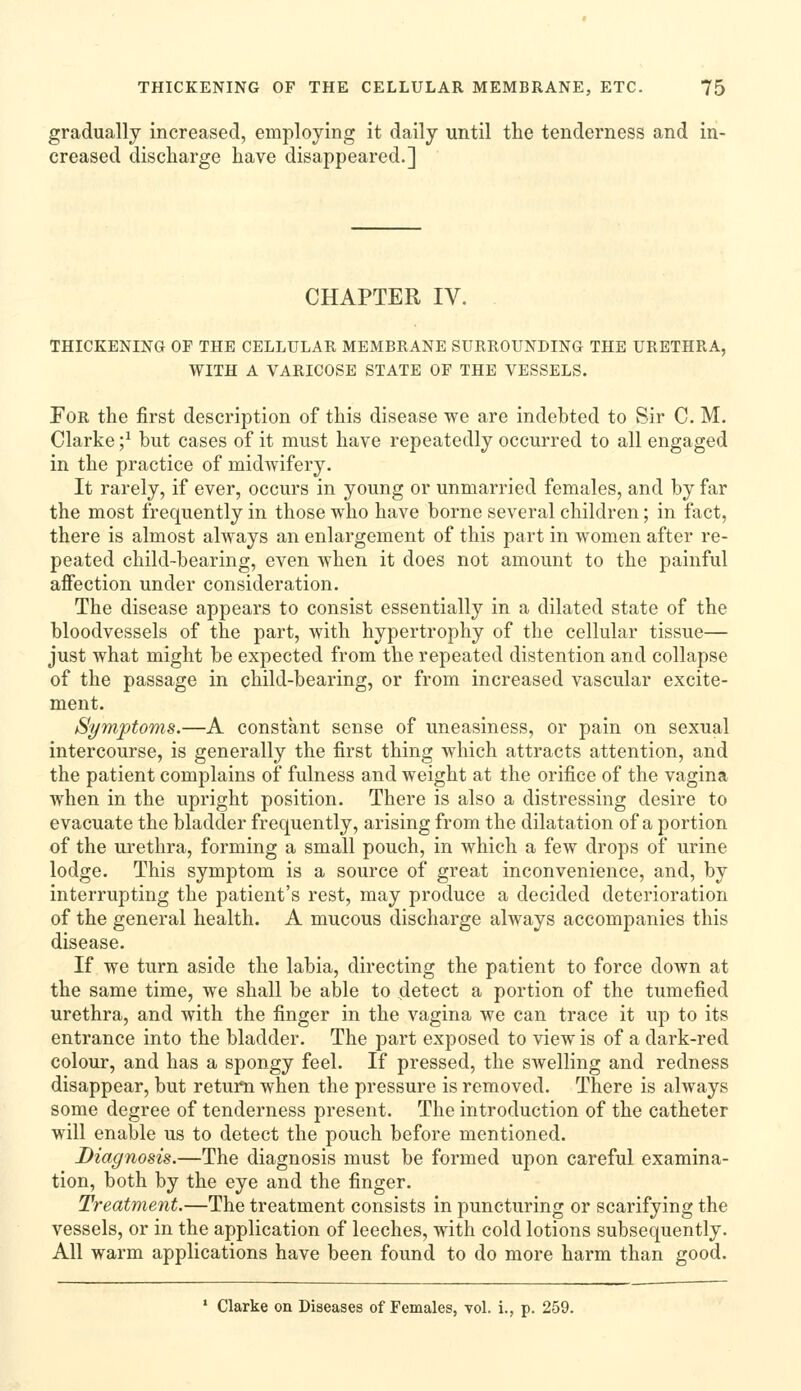 gradually increased, employing it daily until the tenderness and in- creased discharge have disappeared.] CHAPTER IV. THICKENING OF THE CELLULAR MEMBRANE SURROUNDING THE URETHRA, WITH A VARICOSE STATE OF THE VESSELS. Tor the first description of this disease we are indebted to Sir C. M. Clarke ;^ but cases of it must have repeatedly occurred to all engaged in the practice of midwifery. It rarely, if ever, occurs in young or unmarried females, and by far the most frequently in those who have borne several children; in fact, there is almost always an enlargement of this part in women after re- peated child-bearing, even when it does not amount to the painful affection under consideration. The disease appears to consist essentially in a dilated state of the bloodvessels of the part, Avith hypertrophy of the cellular tissue— just what might be expected from the repeated distention and collapse of the passage in child-bearing, or from increased vascular excite- ment. Symptoms.—A constant sense of uneasiness, or pain on sexual intercourse, is generally the first thing which attracts attention, and the patient complains of fulness and weight at the orifice of the vagina when in the upright position. There is also a distressing desire to evacuate the bladder frequently, arising from the dilatation of a portion of the urethra, forming a small pouch, in which a few drops of urine lodge. This symptom is a source of great inconvenience, and, by interrupting the patient's rest, may produce a decided deterioration of the general health. A mucous discharge always accompanies this disease. If we turn aside the labia, directing the patient to force down at the same time, we shall be able to detect a portion of the tumefied urethra, and with the finger in the vagina we can trace it up to its entrance into the bladder. The part exposed to view is of a dark-red colour, and has a spongy feel. If pressed, the swelling and redness disappear, but return when the pressure is removed. There is always some degree of tenderness present. The introduction of the catheter will enable us to detect the pouch before mentioned. Diagnosis.—The diagnosis must be formed upon careful examina- tion, both by the eye and the finger. Treatment.—The treatment consists in puncturing or scarifying the vessels, or in the application of leeches, with cold lotions subsequently. All warm applications have been found to do more harm than good. ' Clarke on Diseases of Females, vol. i., p. 259.