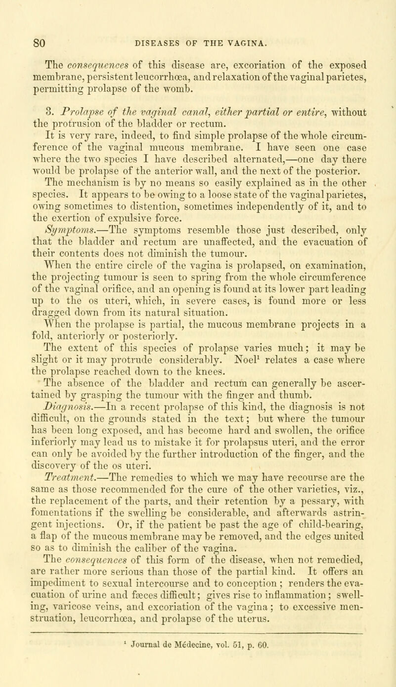 The consequences of this disease are, excoriation of the exposed membrane, persistent leucorrhoea, and relaxation of the vaginal parietes, permitting prolapse of the womb. 3. Prolapse of the vaginal canal, either partial or entire, ndthout the protrusion oif the bladder or rectum. It is very rare, indeed, to find simple prolapse of the whole circum- ference of the vaginal mucous membrane. I have seen one case where the two species I have described alternated,—one day there would be prolapse of the anterior wall, and the next of the posterior. The mechanism is by no means so easily explained as in the other species. It appears to be owing to a loose state of the vaginal parietes, owing sometimes to distention, sometimes independently of it, and to the exertion of expulsive force. Si/mptoms.—The symptoms resemble those just described, only that the bladder and rectum are unaffected, and the evacuation of their contents does not diminish the tumour. ^\Tien the entire circle of the vagina is prolapsed, on examination, the projecting tumour is seen to spring from the whole circumference of the vaginal orifice, and an opening is found at its lower part leading up to the OS uteri, which, in severe cases, is found more or less dragged down from its natural situation. When the prolapse is partial, the mucous membrane projects in a fold, anteriorly or posteriorly. The extent of this species of prolapse varies much; it may be slight or it may protrude considerably. NoeP relates a case where the prolapse reached down to the knees. The absence of the bladder and rectum can generally be ascer- tained by grasping the tumour with the finger and thumb. Diagnosis.—In a recent prolapse of this kind, the diagnosis is not difficult, on the grounds stated in the text; but where the tumour has been long exposed, and has become hard and swollen, the orifice inferiorly may lead us to mistake it for prolapsus uteri, and the error can only be avoided by the further introduction of the finger, and the discovery of the os uteri. Treatment.—The remedies to which we may have recourse are the same as those recommended for the cure of the other varieties, viz., the replacement of the parts, and their retention by a pessary, with fomentations if the swelling be considerable, and afterwards astrin- gent injections. Or, if the patient be past the age of child-bearing, a flap of the mucous membrane may be removed, and the edges united so as to diminish the caliber of the vagina. The consequences of this form of tlie disease, when not remedied, are rather more serious than those of the partial kind. It offers an impediment to sexual intercourse and to conception ; renders the eva- cuation of urine and foeces difficult; gives rise to inflammation; swell- ing, varicose veins, and excoriation of the vagina; to excessive men- struation, leucorrhoea, and prolapse of the uterus. ' Journal de Medecine, vol. 51, p. 60.