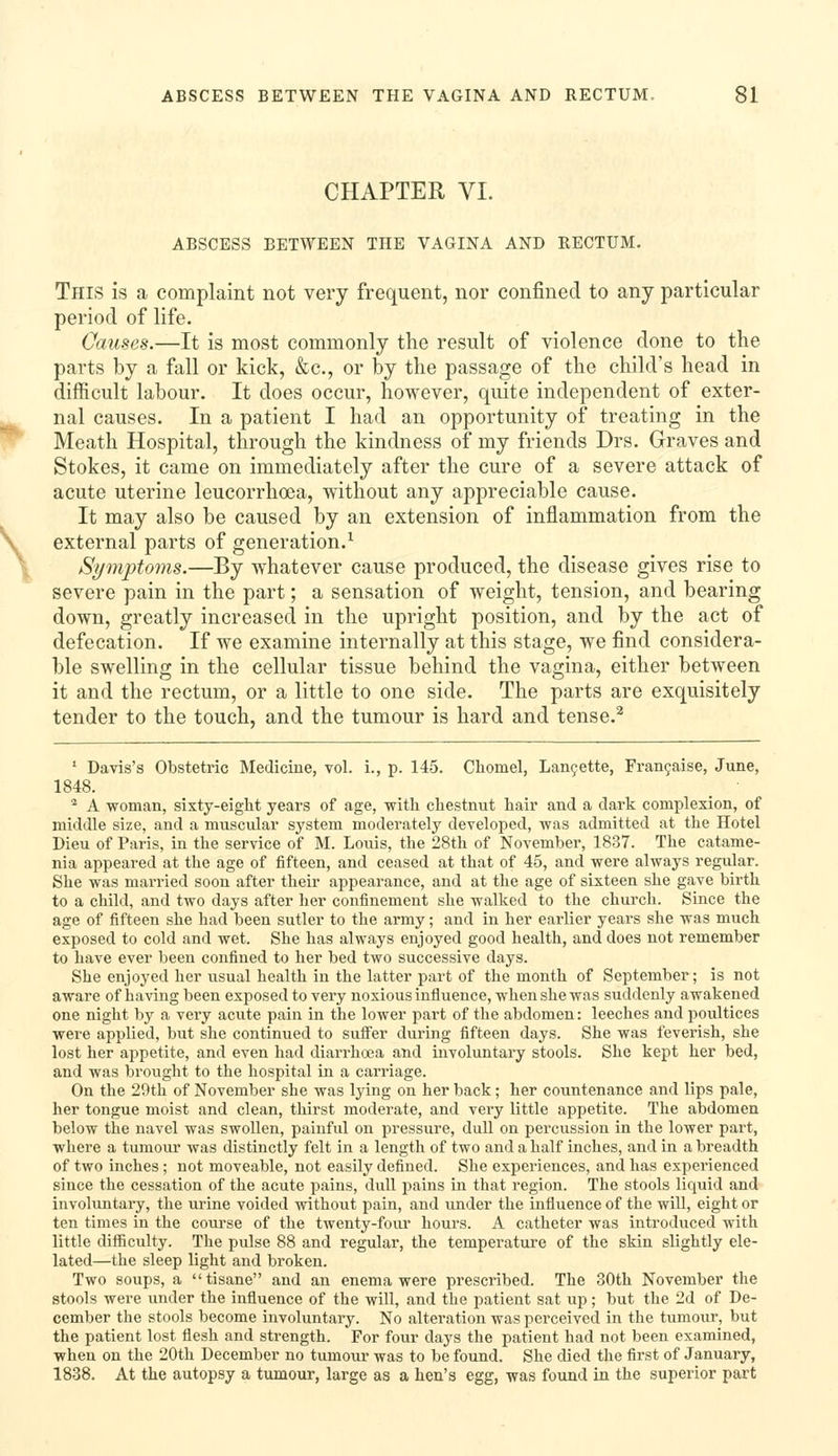 CHAPTER VI. ABSCESS BETWEEN THE VAGINA AND RECTUM. This is a complaint not very frequent, nor confined to any particular period of life. Causes.—It is most commonly the result of violence done to the parts by a fall or kick, &c., or by the passage of the child's head in difficult labour. It does occur, however, quite independent of exter- nal causes. In a patient I had an opportunity of treating in the Meath Hospital, through the kindness of my friends Drs. Graves and Stokes, it came on immediately after the cure of a severe attack of acute uterine leucorrhoea, without any appreciable cause. It may also be caused by an extension of inflammation from the external parts of generation.^ Symptoms.—By whatever cause produced, the disease gives rise to severe pain in the part; a sensation of weight, tension, and bearing down, greatly increased in the upright position, and by the act of defecation. If we examine internally at this stage, we find considera- ble swelling in the cellular tissue behind the vagina, either between it and the rectum, or a little to one side. The parts are exquisitely tender to the touch, and the tumour is hard and tense.^ '■ Davis's Obstetric Medicine, vol. i., p. 145. Cliomel, Lan9ette, Fran9aise, June, 1848. , • ^ A woman, sixty-eight years of age, with chestnut hair and a dark complexion, of middle size, and a muscular system moderately developed, was admitted at the Hotel Dieu of Paris, in the service of M. Louis, the 28th of November, 1837. The catame- nia appeared at the age of fifteen, and ceased at that of 45, and were always regular. She was married soon after their appearance, and at the age of sixteen she gave birth to a child, and two days after her confinement she walked to the church. Since the age of fifteen she had been sutler to the army; and in her earlier years she was much exposed to cold and wet. She has always enjoyed good health, and does not remember to have ever been confined to her bed two successive days. She enjoyed her usual health in the latter part of the month of September; is not aware of having been exposed to very noxious influence, when she was suddenly awakened one night by a very acute pain in the lower part of the abdomen: leeches and poultices were applied, but she continued to suffer during fifteen days. She was feverish, she lost her appetite, and even had diarrhoea and involuntary stools. She kept her bed, and was brought to the hospital in a carriage. On the 29th of November she was lying on her back; her countenance and lips pale, her tongue moist and clean, thirst moderate, and very little appetite. The abdomen below the navel was swollen, painful on pressure, dull on percussion in the lower part, where a tumour was distinctly felt in a length of two and a half inches, and in a breadth of tAvo inches; not moveable, not easily defined. She experiences, and has experienced since the cessation of the acute pains, dull pains in that region. The stools liquid and involuntary, the urine voided without pain, and under the influence of the wiU, eight or ten times in the course of the twenty-four hours. A catheter was introduced with little difficulty. The pulse 88 and regular, the temperature of the skin slightly ele- lated—the sleep light and broken. Two soups, a tisane and an enema were prescribed. The 30th November the stools were under the influence of the will, and the patient sat up; but the 2d of De- cember the stools become involuntary. No alteration was perceived in the tumour, but the patient lost flesh and strength. For four days the patient had not been examined, when on the 20th December no tumour was to be found. She died the first of January, 1838. At the autopsy a tumour, large as a hen's egg, was found in the superior part