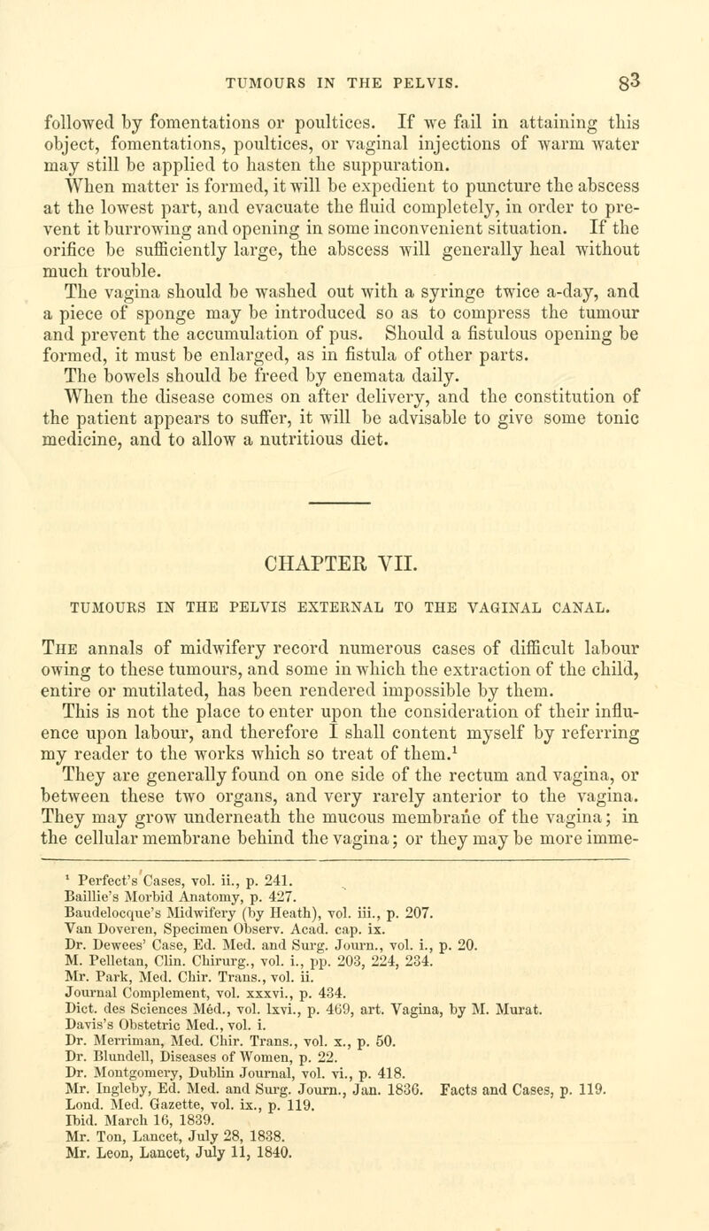 TUMOURS IN THE PELVIS. 8^ followed by fomentations or poultices. If we fail in attaining this object, fomentations, poultices, or vaginal injections of warm water may still be applied to hasten the suppuration. When matter is formed, it will be expedient to puncture the abscess at the lowest part, and evacuate the fluid completely, in order to pre- vent it burrowing and opening in some inconvenient situation. If the orifice be sufficiently large, the abscess will generally heal without much trouble. The vagina should be washed out with a syringe twice a-day, and a piece of sponge may be introduced so as to compress the tumour and prevent the accumulation of pus. Should a fistulous opening be formed, it must be enlarged, as in fistula of other parts. The bowels should be freed by enemata daily. When the disease comes on after delivery, and the constitution of the patient appears to suffer, it will be advisable to give some tonic medicine, and to allow a nutritious diet. CHAPTER VII. TUMOURS IN THE PELVIS EXTERNAL TO THE VAGINAL CANAL. The annals of midwifery record numerous cases of difficult labour owing to these tumours, and some in which the extraction of the child, entire or mutilated, has been rendered impossible by them. This is not the place to enter upon the consideration of their influ- ence upon labour, and therefore I shall content myself by referring my reader to the works which so treat of them.^ They are generally found on one side of the rectum and vagina, or between these two organs, and very rarely anterior to the vagina. They may grow underneath the mucous membrane of the vagina; in the cellular membrane behind the vagina; or they may be moreimme- ' Perfect's Cases, vol. ii., p. 241. Baillie's Morbid Anatomy, p. 427. Baudelocque's Midwifery (by Heath), vol. iii., p. 207. Van Doveren, Specimen Observ. Acad. cap. ix. Dr. Dewees' Case, Ed. Med. and Surg. Jom-n., vol. i., p. 20. M. Pelletan, Clin. Chirurg., vol. i., pp. 203, 224, 234. Mr. Park, Med. Chir. Trans., vol. ii. Journal Complement, vol. xxxvi., p. 434. Diet, des Sciences Med., vol. Ixvi., p. 469, art. Vagina, by M. Murat. Davis's Obstetric Med., vol. i. Dr. Merriman, Med. Chir. Trans., vol. x., p. 50. Dr. Blundell, Diseases of Women, p. 22. Dr. Montgomery, Dublin Journal, vol. vi., p. 418. Mr. Ingleby, Ed. Med. and Surg. Joiu-n., Jan. 1836. Facts and Cases, p. 119. Lond. Med. Gazette, vol. ix., p. 119. Ibid. March 16, 1839. Mr. Ton, Lancet, July 28, 1838.