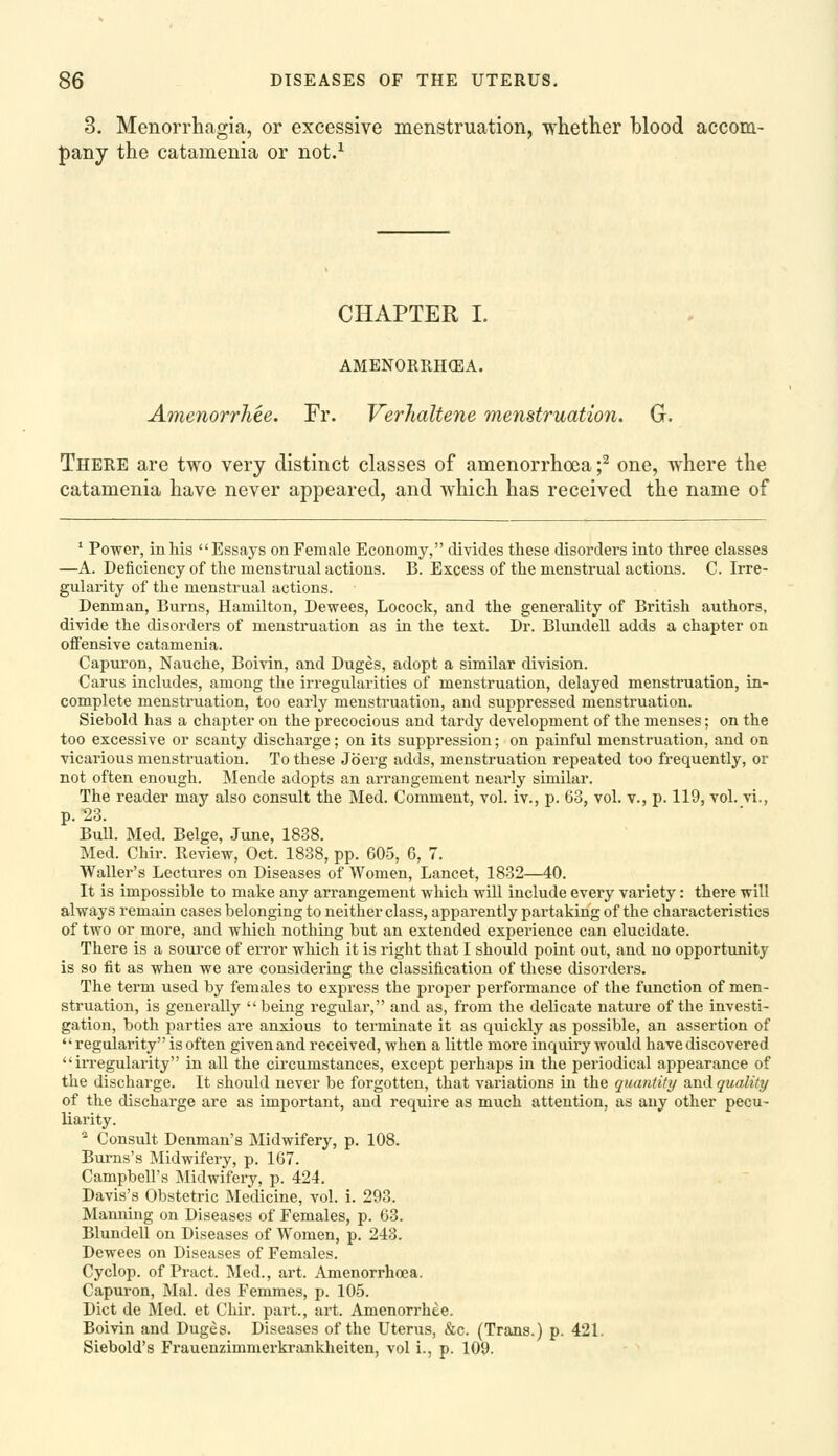 3. Menorrhagia, or excessive menstruation, whether blood accom- pany the catamenia or not.^ CHAPTER I. AMENORRHCEA. Amenorrhee. Fr. Verhaltene menstruatio7i. G. There are two very distinct classes of amenorrhoea f one, where the catamenia have never appeared, and which has received the name of ' Power, in his Essays on Female Economy, divides these disorders into three classes —A. Deiiciency of the menstrual actions. B. Excess of the menstrual actions. C. Irre- gularity of the menstrual actions. Denman, Burns, Hamilton, Dewees, Locock, and the generality of British authors, divide the disorders of menstruation as in the text. Dr. Blundell adds a chapter on offensive catamenia. Capuron, Nauche, Boivin, and Duges, adopt a similar division. Cams includes, among the irregularities of menstruation, delayed menstruation, in- complete menstruation, too early menstruation, and suppressed menstruation. Siebold has a chapter on the precocious and tardy development of the menses; on the too excessive or scanty discharge; on its suppression; on painful menstruation, and on vicarious menstruation. To these Jo erg adds, menstruation repeated too frequently, or not often enough. Mende adopts an arrangement nearly similar. The reader may also consult the Med. Comment, vol. iv., p. 63, vol. v., p. 119, vol. vi., p. 23. BuU. Med. Beige, June, 1838. Med. Chir. Review, Oct. 1838, pp. 605, 6, 7. Waller's Lectures on Diseases of Women, Lancet, 1832—40. It is impossible to make any arrangement which will include every variety: there will always remain cases belonging to neither class, apparently partaking of the characteristics of two or more, and which nothing but an extended experience can elucidate. There is a source of error which it is right that I should point out, and no opportunity is so fit as when we are considering the classification of these disorders. The term used by females to express the proper performance of the function of men- struation, is generally being regular, and as, from the delicate nature of the investi- gation, both parties are anxious to terminate it as quickly as possible, an assertion of regularity is often given and received, when a little more inquiry would have discovered irregularity in all the circumstances, except perhaps in the periodical appearance of the discharge. It should never be forgotten, that variations in the quantity and quality of the discharge are as important, and require as much attention, as any other pecu- liarity. * Consult Denman's Midwifery, p. 108. Burns's Midwifery, p. 167. Campbell's Midwifery, p. 424. - ^ Davis's Obstetric Medicine, vol. i. 293. Manning on Diseases of Females, p. 63. Blundell on Diseases of Women, p. 243. Dewees on Diseases of Females. Cyclop, of Pract. Med., art. Amenorrhoea. Capuron, Mai. des Femmes, p. 105. Diet de Med. et Chir. part., art. Amenorrhee. Boivin and Duges. Diseases of the Uterus, &c. (Trans.) p. 421. Siebold's Frauenzimmerkranklieiten, vol i., p. 109.