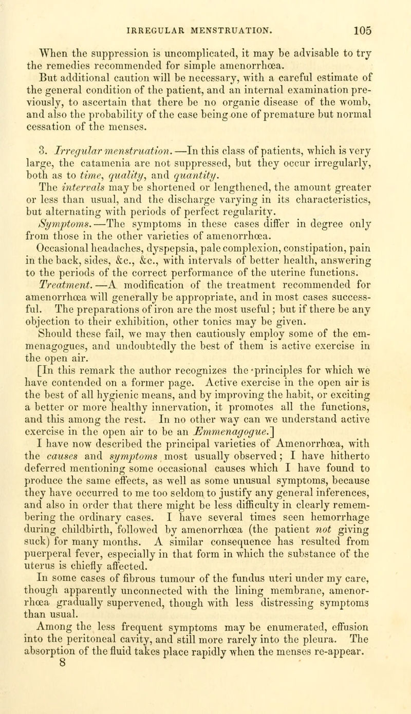 When the suppression is uncomplicated, it may be advisable to try the remedies recommended for simple amenorrhoea. But additional caution will be necessary, with a careful estimate of the general condition of the patient, and an internal examination pre- viously, to ascertain that there be no organic disease of the womb, and also the probability of the case being one of premature but normal cessation of the menses, 3. Irregular menstruation. —In this class of patients, which is very large, the catamenia are not suppressed, but they occur irregularly, both as to time, quality, and quantity. The intervals may be shortened or lengthened, the amount greater or less than usual, and the discharge varying in its characteristics, but alternating with periods of perfect regularity. Syonptoms.—The symptoms in these cases differ in degree only from those in the other varieties of amenorrhoea. Occasional headaches, dyspepsia, pale complexion, constipation, pain in the back, sides, &c., &c., with intervals of better health, answering to the periods of the correct performance of the uterine functions. Treatment. —A modification of the treatment recommended for amenorrhoea will generally be appropriate, and in most cases success- ful. The preparations of iron are the most useful; but if there be any objection to their exhibition, other tonics may be given. Should these fail, we may then cautiously employ some of the em- menagogues, and undoubtedly the best of them is active exercise in the open air. [In this remark the author recognizes the -principles for which we have contended on a former page. Active exercise in the open air is the best of all hygienic means, and by improving the habit, or exciting a better or more healthy innervation, it promotes all the functions, and this among the rest. In no other way can we understand active exercise in the open air to be an Emmenagogue.'\ I have now described the principal varieties of Amenorrhoea, with the causes and symptoins most usually observed; I have hitherto deferred mentioning some occasional causes which I have found to produce the same effects, as well as some unusual symptoms, because they have occurred to me too seldom to justify any general inferences, and also in order that there might be less difficulty in clearly remem- bering the ordinary cases. I have several times seen hemorrhage during childbirth, followed by amenorrhoea (the patient not giving suck) for many months. A similar consequence has resulted from puerperal fever, especially in that form in which the substance of the uterus is chiefly affected. In some cases of fibrous tumour of the fundus uteri under my care, though apparently unconnected with the lining membrane, amenor- rhoea gradually supervened, though Avith less distressing symptoms than usual. Among the less frequent symptoms may be enumerated, effusion into the peritoneal cavity, and still more rarely into the pleura. The absorption of the fluid takes place rapidly when the menses re-appear. 8