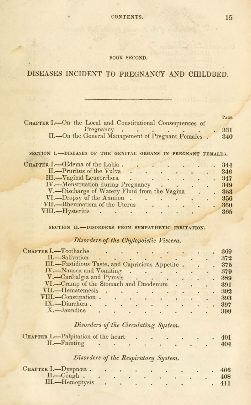 BOOK SECOND. DISEASES INCIDENT TO PREGNANCY AND CHILDBED. Chapter I.—On the Local and Constitutional Consequences of Pregnancy ...... II.—On the General Management of Pregnant Females . Pa.6B 331 340 SECTION I. DISEASES OF THE GENITAL ORGANS IN PREGNANT FEMALES. Chapter I.—CEdema of the Labia ....... 344 II.—Pruritus of the Vulva 346 III.—Vaginal Leucorrhoea . ..... 347 IV.—Menstruation during Pregnancy .... 349 V.—^Discharge of Watery Fluid from the Vagina . . 353 VI.—Dropsy of the Amnion ...... 356 VIL—^Rheumatism of the Uterus 360 VIII.—Hysteritis 365 SECTION II.—DISORDERS FROM SYMPATHETIC IRRITATION. Disorders of the Chylopoietic Viscera. Chapter!.—Toothache ...... II.—Salivation ...... III.—Fastidious Taste, and Capricious Appetite . IV.—Nausea and Vomiting .... V.—Cardialgia and Pyrosis .... VI.—Cramp of the Stomach and Duodenum . VII.—Hematemesis ...... VIII.—Constipation ...... LX.—Diarrhcea ....... X.—Jaundice ...... 369 372 375 379 389 391 392 393 397 399 Disorders of the Circulating System. Chapter I.—Palpitation of the heart II.—Fainting Disorders of the Respiratory System. Chapter I.—Dyspnoea . II.—Cough . III.—Hemoptysis 401 404 406 408 411