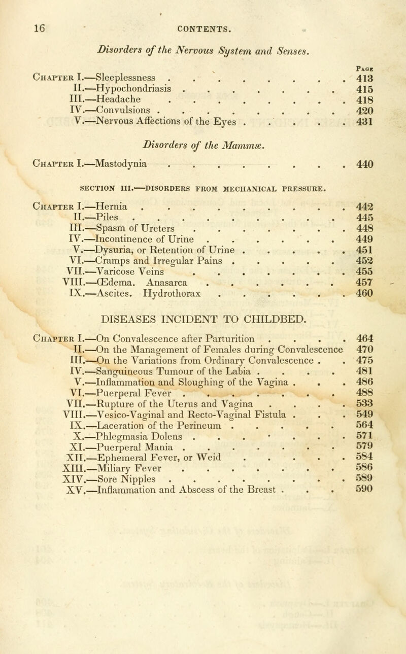 Disorders of the Nervous System and Senses. Pa.gb Chapter I.—Sleeplessness 413 II.—Hypochondriasis ....... 415 III.—Headache 418 IV.—Convulsions ........ 420 V.—Nervous Affections of the Eyes . . . . . 431 Disorders of the Mammse. Chapter I.—Mastodynia ........ 440 SECTION III. DISORDERS FROM MECHANICAL PRESSURE. Chapter I.—Hernia . ........ 442 II.—Piles 445 III.—Spasm of Ureters 448 IV.—Incontinence of Urine ...... 449 V.—Dysuria, or Retention of Urine ..... 451 VI.—Cramps and Irregular Pains ..... 452 VII.—Varicose Veins 455 VIII.—CEdema. Anasarca 457 IX.—Ascites. Hydrothorax 460 DISEASES INCIDENT TO CHILDBED. Chapter I.—On Convalescence after Parturition .... 464 II,—On the Management of Females during Convalescence 470 III.—On the Variations from Ordinary Convalescence . . 475 IV.—Sanguineous Tumour of the Labia . . . . 481 V.—Inflammation and Sloughing of the A^agina , . . 486 VI.—Puerperal Fever ....... 488 VII.—Rupture of the Uterus and Vagina .... 533 VIII.—^Vesico-Vaginal and Recto-Vaginal Fistula . . . 549 IX.—Laceration of the Perineum ..... 564 X.—Phlegmasia Dolens . . . * . . .571 XL—Puerperal Mania ....... 579 XII.—Ephemeral Fever, or Weid 584 XIIL—Miliary Fever 586 XIV.—Sore Nipples 589 XV.—Inflammation and Abscess of the Breast , . . 590