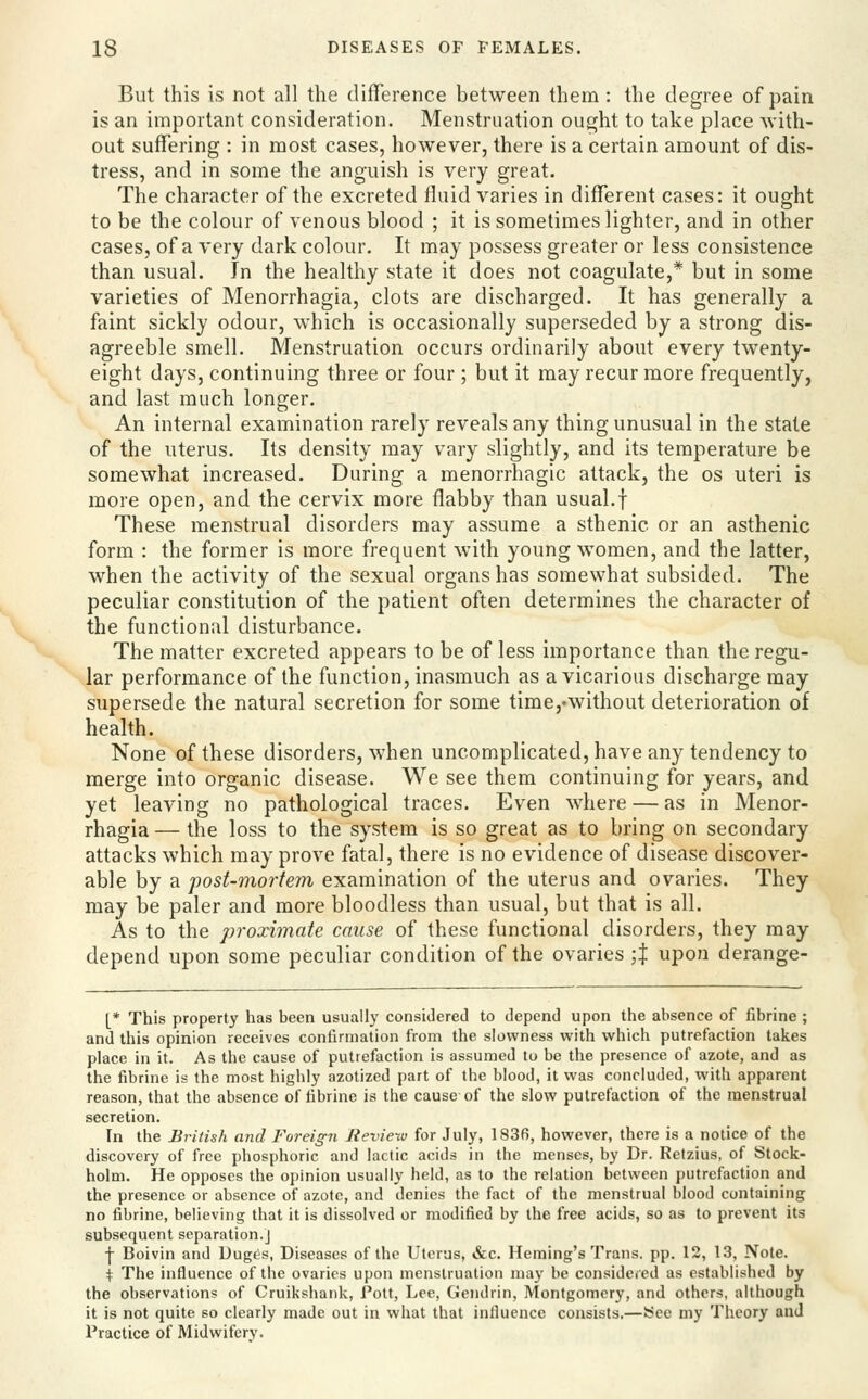 But this is not all the difference between them: the degree of pain is an important consideration. Menstruation ought to take place with- out suffering : in most cases, however, there is a certain amount of dis- tress, and in some the anguish is very great. The character of the excreted fluid varies in different cases: it ought to be the colour of venous blood ; it is sometimes lighter, and in other cases, of a very dark colour. It may possess greater or less consistence than usual. In the healthy state it does not coagulate,* but in some varieties of Menorrhagia, clots are discharged. It has generally a faint sickly odour, which is occasionally superseded by a strong dis- agreeble smell. Menstruation occurs ordinarily about every twenty- eight days, continuing three or four ; but it may recur more frequently, and last much longer. An internal examination rarely reveals any thing unusual in the state of the uterus. Its density may vary slightly, and its temperature be somewhat increased. During a menorrhagic attack, the os uteri is more open, and the cervix more flabby than usual.f These menstrual disorders may assume a sthenic or an asthenic form : the former is more frequent with young women, and the latter, when the activity of the sexual organs has somewhat subsided. The peculiar constitution of the patient often determines the character of the functional disturbance. The matter excreted appears to be of less importance than the regu- lar performance of the function, inasmuch as a vicarious discharge may supersede the natural secretion for some time,'Without deterioration of health. None of these disorders, when uncomplicated, have any tendency to merge into organic disease. We see them continuing for years, and yet leaving no pathological traces. Even where — as in Menor- rhagia — the loss to the system is so great as to bring on secondary attacks which may prove fatal, there is no evidence of disease discover- able by a post-mortem examination of the uterus and ovaries. They may be paler and more bloodless than usual, but that is all. As to the proximate cause of these functional disorders, they may depend upon some peculiar condition of the ovaries ;| upon derange- L* This property has been usually considered to depend upon the absence of fibrine ; and this opinion receives confirmation from the slowness with which putrefaction takes place in it. As the cause of putrefaction is assumed to be the presence of azote, and as the fibrine is the most highly azotized part of the blood, it was concluded, with apparent reason, that the absence of fibrine is the cause of the slow putrefaction of the menstrua! secretion. In the British aiul Foreign Review for July, 1836, however, there is a notice of the discovery of free phosphoric and lactic acids in the menses, by Dr. Retzius, of Stock- holm. He opposes the opinion usually held, as to the relation between putrefaction and the presence or absence of azote, and denies the fact of the menstrual blood containing no fibrine, believing that it is dissolved or modified by the free acids, so as to prevent its subsequent separation.] j- Boivin and Duges, Diseases of the Uterus, &c. Heming's Trans, pp. 12, 1.3, Note. \ The influence of the ovaries upon menstruation may be consideced as established by the observations of Cruikshank, Pott, Lee, Gendrin, Montgomery, and others, although it is not quite so clearly made out in what that inlluencc consists.—See my Theory and Practice of Midwifery.