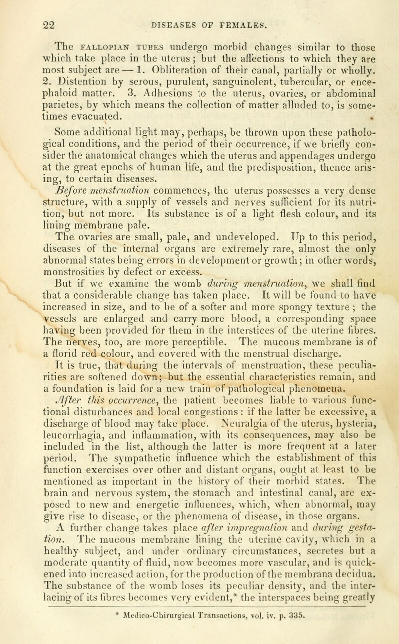 The FALLOPIAN TUBES Undergo morbid changes similar to those which take place in the uterus ; but the affections to which they are most subject are— 1. Obliteration of their canal, partially or wholly. 2. Distention by serous, purulent, sanguinolent, tubercular, or ence- phaloid matter. 3. Adhesions to the uterus, ovaries, or abdominal parietes, by which means the collection of matter alluded to, is some- times evacuated. Some additional light may, perhaps, be thrown upon these patholo- gical conditions, and the period of their occurrence, if we briefly con- sider the anatomical changes which the uterus and appendages undergo at the great epochs of human life, and the predisposition, thence aris- ing, to certain diseases. Before menstruatioji commences, the uterus possesses a very dense structure, with a supply of vessels and nerves sufficient for its nutri- tion, but not more. Its substance is of a light flesh colour, and its lining membrane pale. The ovaries are small, pale, and undeveloped. Up to this period, diseases of the internal organs are extremely rare, almost the only abnormal states being errors in development or growth; in other words, monstrosities by defect or excess. But if we examine the womb during menstruation^ we shall find that a considerable change has taken place. It will be found to have increased in size, and to be of a softer and more spongy texture ; the vessels are enlarged and carry more blood, a corresponding space having been provided for them in the interstices of the uterine fibres. The nerves, too, are more perceptible. The mucous membrane is of a florid red colour, and covered with the menstrual discharge. It is true, that during the intervals of menstruation, these peculia- rities are softened down; but the essential characteristics remain, and a foundation is laid for a new train of pathological phenomena. .8fte.r this occurrence, the patient becomes liable to various func- tional disturbances and local congestions: if the latter be excessive, a discharge of blood may take place. Neuralgia of the uterus, hysteria, leucorrhagia, and inflammation, with its consequences, may also be included in the list, although the latter is more frequent at a later period. The sympathetic influence which the establishment of this function exercises over other and distant organs, ought at least to be mentioned as important in the history of their morbid states. The brain and nervous system, the stomach and intestinal canal, are ex- posed to new and energetic influences, which, when abnormal, may give rise to disease, or the phenomena of disease, in those organs. A further change takes place after impregnation and during gesta- tion. The mucous membrane lining the uterine cavity, which in a healthy subject, and under ordinary circumstances, secretes but a moderate quantity of fluid, now becomes more vascular, and is quick- ened into increased action, for the production of the membrana decidua. The substance of the womb loses its peculiar density, and the inter- lacing of its fibres becomes very evident,* the interspaces being greatly * Medico-Chirurgical Transactions, vol. iv. p. 335.