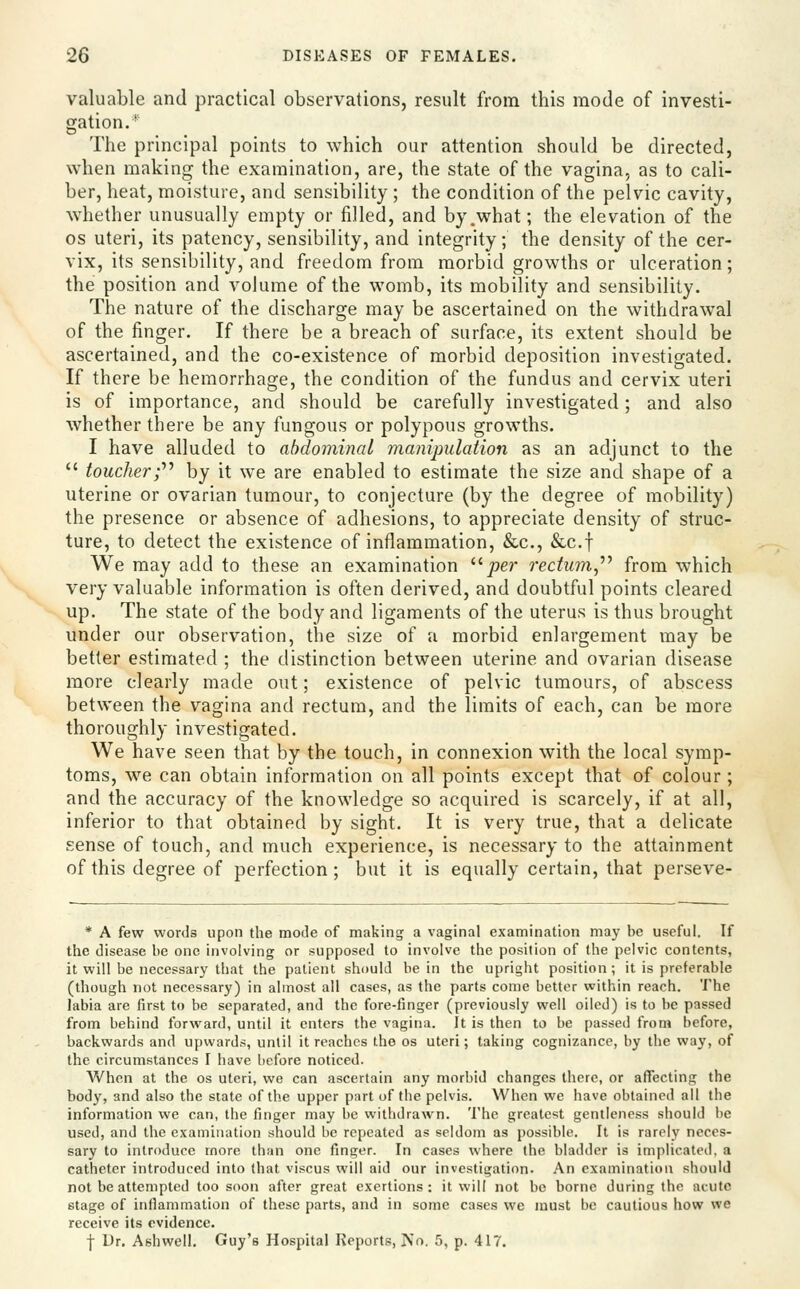 valuable and practical observations, result from this mode of investi- gation.* The principal points to which our attention should be directed, when making the examination, are, the state of the vagina, as to cali- ber, heat, moisture, and sensibility ; the condition of the pelvic cavity, whether unusually empty or filled, and by .what; the elevation of the OS uteri, its patency, sensibility, and integrity; the density of the cer- vix, its sensibility, and freedom from morbid growths or ulceration; the position and volume of the womb, its mobility and sensibility. The nature of the discharge may be ascertained on the withdrawal of the finger. If there be a breach of surface, its extent should be ascertained, and the co-existence of morbid deposition investigated. If there be hemorrhage, the condition of the fundus and cervix uteri is of importance, and should be carefully investigated; and also whether there be any fungous or polypous growths. I have alluded to abdominal manipulation as an adjunct to the  toucher;''^ by it we are enabled to estimate the size and shape of a uterine or ovarian tumour, to conjecture (by the degree of mobility) the presence or absence of adhesions, to appreciate density of struc- ture, to detect the existence of inflammation, &c., &c.t We may add to these an examination per rectum,^^ from which very valuable information is often derived, and doubtful points cleared up. The state of the body and ligaments of the uterus is thus brought under our observation, the size of a morbid enlargement may be better estimated ; the distinction between uterine and ovarian disease more clearly made out; existence of pelvic tumours, of abscess between the vagina and rectum, and the limits of each, can be more thoroughly investigated. We have seen that by the touch, in connexion with the local symp- toms, we can obtain information on all points except that of colour ; and the accuracy of the knowledge so acquired is scarcely, if at all, inferior to that obtained by sight. It is very true, that a delicate sense of touch, and much experience, is necessary to the attainment of this degree of perfection ; but it is equally certain, that perseve- * A few words upon the mode of making a vaginal examination may be useful. If the disease be one involving or supposed to involve the position of the pelvic contents, it will be necessary that the patient should be in the upright position; it is preferable (though not necessary) in almost all cases, as the parts come better within reach. The labia are first to be separated, and the fore-finger (previously well oiled) is to be passed from behind forward, until it enters the vagina. It is then to be passed from before, backwards and upwards, until it reaches the os uteri; taking cognizance, by the way, of the circumstances I have before noticed. When at the os uteri, we can ascertain any morbid changes there, or affecting the body, and also the state of the upper part of the pelvis. When we have obtained all the information we can, the finger may be withdrawn. The greatest gentleness should be used, and the examination should be repeated as seldom as possible. It is rarely neces- sary to introduce more than one finger. In cases where the bladder is implicated, a catheter introduced into that viscus will aid our investigation. An examination should not be attempted too soon after great exertions: it will not be borne during the acute stage of inflammation of these parts, and in some cases we must be cautious how we receive its evidence.