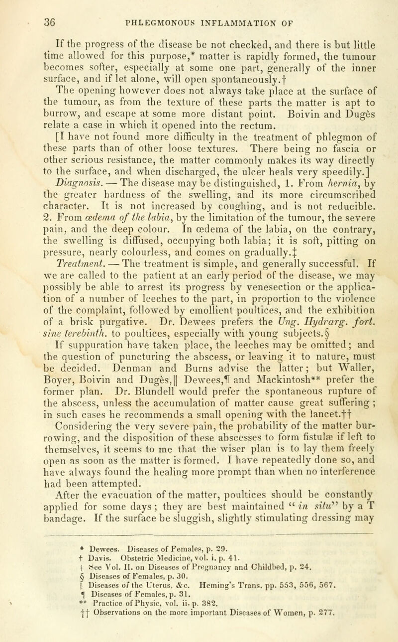 If the progress of the disease be not checked, and there is but little time allowed for this purpose,* matter is rapidly formed, the tumour becomes softer, especially at some one part, generally of the inner surface, and if let alone, will open spontaneously.! The opening however does not always take place at the surface of the tumour, as from the texture of these parts the matter is apt to burrow, and escape at some more distant point. Boivin and Duges relate a case in which it opened into the rectum. [I have not found more difficulty in the treatment of phlegmon of these parts than of other loose textures. There being no fascia or other serious resistance, the matter commonly makes its way directly to the surface, and when discharged, the ulcer heals very speedily.] Diagnosis. — The disease may be distinguished, 1. From hernia, by the greater hardness of the swelling, and its more circumscribed character. It is not increased by coughing, and is not reducible. 2. From cedema of the labia, by the limitation of the tumour, the severe pain, and the deep colour. In cedema of the labia, on the contrary, the swelling is diffiised, occupying both labia; it is soft, pitting on pressure, nearly colourless, and comes on gradually.| Treatment. — The treatment is simple, and generally successful. If we are called to the patient at an early period of the disease, we may possibly be able to arrest its progress by venesection or the applica- tion of a number of leeches to the part, in proportion to the violence of the complaint, followed by emollient poultices, and the exhibition of a brisk purgative. Dr. Dewees prefers the Ung. Hydrarg. fort. sine terebinth, to poultices, especially with young subjects.§ If suppuration have taken place, the leeches may be omitted; and the question of puncturing the abscess, or leaving it to nature, must be decided. Denman and Burns advise the latter; but Waller, Boyer, Boivin and Duges,H Dewees,1I and Mackintosh** prefer the former plan. Dr. Blundell would prefer the spontaneous rupture of the abscess, unless the accumulation of matter cause great suffering ; in such cases he recommends a small opening with the lancet.ff Considering the very severe pain, the probability of the matter bur- rowing, and the disposition of these abscesses to form fistulse if left to themselves, it seems to me that the wiser plan is to lay them freely open as soon as the matter is formed. I have repeatedly done so, and have always found the healing more prompt than when no interference had been attempted. After the evacuation of the matter, poultices should be constantly applied for some days ; they are best maintained  in situ''' by a T bandage. If the surface be sluggish, slightly stimulating dressing may * Dewees. Diseases of Females, p. 29. t Davis. Obstetric Medicine, vol. i. p. 41. \ See Vol. H. on Diseases of Pregnancy and Childbed, p. 24. § Diseases of Females, p. 30. I Diseases of the Uterus, iVc. Heming's Trans, pp. 553, 556, 567. \ Diseases of Females, p. 31. ** Practice of Physic, vol. ii. p. 382. I j- Observations on the more important Diseases of Women, p. 277.