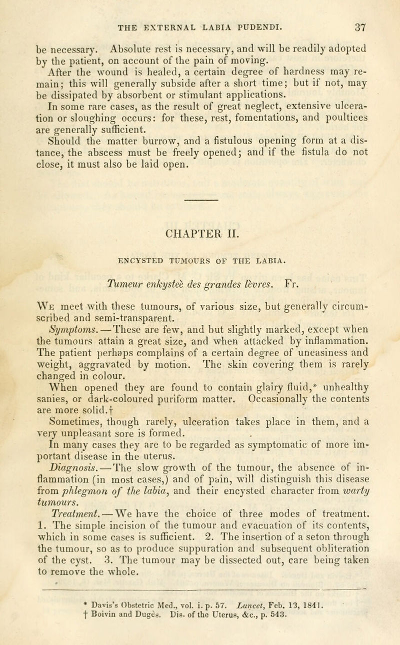 be necessary. Absolute rest is necessary, and will be readily adopted by the patient, on account of the pain of moving. After the wound is healed, a certain degree of hardness may re- main; this will generally subside after a short time; but if not, may be dissipated by absorbent or stimulant applications. In some rare cases, as the result of great neglect, extensive ulcera- tion or sloughing occurs: for these, rest, fomentations, and poultices are generally sufficient. Should the matter burrow, and a fistulous opening form at a dis- tance, the abscess must be freely opened; and if the fistula do not close, it must also be laid open. CHAPTER II. ENCYSTED TUMOURS OF THE LABIA. Tumeur enkystee des grandes levres. Fr. We meet with these tumours, of various size, but generally circum- scribed and semi-transparent. Symptoms. — These are few, and but slightly marked, except when the tumours attain a great size, and when attacked by inflammation. The patient perhaps complains of a certain degree of uneasiness and weight, aggravated by motion. The skin covering them is rarely changed in colour. When opened they are found to contain glairy fluid,* unhealthy sanies, or dark-coloured puriform matter. Occasionally the contents are more solid.f Sometimes, though rarely, ulceration takes place in them, and a very unpleasant sore is formed. In many cases they are to be regarded as symptomatic of more im- portant disease in the uterus. Diagnosis.—The slow growth of the tumour, the absence of in- flammation (in most cases,) and of pain, will distinguish this disease from phlegmon of the lahia^ and their encysted character from warty tumours. Treatment. — We have the choice of three modes of treatment. 1. The simple incision of the tumour and evacuation of its contents, which in some cases is sufficient. 2. The insertion of a seton through the tumour, so as to produce suppuration and subsequent obliteration of the cyst. 3. The tumour may be dissected out, care being taken to remove the whole. • Davis's Obstetric Med., vol. i. p. 57. Lujicet, Feb. 13, 1841. f Boivin and Duges. Dis. of the Uterus, &c., p. 543.